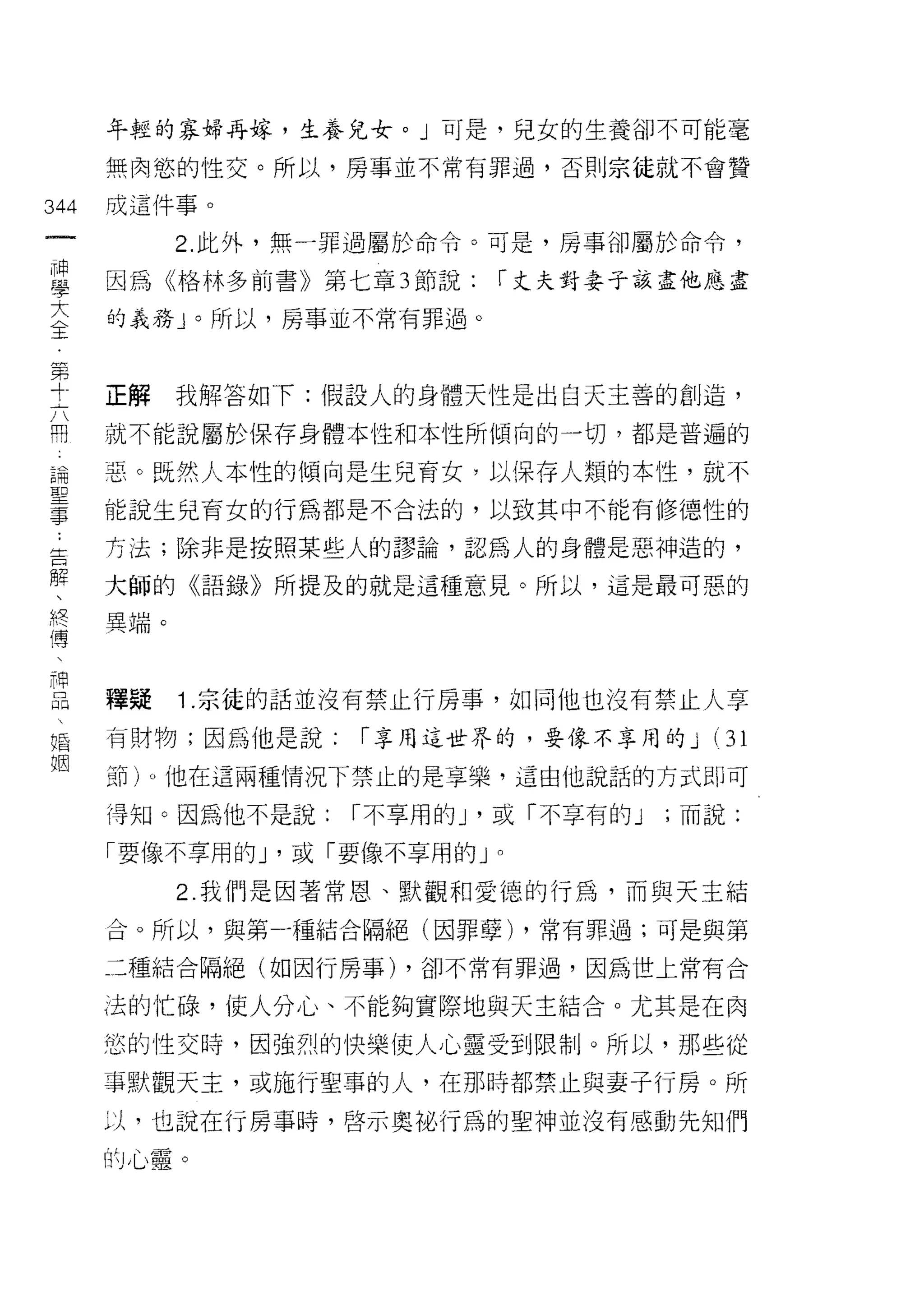 年挺的寡婦再嫁，生養兒女。」可是，兒女的生養卻不可能毫

      無肉慾的性交。所以，房事並不常有罪過，否則宗徒就不會贊

344   成這件事。
 一          2. 此外，無一罪過屬於命令。可是，房事卻屬於命令，
 神
 學    因為《格林多前書》第七章 3 節說:     r 丈夫對妻子該盡他應盡

 大    的義務」。所以，房事並不常有罪過。

 全
 第    正解    我解答如下:假設人的身體天性是出白天主善的創造，
 十
 六    就不能說屬於保存身體本性和本性所傾向的一切，都是普遍的

 開    惡。既然人本性的傾向是生兒育女，以保存人類的本性，就不
 論    能說生兒育女的行為都是不合法的，以致其中不能有修德性的
 聖    方法;除非是按照某些人的謬論，認為人的身體是惡神造的，
 事
 ﹒    大師的《語錄》所提及的就是這種意見。所以，這是最可惡的

 告    異端。

 解
 、    禮疑    1 .宗徒的話並沒有禁止行房事，如同他也沒有禁止人享
 終
 傳    有財物;因為他是說:    r 享用這世界的，要像不享用的 J      (31

 、    節)。他在這兩種情況下禁止的是享樂，這由他說話的方式即可

 神    得知。因為他不是說:    r 不享用的 J '或「不享有的 J   ;而說:
 口    「要像不享用的 J '或「要像不享用的」。
 叩
           2. 我們是因著常恩、默觀和愛德的行為，而與天主結

 婚    合。所以，與第一種結合隔絕(因罪孽) ，常有罪過;可是與第

 姻    二種結合隔絕(如因行房事) ，卻不常有罪過，因為世上常有合

      法的忙碌，使人分心、不能夠實際地與天主結合。尤其是在肉
      悠的性交時，因強烈的 1突樂使人心靈受到限制。所以，那些從

      事默觀天主，或施行聖事的人，在那時都禁止與妻子行房。所

      以，也說在行房事時，啟示奧祕行為的聖神並沒有感動先知們

      的心靈。
 
