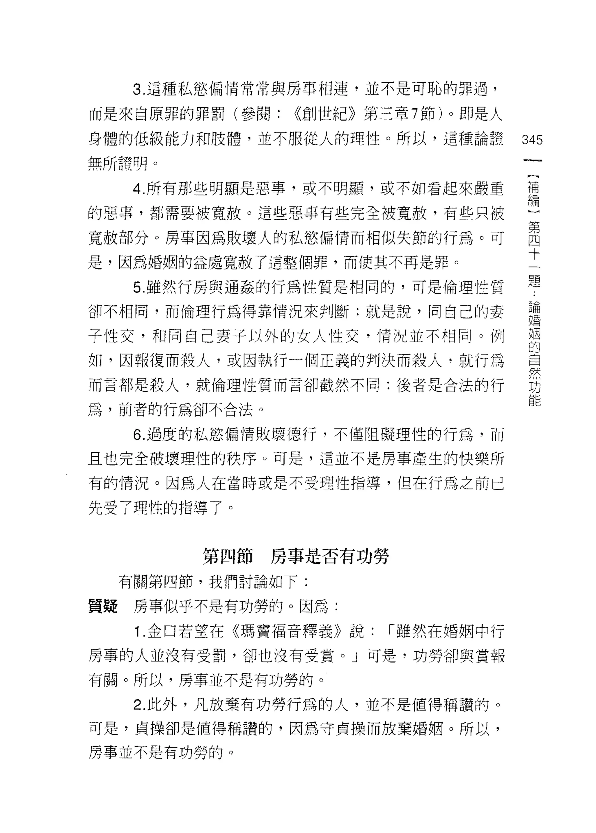 3. 這種私慾偏情常常與房事相連，並不是可恥的罪過，

而是來自原罪的罪罰(參閱:      ((創世紀》第三章 7 節)。即是人

身體的低級能力和肢體，並不服從人的理性。所以，這種論證             345
無所證明。
      4. 所有那些明顯是惡事，或不明顯，或不如看起來嚴重        帝

的惡事，都需要被寬赦。這些惡事有些完全被寬赦，有些只被             μ

寬赦部分。房事因為敗壞人的私慾偏情而相似失節的行為。可             自
                                        十
是，因為婚姻的益處寬轍，了這整個罪，而使其不再是罪。

      5. 雖然行房與通姦的行為性質是相同的，可是倫理性質        題
卻不相同，而倫理行為得靠情況來判斷;就是說，同自己的妻             論
                                        婚


子性交，和向自己妻子以外的女人性交﹒情況並不相同。例              姻
                                        的
如，因報復而殺人，或因執行一個正義的判決而殺人，就行為             自
                                        學犬

而言都是殺人，就倫理性質而言卻截然不同:後者是合法的行             坊

為，前者的行為卻不合法。

       6. 過度的私慾偏情敗壞德行，不僅阻礙理性的行為，而

且也完全破壞理性的秩序。可是，這並不是房事產生的快樂所

有的情況。因為人在當時或是不受理性指導，但在行為之前已

先受了理性的指導了。


            第四節房事是否有功勞

      有關第四節，我們討論如下:

質真是    房事似乎不是有功勞的。因為:

       1 .金口若望在《瑪竇褔音釋義》說:   r 雖然在婚姻中行

房事的人並沒有受罰，卻也沒有受賞。」可是，功勞卻與畫報
有關。所以，房事並不是有功勞的。

       2. 此外，凡放棄有功勞行為的人，並不是值得稱讚的。
可是，貞操卻是值得稱讚的，因為守貞操而放棄婚姻。所以，

房事並不是有功勞的。
 