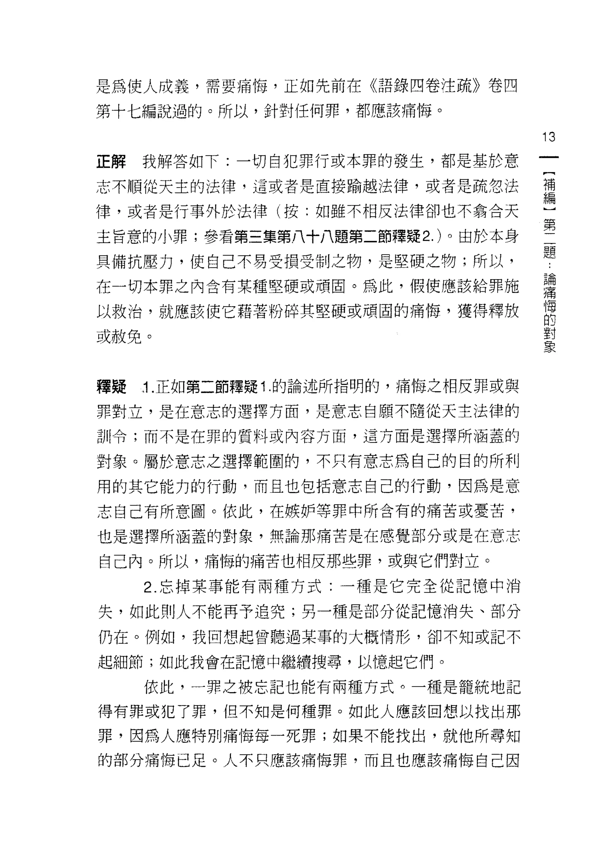 是為使人成義，需要痛悔，正如先前在《語錄四卷注i6ñ>>卷四

第十七編說過的。所以，針對任何罪，都應該痛悔。

                                       13
正解   我解答如下:一切自犯罪行或本罪的發生，都是基於意

志不順從天主的法律，這或者是直接愉越法律，或者是疏忽法            語

律，或者是行事外於法律(按:如雖不相反法律卻也不為合天

主旨意的小罪;參看第三集第八十八題第二節釋疑 2. )。由於本身       第
具備抗壓力，使自己不易受損受制之物，是堅硬之物;所以，            題
在一切本罪之內含有某種堅硬或頑固。為此，假使應該給罪施            建
以救治，就應該使它藉著粉碎其堅硬或頑固的痛悔，獲得釋放            悔
                                       的

或赦免。                                   直


釋賠   .1. 正如第二節釋疑 1 .的論述所指明的，痛悔之相反罪或與

罪對立，是在意志的選擇方面，是意志自願不隨從天主法律的
計 11 令;而不是在罪的質料或內容方面，這方面是選擇所涵蓋的

對象。屬於意志之選擇範圍的，不只有意志為自己的目的所利
用的其它能力的行動，而且也包括意志自己的行動，因為是意
志自己有所意圖。依此，在嫉妒等罪中所含有的痛苦或憂苦，

也是選擇所涵蓋的對象，無論那痛苦是在感覺部分或是在意志

自己內。所以，痛悔的痛苦也相反那些罪，或與它們對立。
     2. 忘掉某事能有兩種方式:一種是它完全從記憶中消

失，如此貝 IJ 人不能再予追究;男一種是部分從記憶消失、部分

仍在。例如，我回想起曾聽過某事的大概情形，卻不知或記不

起細節;如此我會在記憶中繼續搜尋，以憶起它們。

     依此，一罪之被忘記也能有兩種方式。一種是籠統地記

得有罪或犯了罪，但不知是何種罪。如此人應該回想以找出那

罪，因為人應特別痛悔每一死罪;如果不能找出，就他所尋知

的部分痛悔已足。人不只應該痛悔罪，而且也應該痛悔自己因
 