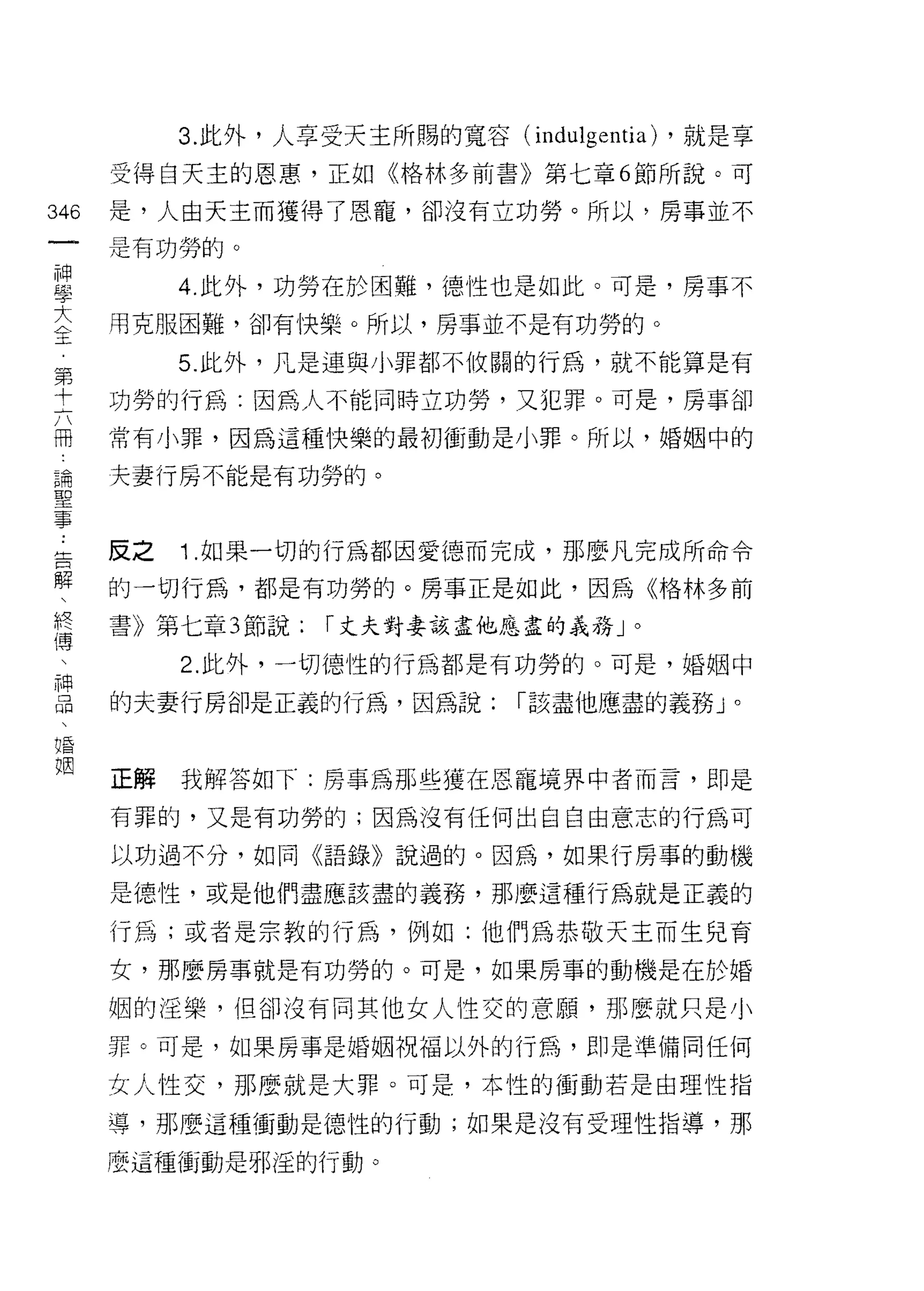 3. 此外，人享受天主所賜的寬容 (indulgentia) ，就是享
      受得白天主的恩惠，正如《格林多前書》第七章 6 節所說。可

346   是，人由天主而獲得了恩寵，卻沒有立功勞。所以，房事並不
 一    是有功勞的。
 神
 學         4. 此外，功勞在於困難， 1惡性也是如此。可是，房事不

 大    用克服困難，卻有快樂。所以，房事並不是有功勞的。

 全         5. 此外，凡是連與小罪都不攸關的行為，就不能算是有
 第    功勞的行為:因為人不能同時立功勞，又犯罪。可是，房事卻
 十
 六    常有小罪，因為這種快樂的最初衝動是小罪。所以，婚姻中的

 冊    夫妻行民不能是有功勞的。

 論
 聖    反之   1 .如果一切的行為都因愛德而完成，那麼凡完成所命令
 事
 告    的一切行為，都是有功勞的。房事正是如此，因為《格林多前

 解    書》第七章 3 節說:   r 丈夫對妻該盡他應盡的義務」。

          2. 此外，一切德性的行為都是有功勞的。可是，婚姻中
 終    的夫妻行房卻是正義的行為，因為說:        r 該盡他應盡的義務 J
 傳
                                              0




 、
 神    正解   我解答如下:房事為那些撞在恩寵境界中者而言，即是

 品    有罪的，又是有功勞的;因為沒有任何出自自由意志的行為可
 、    以功過不分，如同《語錄》說過的。因為，如果行房事的動機
 唱
 姻    是德性，或是他們盡應該盡的義務，那 j要這種行為就是正義的

      行為;或者是宗教的行為，例如:他們為恭敬天主而生兒育

      女，那麼房事就是有功勞的。可是，如果房事的動機是在於婚

      姻的淫樂，但卻沒有同其他女人性交的意願，那麼就只是小

      罪。可是，如果房事是婚姻祝福以外的行為，即是準備同任何

      女人性交，那麼就是大罪。可是，本性的衝動若是由理性指

      導，那麼這種衝動是德性的行動;如果是沒有受理性指導，那

      麼這種種j動是邪逅的行動。
 