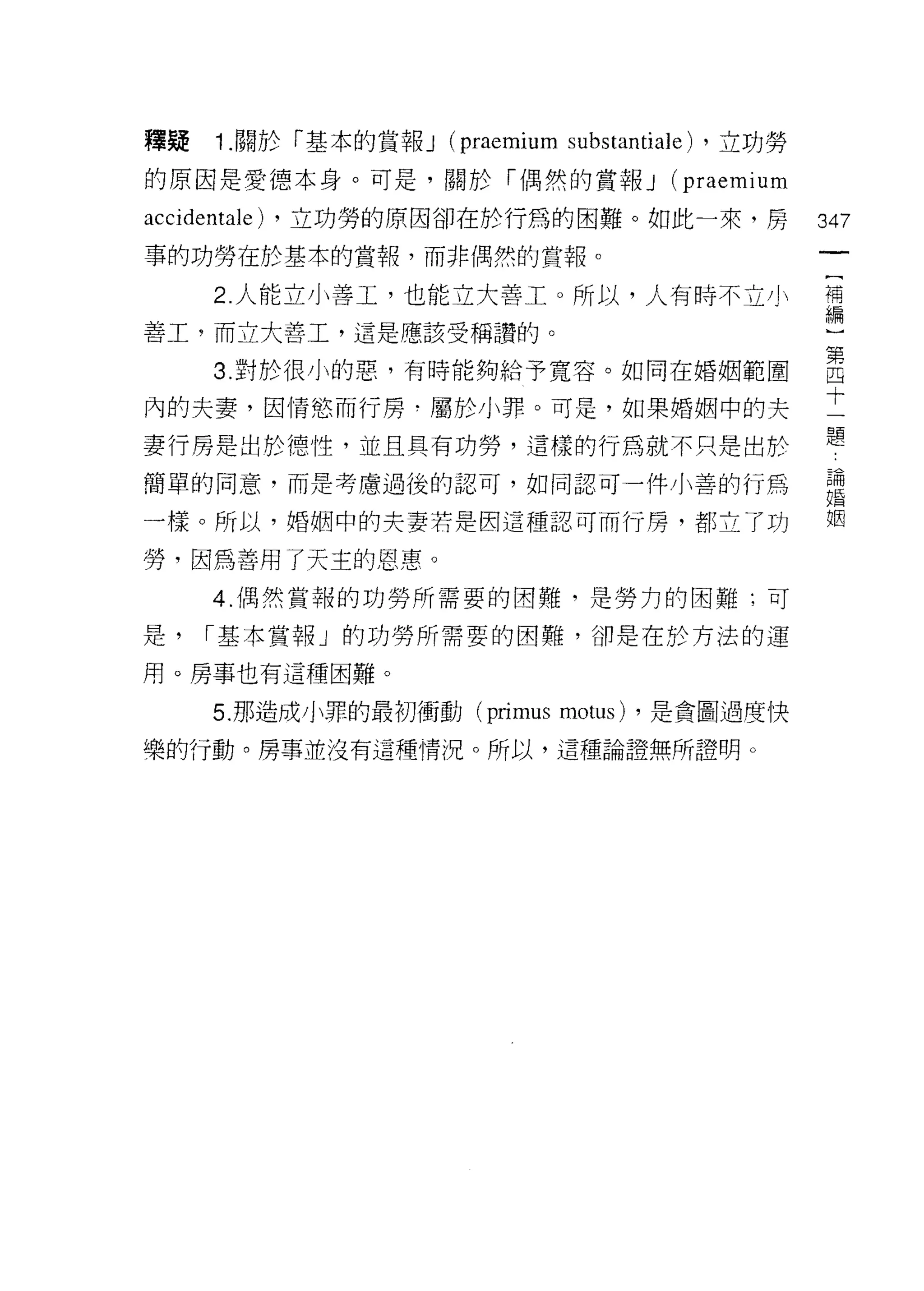 釋疑   1 .關於「基本的賞報 J (praemium substantiale) ，立功勞
的原因是愛德本身。可是，關於「偶然的賞報 J (praemium

accidentale) ，立功勞的原因卻在於行為的困難。如此一來，房               347
事的功勞在於基本的賞報，而非偶然的賞報。
                                                             [
     2. 人能立小善工，也能立大善工。所以，人有時不立小                              補
                                                             編
善工，而立大善工，這是應該受稱讚的。                                           }
                                                             第
     3. 對於很小的惡，有時能夠給予寬容。如同在婚姻範圍                              四
                                                             十
內的夫妻，因情慾而行房﹒屬於小罪。可是，如果婚姻中的夫                                  一
                                                             題
妻行房是出於德性，並且具有功勞，這樣的行為就不只是出於
                                                   苦             為
                                                   Z
                                                                 氏
簡單的同意，而是考慮過後的認可，如同認可一件小善的行為                        U戶
                                                   和M            固
                                                   X
                                                   '仇            困
                                                        川V
一樣。所以，婚姻中的夫妻若是因這種認可而行房，都立了功                             A
                                                        f




勞，因為善用了天主的恩惠。
     4 偶然賞報的功勞所需要的困難，是勞力的困難;可

是，   í 基本賞報」的功勞所需要的困難，卻是在於方法的運

用。房事也有這種困難。

     5. 那造成小罪的最初衝動 (primus    motus)   ，是貪圖過度快

樂的行動。房事並沒有這種情況。所以，這種論證無所證明。
 