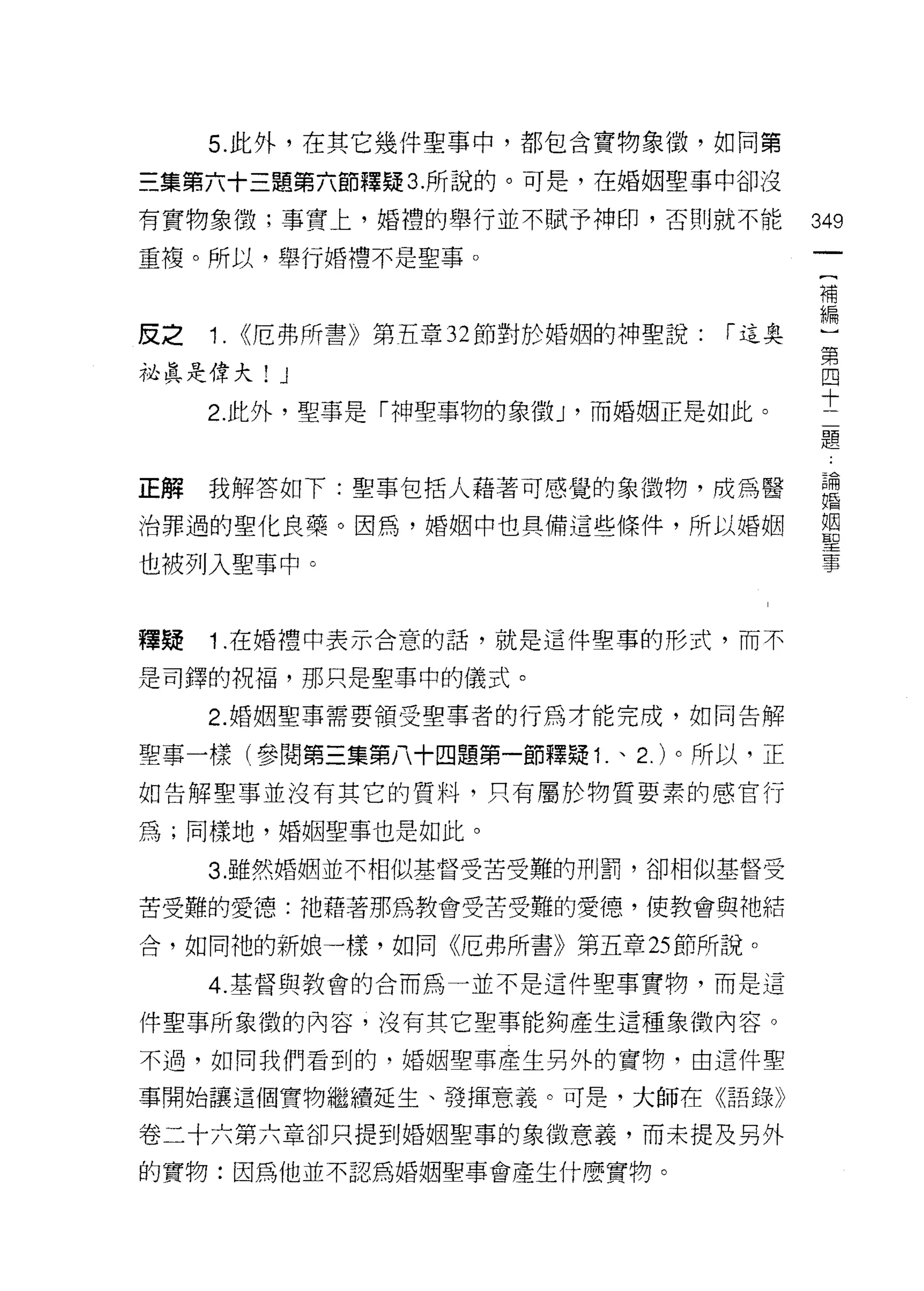 5. 此外，在其它幾件聖事中，都包含寶物象 1毀，如同第

三集第六十三題第六節釋疑 3. 所說的。可是，在婚姻聖事中卻沒

有實物象徵;事實上，婚禮的舉行並不賦予神印，否則就不能               349

重複。所以，舉行婚禮不是聖事。
                                          補


反之   1.   <<厄弗所書》第五章 32 節對於婚姻的神聖說: r 這奧   偏第
                                           四
祕真是偉大! J                                   十
                                           二
     2. 此外，聖事是「神聖事物的象徵 J '而婚姻正是如此。         題



正解   我解答如下:聖草包括人藉著可感覺的象徵物，成為醫             ;自
治罪過的聖化良藥。因為，婚姻中也具備這些條件，所以婚姻               單

也被列入聖事中。                                  事


釋疑   1 .在婚禮中表示合意的話，就是這件聖事的形式，而不
是司鐸的祝福，那只是聖事中的儀式。

     2. 婚姻聖事需要領受聖事者的行為才能完成，如同告解

聖事一樣(參閱第三集第八十四題第一節釋疑 1 .、 2. )。所以，正
如告解聖事並沒有其它的質料，只有屬於物質要素的感官行

為;同樣地，婚姻聖事也是如此。

     3. 雖然婚姻並不相似基督受苦受難的刑罰，卻相似基督受

苦受難的愛德:祂藉著那為教會受苦受難的愛德、，使教會與祂結

合，如同祂的新娘一樣，如同《厄弗所書》第五章 25 節所說。

     4. 基督與教會的合而為一並不是這件聖事實物，而是這

件聖事所象徵的內容，沒有其它聖事能夠產生這種象徵內容。

不過，如同我們看到的，婚姻聖事產生另外的實物，由這件聖

事開始讓這個寶物繼續延生、發揮意義。可是，大師在《語錄》

卷二十六第六章卻只提到婚姻聖事的象徵意義，而未提及另外

的實物:因為他並不認為婚姻聖事會產生什麼實物。
 