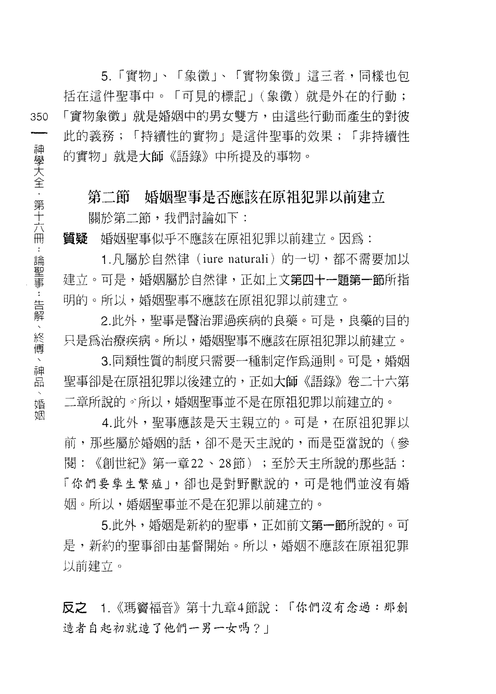 5.   r 實物」、「象徵」、「寶物象徵」這三者，同樣也包
      括在這件聖事中。「可見的標記 J (象徵)就是外在的行動;

350   「寶物象徵」就是婚姻中的男女雙方，由這些行動而產生的對彼
 一    此的義務;       r 持續性的實物」是這件聖事的效果;       r 非持續性
 神
 學    的實物」就是大師《語錄》中所提及的事物。

 大
 全         第二節     婚姻聖事是否應該在原祖犯罪以前建立
 第         關於第二節，我們討論如下:
 十
 六    質疑   婚姻聖事似乎不應該在原祖犯罪以前建立。因為:

 用          1 .凡屬於自然律   (iure naturali) 的一切，都不需要加以
 論    建立。可是，婚姻屬於自然律，正如上文第四十一題第一節所指
 聖    明的。所以，婚姻聖事不應該在原祖犯罪以前建立。
 事
 ，          2. 此外，聖事是醫治罪過疾病的良藥。可是，良藥的目的

 告    只是為治療疾病。所以，婚姻聖事不應該在原中且犯罪以前建立。

 解          3. 同類性質的制度只需要一種制定作為通則。可是，婚姻
 、    聖事卻是在原祖犯罪以後建立的，正如大師《語錄》卷二十六第
 終
 傅    二章所說的。、所以，婚姻聖事並不是在原袒犯罪以前建立的。

 、          4. 此外，聖事應該是天主親立的。可是，在原祖犯罪以
 神    前，那些屬於婚姻的話，卻不是天主說的，而是亞當說的(參
 品    閱:   <<創世紀》第一章 22 、 28 節)   ;至於天主所說的那些話:
 、
 婚    「你們要學主繁雄 J '卻也是對野獸說的，可是牠們並沒有婚

 姻    姻。所以，婚姻聖事並不是在犯罪以前建立的。

            5. 此外，婚姻是新約的聖事，正如前文第一節所說的。可

      是，新約的聖事卻由基督開始。所以，婚姻不應該在原祖犯罪

      以前建立。



      反之    1. <<瑪竇福音》第十九章 4 節說:      「你們沒有念過:那創

      造者自起初就造了他們一男一女嗎?            J
 
