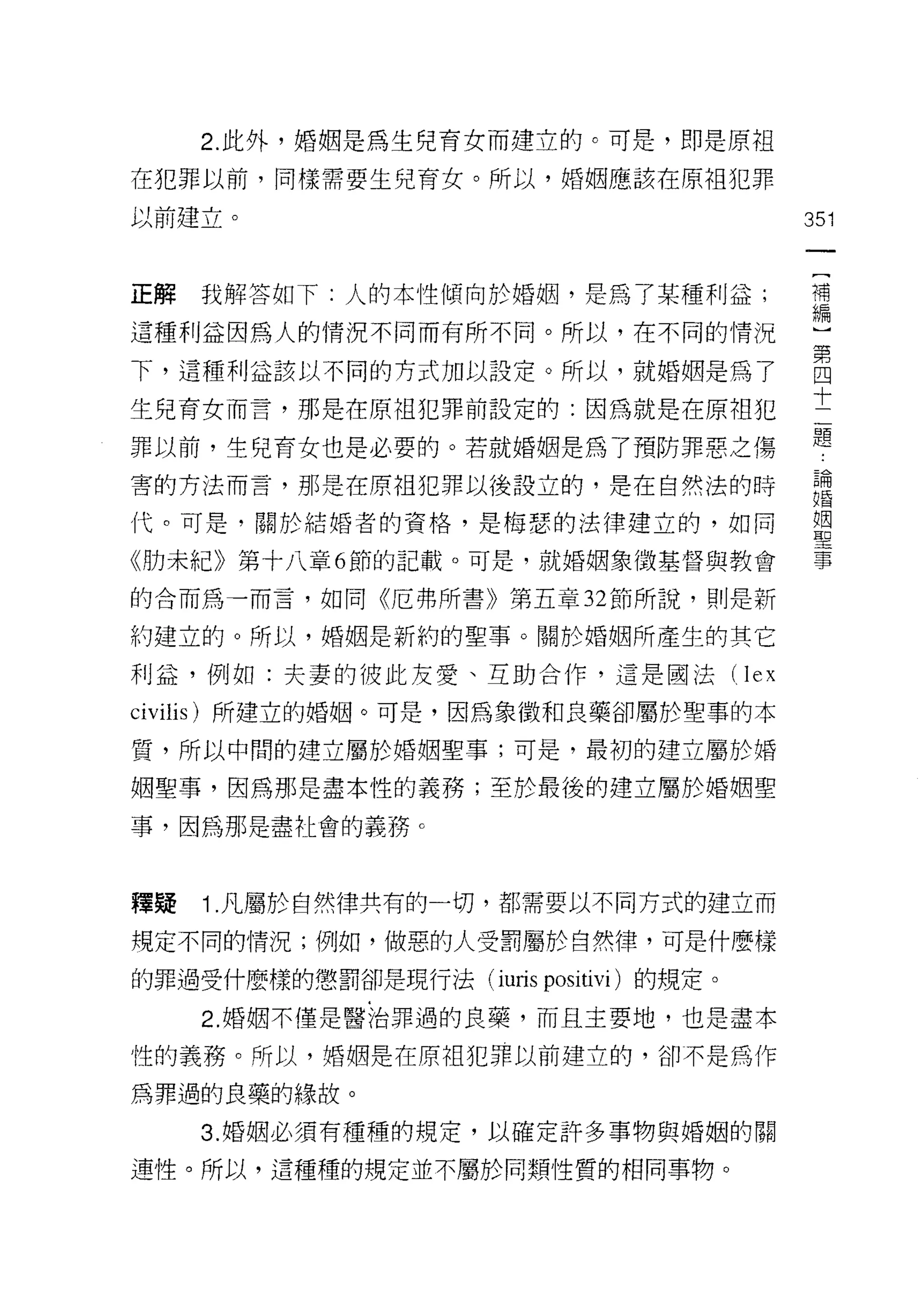 2. 此外，婚姻是為生兒育女而建立的。可是，即是原祖

在犯罪以前，同樣需要生兒育女。所以，婚姻應該在原祖犯罪

以前建立。                                           351


正解   我解答如下:人的本性傾向於婚姻，是為了某種利益;                   苟

這種利益因為人的情況不同而有所不同。所以，在不同的情況                     一

下，這種利益該以不同的村加以設定。所以，就婚姻是為了                      自
                                                十
生兒育女而言，那是在原祖犯罪前設定的:因為就是在原祖犯
                                                題
罪以前，生兒育女也是必要的。若就婚姻是為了預防罪惡之傷

害的方法而言，那是在原子且犯罪以後設立的，是在自然法的時                    論
                                                自昏

代。可是，關於結婚者的資格，是梅瑟的法律建立的，如同                      盟

《肋未紀》第十八章 6 節的記載。可是，就婚姻象徵基督與教會                  事

的合而為一而言，如同《厄弗所書》第五章 32 節所說，則是新

約建立的。所以，婚姻是新約的聖事。關於婚姻所產生的其它

利益，例如:夫妻的彼此友愛、互助合作，這是國法(                  lex
civilis) 所建立的婚姻。可是，因為象徵和良藥卻屬於聖事的本

質，所以中間的建立屬於婚姻聖事;可是，最初的建立屬於婚

姻聖事，因為那是盡本性的義務;至於最後的建立屬於婚姻聖

事，因為那是盡社會的義務 c



釋提   1. 凡屬於自然律共有的一切，都需要以不同方式的建立而

規定不同的情況;例如，做惡的人受罰屬於自然律，可是什麼樣

的罪過受什麼樣的懲罰卻是現行法 (iuris   positivi )的規定。
     2. 婚姻不僅是醫治罪過的良藥，而且主要地，也是盡本

性的義務。所以，婚姻是在原祖犯罪以前建立的，卻不是為作

為罪過的良藥的緣故。

     3. 婚姻必須有種種的規定，以確定許多事物與婚姻的關

連性。所以，這種種的規定並不屬於同類性質的相同事物。
 