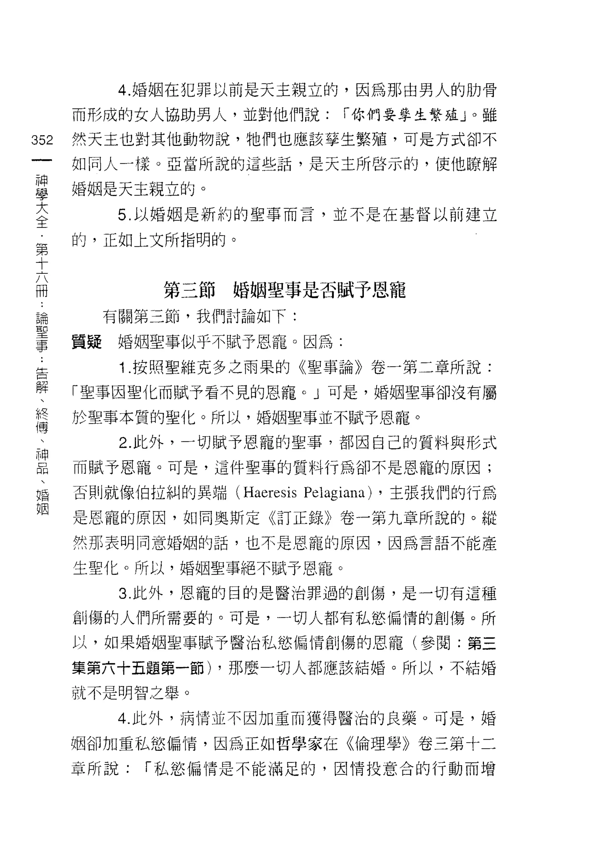 4. 婚姻在犯罪以前是天主親立的，因為那由男人的肋骨

    而形成的女人協助男人，並對他們說:           í 你們要學生繁蘊 J 0 雖
淑   然天主也對其他動物說，牠們也應該享生繁殖，可是方式卻不
一   如同人一樣。亞當所說的這些話，是天主所啟示的，使他暸解
神
學   婚姻是天主親立的。

大       5. 以婚姻是新約的聖事而言，並不是在基督以前建立

全   的，正如上文所指明的。
第
十           第三節婚姻聖事是否賦予恩寵
六
冊     有關第三節，我們討論如下:


論   質疑婚姻聖事似乎不賦予恩寵。因為:

聖       1 .按照聖維克多之雨果的《聖事論》卷一第二章所說:
事   「聖事因聖化而賦予看不見的恩寵。」可是，婚姻聖事卻沒有屬
告   於聖事本質的聖化。所以，婚姻聖事並不賦予恩寵。
解       2. 此外，一切賦予恩寵的聖事，都因自己的質料與形式
、
終   而賦予恩寵。可是，這件聖事的質料行為卻不是恩寵的原因;

傳   否則就像伯拉糾的異端 (Haeresis   Pelagiana)   ，主張我們的行為

、   是恩寵的原因，如同奧斯定《訂正錄》卷一第九章所說的。縱

神   然那表明同意婚姻的話，也不是恩寵的原因，因為言語不能產
品   生聖化。所以，婚姻聖事絕不賦予恩寵。
、       3. 此外，恩寵的目的是醫治罪過的創傷，是一切有這種
婚
姻   創傷的人們所需要的。可是，一切人都有私慾偏情的創傷。所

    以，如果婚姻聖事賦予醫治私慾偏情自 IJ 傷的恩寵(參閱:第三

    集第六十五題第一節) ，那麼一切人都應該結婚。所以，不結婚

    就不是明智之舉。

        4. 此外，病情並不因加重而獲得醫治的良藥。可是，婚

    姻卻加重私慾偏惰，因為正如哲學家在《倫理學》卷三第十二

    章所說:   í 私慾偏情是不能滿足的，因情投意合的行動而增
 