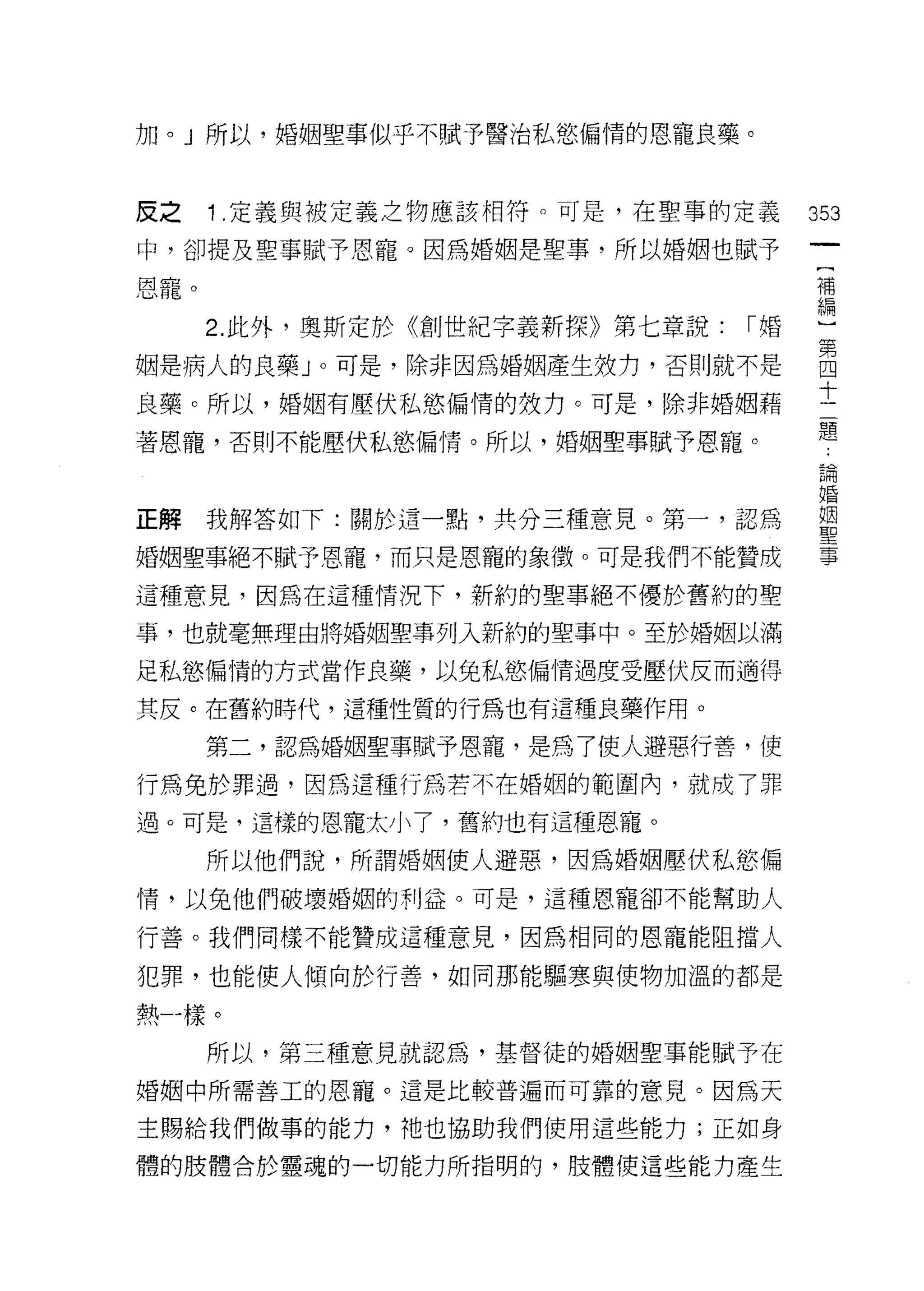 加。」所以，婚姻聖事似乎不賦予醫治私慾偏惰的恩寵良藥。



反之    1 .定義與被定義之物應該相符。可是，在聖事的定義       353
中，卻提及聖事賦予恩寵。因為婚姻是聖事，所以婚姻也賦予

恩寵。                                   補
                                      編

      2. 此外，奧斯定於《創世紀字義新探》第七章說:   I婚
姻是病人的良藥」。可是，除非因為婚姻產生效力，否則就不是          自
良藥。所以，婚姻有壓伏私慾偏情的效力。可是，除非婚姻藉           士
                                      題
著恩寵，否則不能壓伏私慾偏情。所以，婚姻聖事賦予恩寵。
                                       已閉
                                      目昏

正解我解答如下:關於這一點，共分三種意見。第一，認為            重

婚姻聖事絕不賦予恩寵，而只是恩寵的象徵。可是我們不能贊成           事

這種意見，因為在這種情況下，新約的聖事絕不優於舊約的聖

事，也就毫無理由將婚姻聖事列入新約的聖事中。至於婚姻以滿

足私慾偏情的方式當作良藥，以免私慾偏情過度受壓伏反而適得

其皮。在舊約時代，這種性質的行為也有這種良藥作用。

      第二，認為婚姻聖事賦予恩寵，是為了使人避惡行善，使
行為免於罪過，因為這種行為若不在婚姻的範圍內，就成了罪

過。可是，這樣的恩寵太小了，舊約也有這種恩寵。

      所以他們說，所謂婚姻使人避惡，因為婚姻壓伏私慾偏

情，以免他們破壞婚姻的利益。可是，這種恩寵卻不能幫助人

行善。我們同樣不能贊成這種意見，因為相同的恩寵能阻擋人

犯罪，也能使人傾向於行善，如同那能驅寒與使物加溫的都是

熱一樣。

      所以，第三種意見就認為，基督徒的婚姻聖事能賦予在

婚姻中所需善工的恩寵。這是比較普遍而可靠的意見。因為天

主賜給我們做事的能力，祂也協助我們使用這些能力;正如身

體的肢體合於靈魂的一切能力所指明的，肢體使這些能力產生
 