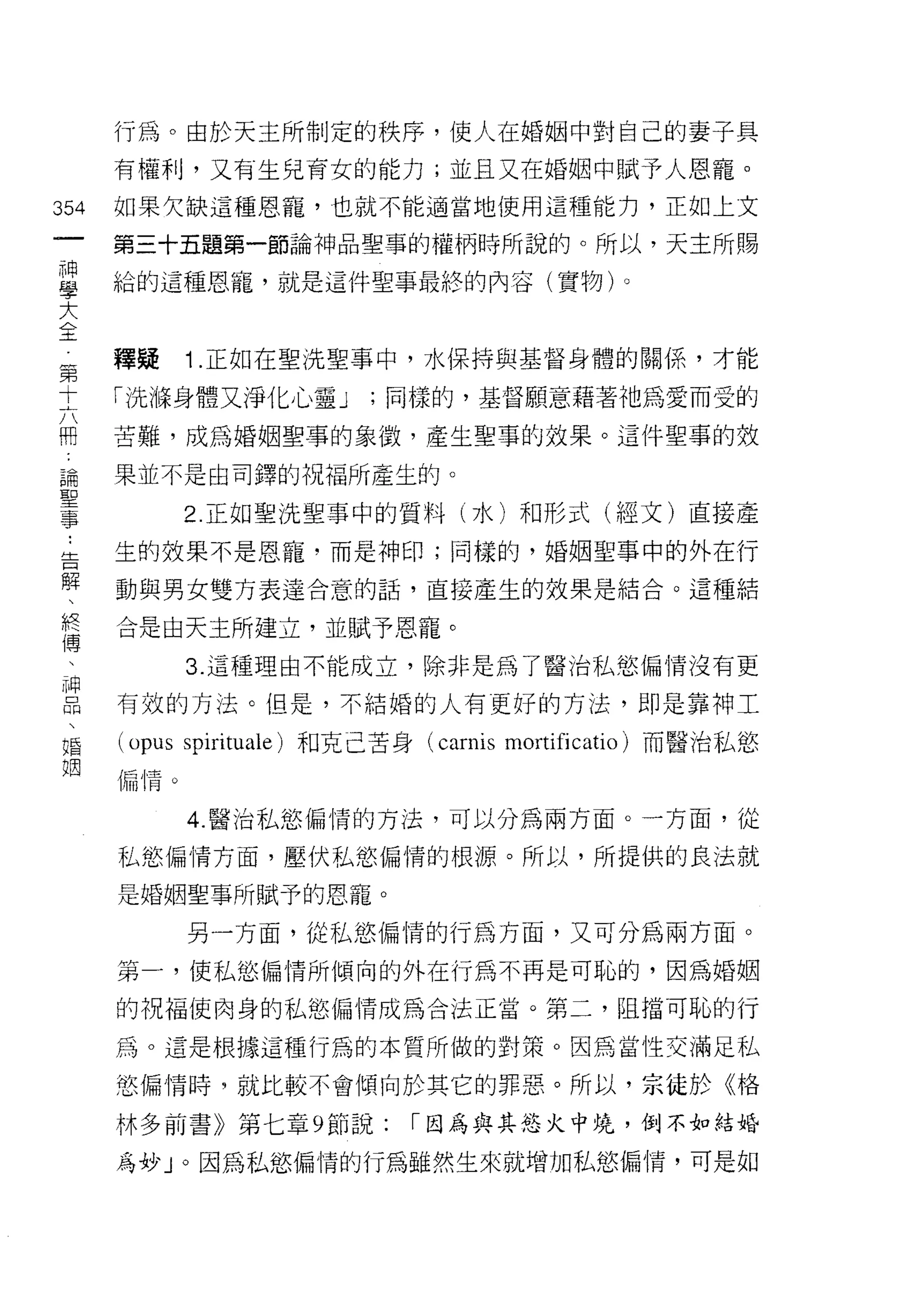 行為。由於天主所制定的秩序，使人在婚姻中對自己的妻子具

         有權利，又有生兒育女的能力;並且又在婚姻中賦予人恩寵。

354      如果欠缺這種恩寵，也就不能適當地使用這種能力，正如上文
 一       第三十五題第一節論神品聖事的權柄時所說的。所以，天主所賜
 神
 學       給的這種恩寵，就是這件聖事最終的內容(實物)。

 大
 全       釋疑      1 .正如在聖洗聖事中，水保持與基督身體的關係，才能
 第       「洗嗨身體又淨化心靈 J          ;同樣的，基督願意藉著祂為愛而受的
 十
 六       苦難，成為婚姻聖事的象{毀，產生聖事的效果。這件聖事的效

 冊       果並不是由司鐸的祝福所產生的。
 論               2 正如聖洗聖事中的質料(水)和形式(經文)直接產
 聖 ..
   告     生的故果不是恩寵﹒而是神印;同樣的，婚姻聖事中的外在行
 事解
     、   動與男女雙方表達合意的話，直接產生的效果是結合。這種結
     終
     傅   合是由天主所建立，並賦予恩寵。
     、
     神           3. 這種理由不能成立，除非是為了醫治私慾偏情沒有更
     品
     、   有效的方法。但是，不結婚的人有更好的方法，即是靠神工
     婚
     姐
         (opus   spirituale) 和克己苦身 (carnis mortificatio) 而醫治私慾
         偏惰。


                 4. 醫治私慾偏情的方法，可以分為兩方面。一方面，從

         私慾偏情方面，壓伏私慾偏情的根源。所以，所提供的良法就

         是婚姻聖事所賦予的恩寵。

                 另一方面，從私慾偏情的行為方面，又可分為兩方面。

         第一，使私慾偏情所傾向的外在行為不再是可恥的，因為婚姻

         的祝福使肉身的私慾偏情成為合法正當。第二，阻擋可恥的行

         為。這是根據這種行為的本質所做的對策。因為當性交滿足私

         慾偏情時 9 就比較不會傾向於其它的罪惡。所以，京徒於《格

         林多前書》第七章 9 節說:           1 因為與其慾火中燒，倒不如結婚

         為妙」。因為私慾偏情的行為雖然生來就增加私慾偏惰，可是如
 