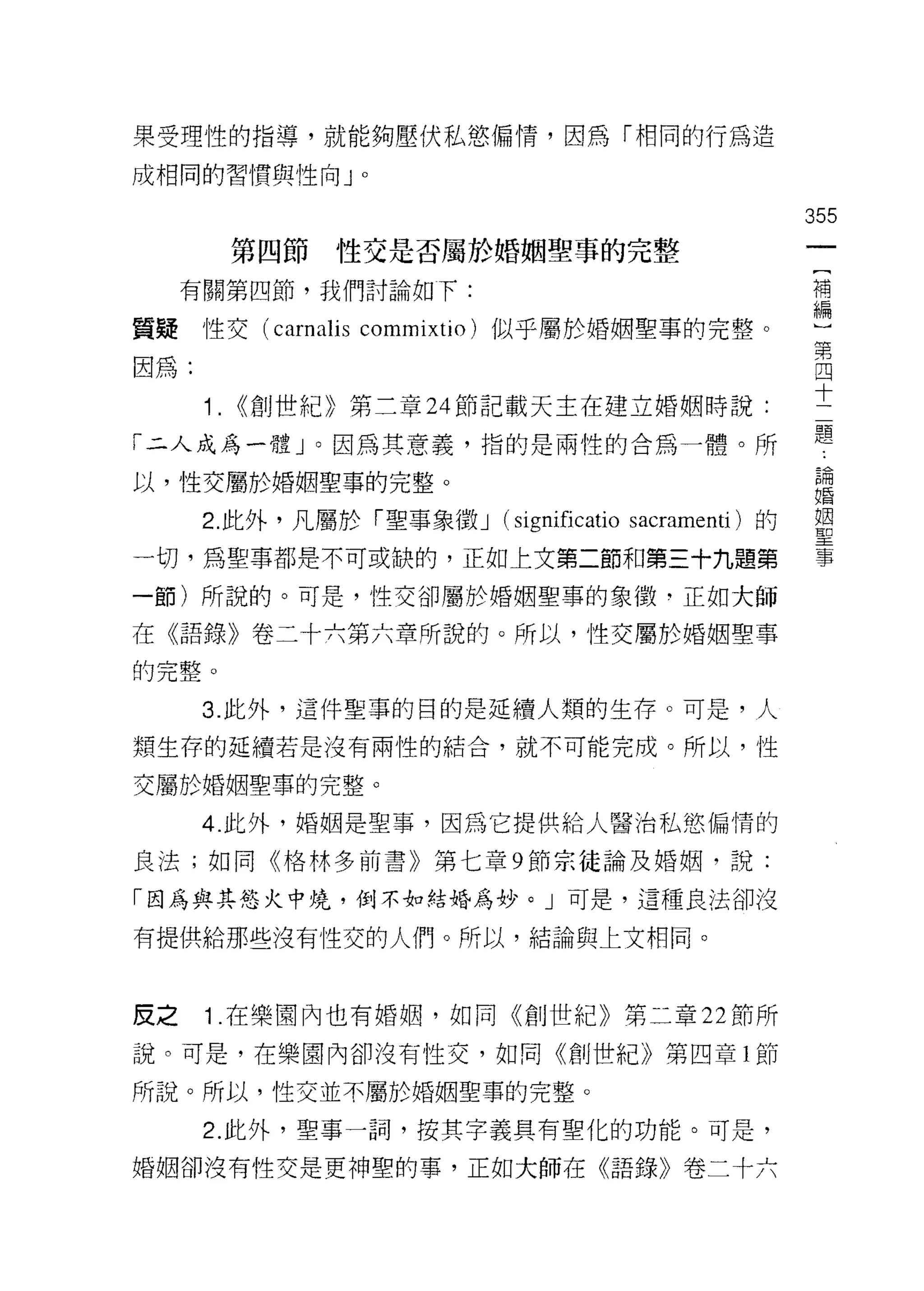 果受理性的指導，就能夠壓伏私慾偏情，因為「相同的行為造

成相同的習慣與性向 J      0




                                                 355
           第四節   性交是否屬於婚姻聖事的完整
     有關第四節，我們討論如下:                               補
                                                 編

質鍵性交 (carnalis commixtio) 似乎屬於婚姻聖車的完整。
                                                 第
因為:                                              四
                                                 十
      1.   (<創世紀》第二章 24 節記載天主在建立婚姻時說:

「二人成為一體」。因為其意義，指的是兩性的合為一體。所                      題
以，性交屬於婚姻聖事的完整。                                   品問

                                                 自昏

      2 此外，凡屬於「聖事象徵 J (s耶úficatio 間cramenti )的   單
一切，為聖事都是不可或缺的，正如上文第二節和第三十九題第                     事

一節)所說的。可是，性交卻屬於婚姻聖事的象徵-正如大師

在《語錄》卷二十六第六章所說的。所以，性交屬於婚姻聖車
的完整。

      3. 此外，這件聖事的目的是延續人類的生存。可是，人

類生存的延續若是沒有兩性的結合，就不可能完成。所以，性

交屬於婚姻聖事的完整。

      4. 此外，婚姻是聖事，因為它提供給人醫治私慾偏情的

良法;如同《格林多前書》第七章 9 節宗徒論及婚姻，說:

「因為與其慾火中境，倒不如結婚為妙。」可是，這種良法卻沒

有提供給那些沒有|生交的人們。所以，結論與上文相同。



皮之    1 .在樂園內也有婚姻，如同《創世紀》第二章 22 節所
說。可是，在樂園內卻沒有性交，如同《創世紀》第四章 l 節

所說。所以，性交並不屬於婚姻聖事的完整。

      2. 此外，聖事一詞，按其字義具有聖化的功能。可是，

婚姻卻沒有性交是更神聖的事，正如大師在《語錄》卷二十六
 