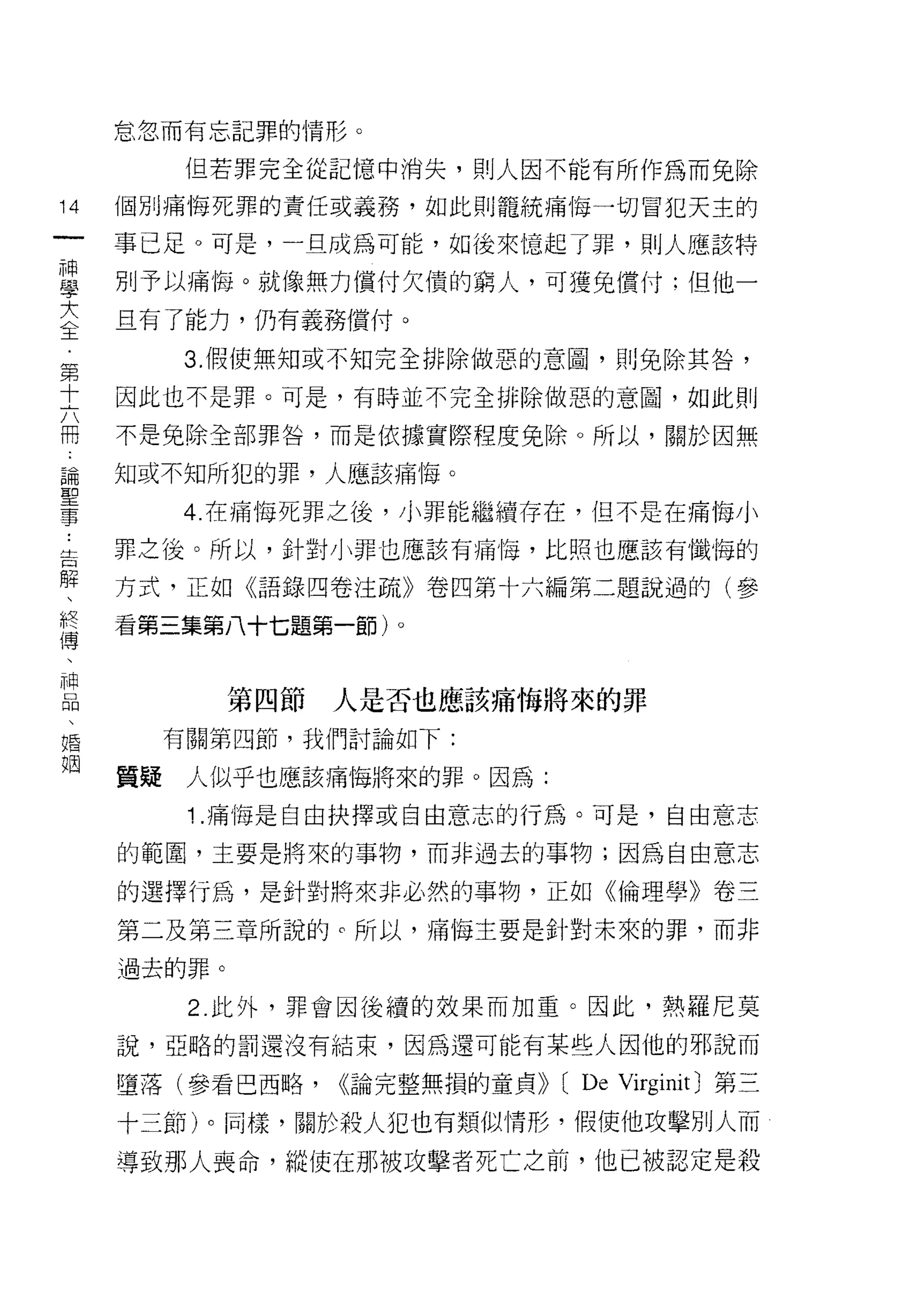 怠忽而有忘記罪的情形。

           但若罪完全從記憶中消失，則人因不能有所作為而兔除

14   個別痛悔死罪的責任或義務，如此貝 IJ 籠統痛悔一切冒犯天主的
一    事已足。可是，一旦成為可能，如後來憶起了罪，則人應該特
神
學    別予以痛悔。就像無力償付欠債的窮人，可獲兔償付:但他一

大    旦有了能力，仍有義務償付。

全         3. 假使無奈日或不知完全排除做惡的意圈，貝lj 兔除其咎，
﹒    因此也不是罪。可是，有時並不完全排除做惡的意圈，如此則
第    不是兔除全部罪咎，而是依據實際程度兔除。所以，關於因無
十
六    知或不知所犯的罪，人應該痛1每。

冊         4. 在痛悔死罪之後，小罪能繼續存在，但不是在痛悔小

論    罪之後。所以，針對小罪也應該有痛悔，比照也應該有懺悔的
聖    方式，正如《語錄四卷注疏》卷四第十六編第二題說過的(參
事
     看第三集第八十七題第一節)。
﹒
告
解            第四節   人是否也應該痛悔將來的罪
、         有關第四節，我們討論如下:

終    質疑    人似乎也應該痛悔將來的罪。因為:
傅          1 .痛悔是自由抉擇或自由意志的行為。可是，自由意志
、
神    的範圈，主要是將來的事物，而非過去的事物;因為自由意志

品    的選擇行為，是針對將來非必然的事物，正如《倫理學》卷三
、    第二及第三章所說的 c 所以，痛悔主要是針對未來的罪，而非
婚    過去的罪。
姻
           2. 此外，罪會因後績的效果而加重。因此，熱羅尼莫

     說，亞峙的罰還沒有結束，因為還可能有某些人因他的邪說而

     墮落(參看巴西略，     ((論完整無損的童貞)) (   De Virginit J 第三
     十三節)。同樣，關於殺人犯也有類似情形，假使他攻擊別人而

     導致那人喪命，縱使在那被攻擊者死亡之前，他已被認定是殺
 