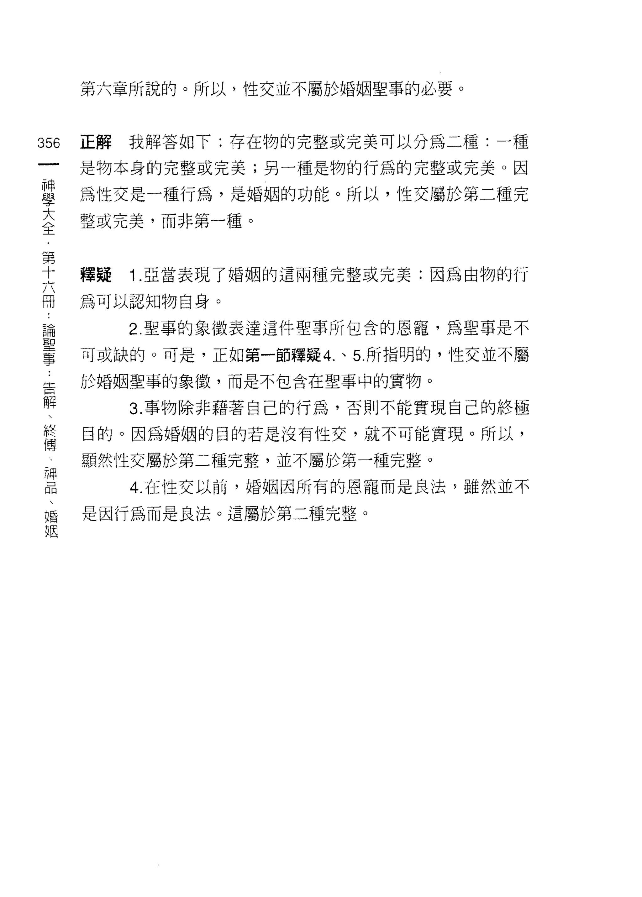 第六章所說的。所以，性交並不屬於婚姻聖事的必要。



356   正解   我解答如下:存在物的完整或完美可以分為二種:一種
 一    是物本身的完整或完美;另一種是物的行為的完整或完美。因
 神
 學    為性交是一種行為，是婚姻的功能。所以，性交屬於第二種完

 大    整或完美，而非第一種。

 全
 第    釋疑   1 .亞當表現了婚姻的這兩種完整或完美:因為由物的行
 十
 六    為可以認知物自身。

 冊         2. 聖事的象徵表達這件聖事所包含的恩寵，為聖事是不
 論    可或缺的。可是，正如第一節釋疑 4. 、 5 所指明的，性交並不屬
 聖    於婚姻聖事的象徵，而是不包含在聖事中的實物。
 事
 ﹒         3. 事物除非藉著自己的行為，否則不能實現自己的終極

 告    目的。因為婚姻的目的若是沒有性交，就不可能實現。所以，
 解    顯然性交屬於第二種完整，並不屬於第一種完整。
 、         4. 在性交以前，婚姻困所有的恩寵而是良法，雖然並不
 終
 傳    是因行為而是良法。這屬於第二種完整。

 神
 品
 、
 婚
 姻
 