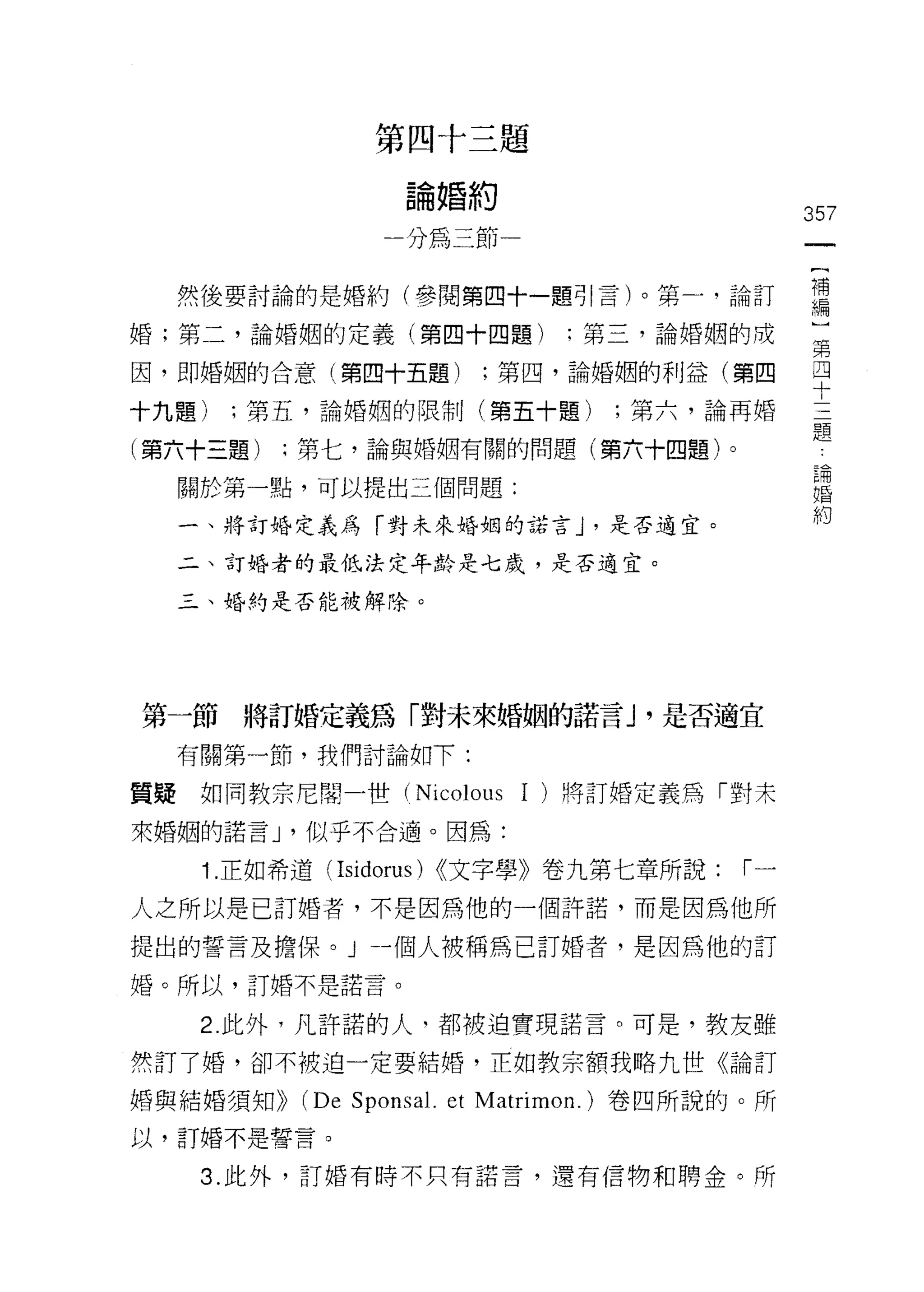 第四十三題

                  論婚約
                                                 357
                 一分為三節一

  然後要討論的是婚約(參閱第四十 -lm~1 言)。第一，論訂                 需
婚;第二，論婚姻的定義(第四十四題)              :第三，論婚姻的成        第

因，即婚姻的合意(第四十五題)         ;第四，論婚姻的利益(第四            四
                                                 十
十九題)   ;第五，論婚姻的限制(第五十題)           ;第六，論再婚
                                                 題
(第六十三題)   ;第七，論與婚姻有關的問題(第六十四題)。
                                                  =   也
                                                  三
                                                  戶   開
  關於第一點，可以提出三個問題:                                 口
                                                  汀   氏
                                                      間
                                                      用
  一、將訂婚定義為「對未來婚姻的諾言 J '是否適宜。                          叫


  二、訂婚者的最低法定年齡是七歲，是否適宜。

  三、婚的是否能被解除。




第一節將訂婚定義為「對未來婚姻的諾言 J '是否適宜

  有關第一節，我們討論如下:

質疑如同教宗尼闊 -t些 (Nicolous     1   )將訂婚定義為「對未
來婚姻的諾言 J '似乎不合適。因為:

    1. 正如希道( Isidorus) (<文字學》卷九第七章所說:      r一
人之所以是已訂婚者，不是因為他的一個許諾，而是因為他所

提出的誓言及擔保。 J 一個人被稱為已訂婚者，是因為他的訂
婚。所以，訂婚不是諾言。


    2. 此外，凡許諾的人，都被迫實現諾言。可是，教友雖

然訂了婚，卻不被迫一定要結婚，正如教宗額我略九世《論訂

婚與結婚須知))   (De Sponsa l. et Matrimon. )卷四所說的。所
以，訂婚不是誓言。

    3. 此外，訂婚有時不只有諾言，還有信物和聘金。所
 