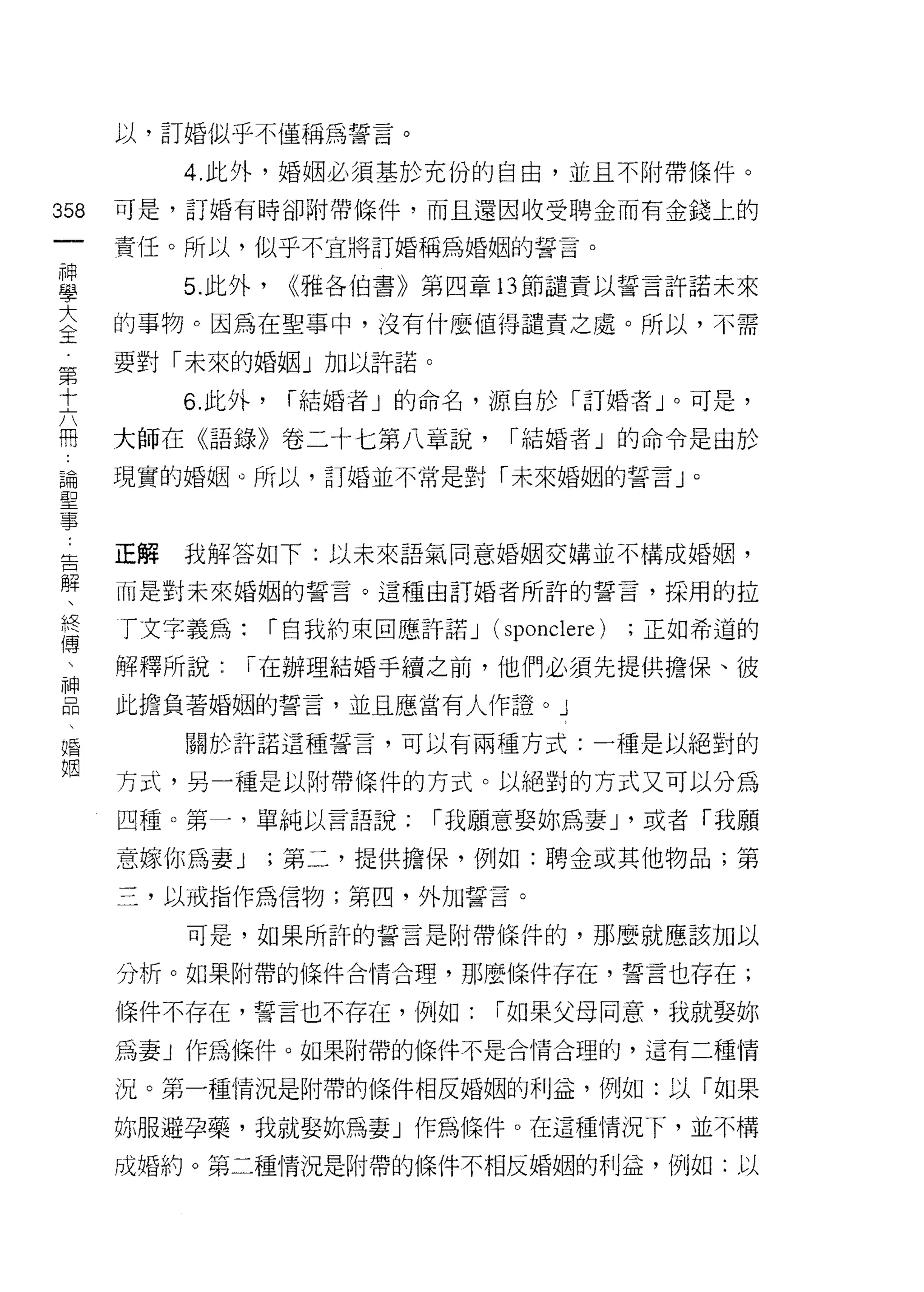 以，訂婚似乎不僅稱為誓言。

           4. 此外，婚姻必須基於充份的自由，並且不附帶條件。

358   可是，訂婚有時卻附帶條件，而且還因收受聘金而有金錢上的
 一    責任。所以，似乎不宜將訂婚稱為婚姻的誓言。
 神
 學         5. 此外，    <<雅各伯書》第四章的節譴責以誓言許諾未來

 大    的事物。因為在聖事中，沒有什麼值得譴責之處。所以，不需
 全    要對「未來的婚姻」加以訐諾。
 第         6. 此外，    í 結婚者」的命名，源自於「訂婚者」。可是，
 十
 六    大師在《語錄》卷二十七第八章說，              í 結婚者」的命令是由於

 開    現實的婚姻。所以，訂婚並不常是對「未來婚姻的誓言」。

 論
 聖    正解   我解答如下:以未來語氣同意婚姻交蜻並不構成婚姻，
 事
 告    而是對未來婚姻的誓言。這種由訂婚者所許的誓言，採用的拉

 解    丁文字義為:        í 自我約束回應許諾 J   (sponclere)   ;正如希道的
 、    解釋所說:     í 在辦理結婚手續之前，他們必須先提供擔保、彼
 終    此擔負著婚姻的誓言，並且應當有人作證 o               J
 傳
 、         關於許諾這種誓言，可以有兩種方式:一種是以絕對的

 神    方式，另一種是以附帶條件的方式。以絕對的方式又可以分為
 品    四種。第一，單純以言語說;          í 我願意娶妳為妻 J '或者「我願
 、    意嫁你為妻 J       ;第二，提供擔保，例如:聘金或其他物品;第
 婚
 姻    三，以戒指作為信物;第四，外力日誓言。

           可是，如果所詐的誓言是附帶條件的，那麼就應該加以

      分析。如果附帶的條件合情合理，那麼條件存在，誓言也存在;

      條件不存在，誓言也不存在，例如;             í 如果父母同意，我就娶妳

      為妻」作為條件。如果附帶的條件不是合情合理的，這有二種情

      況。第一種情況是附帶的條件相反婚姻的利益，例如:以「如果

      妳服避孕藥，我就娶妳為妻」作為條件。在這種情況下，並不構

      成婚約。第二種情況是附帶的條件不相反婚姻的利益，例如:以
 
