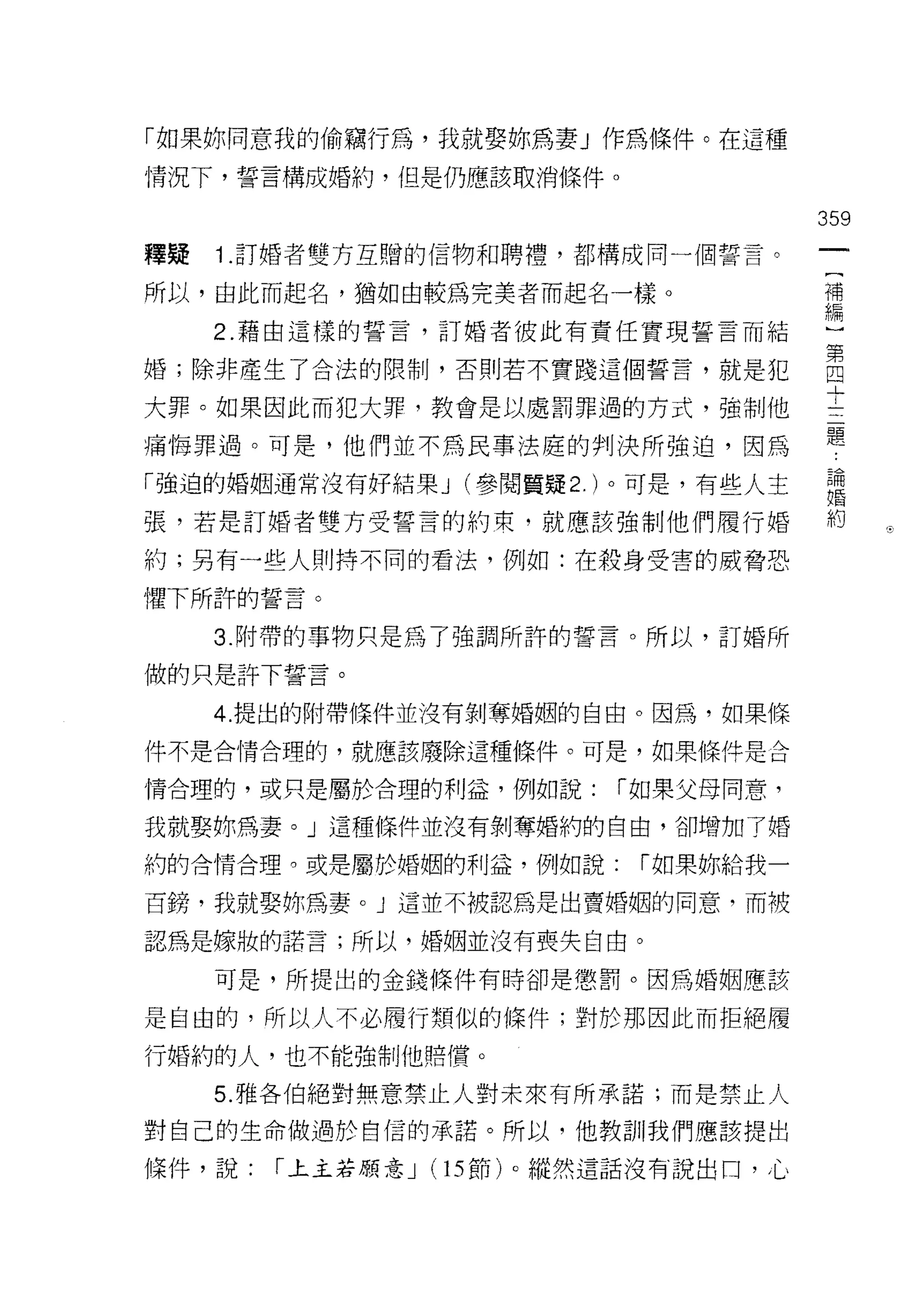 「如果妳同意我的偷竊行為，我就娶妳為妻」作為條件。在這種
情況下，誓言構成婚約，但是仍應該取消條件。

                                       359
釋真是   1 .訂婚者雙方互贈的信物和聘禮，都構成同一個誓言。
所以，由此而起名，猶如由較為完美者而起名一樣。                子編
                                        常
      2. 藉由這樣的誓言，訂婚者彼此有責任實現誓言而結
                                       第
婚;除非產生了合法的限制，否則若不寶路這個誓言，就是犯            四
                                       一」

大罪。如果因此而犯大罪，教會是以處罰罪過的方式，強制他
                                       題
痛悔罪過。可是，他們並不為民事法庭的判決所強迫，因為

「強迫的婚姻通常沒有好結果 J (參閱質疑 2. )。可是，有些人主     昌悶
                                       婚

張，若是訂婚者雙方受誓言的約束，就應該強制他們履行婚             約     J




約;另有一些人則持不同的看法，例如:在殺身受害的威脅恐

懼下所許的誓言。

      3. 附帶的事物只是為了強調所許的誓言。所以，訂婚所

做的只是許下誓言。
      4. 提出的附帶條件並沒有剝奪婚姻的自由。因為，如果條

件不是合情合理的，就應該廢除這種條件。可是，如果條件是合

情合理的，或只是屬於合理的利益，例如說:      í 如果父母同意，

我就娶妳為妻。」這種條件並沒有剝奪婚約的自由，卻增加了婚

約的合情合理。或是屬於婚姻的利益，例如說:      í 如果妳給我一

百銬，我就娶妳為妻。」這並不被認為是出賣婚姻的同意，而被

認為是嫁妝的諾言;所以，婚姻並沒有喪失自由。

      可是，所提出的金錢條件有時卻是懲罰。因為婚姻應該

是自由的，所以人不必履行類似的條件;對於那因此而拒絕履
行婚約的人，也不能強制他賠償。

      5. 雅各伯絕對無意禁止人對未來有所承諾;而是禁止人

對自己的生命做過於自信的承諾。所以，他教訓我們應該提出

條件，說:   í 土主若願意 J (15 節)。縱然這話沒有說出口，心
 