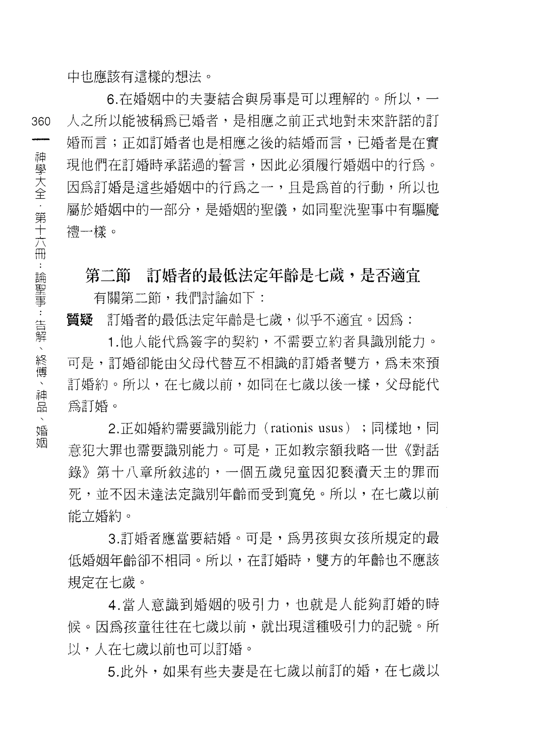 中也應該有這樣的想法。

            6. 在婚姻中的夫妻結合與房事是可以理解的。所以，一

360   人之所以能被稱為已婚者，是相應之前正式地對未來許諾的訂
 一    婚而言;正如訂婚者也是相應之後的結婚而言，已婚者是在實
 神
 學    現他們在訂婚時承諾過的誓言，因此必須履行婚姻中的行為。

 大    因為訂婚是這些婚姻中的行為之一，且是為首的行動，所以也
 全    屬於婚姻中的一部分，是婚姻的聖儀，如同聖洗聖事中有驅魔
 第
      禮一樣。
 十
 六
 冊     第二節     訂婚者的最低法定年齡是七歲，是否適宜
 論         有關第二節，我們討論如下:
 聖    質提    訂婚者的最低法定年齡是七歲，似乎不適宜。因為:
 事
 吉          1 .他人能代為簽字的契約，不需要立約者具識別能力。
 懼    可是，訂婚卻能由父母代替互不相識的訂婚者雙方，為未來預

 、    訂婚約。所以，在七歲以前，如同在七歲以後一樣，父母能代
 終    為訂婚。

 傳
 、          2. 正如婚約需要識別能力   (rationis   usus)   ;同樣地，同

 神    意犯大罪也需要識別能力。可是，正如教宗額我略一世《對話
 品    錄》第十八章所敘述的，一個五歲兒童因犯褻潰天主的罪而
 、    死，並不因未達法定識別年齡而受到寬兔。所以，在七歲以前
 婚
 姻    能立婚約。

            3. 訂婚者應當要結婚。可是，為男孩與女孩所規定的最

      低婚姻年齡卻不相同。所以，在訂婚時，雙方的年齡也不應該

      規定在七歲。
            4. 當人意識到婚姻的吸引力，也就是人能夠訂婚的時

      候。因為孩童往往在七歲以前，就出現這種吸引力的記號。所

      以，人在七歲以前也可以訂婚。

            5. 此外，如果有些夫妻是在七歲以前訂的婚，在七歲以
 