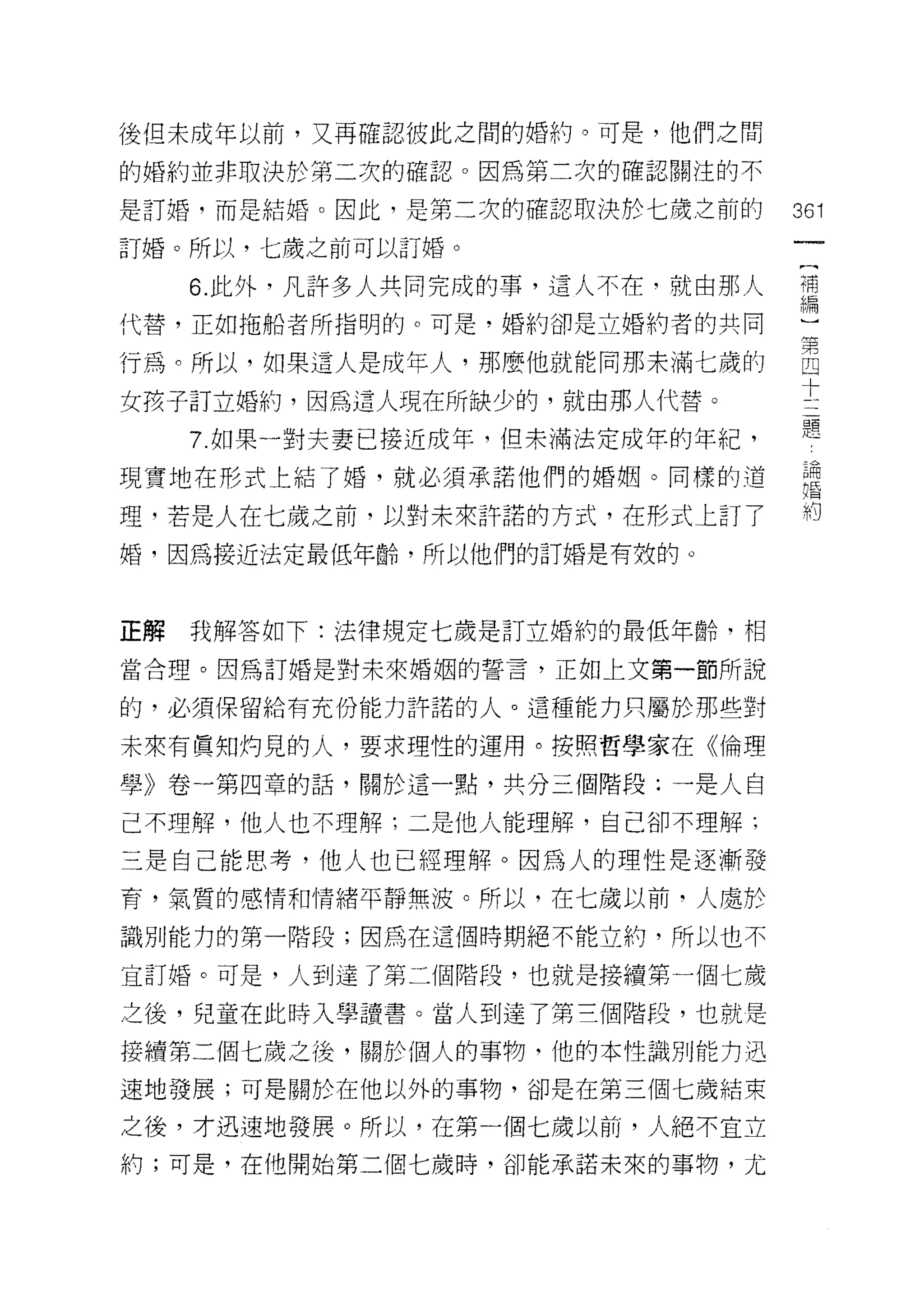 後但未成年以前，又再確認彼此之問的婚約。可是，他們之間

的婚約並非取決於第二次的確認。因為第二次的確認關注的不

是訂婚，而是結婚。因此，是第二次的確認取決於七歲之前的       361
訂婚。所以，七歲之前可以訂婚。

     6 此外，凡許多人共同完成的事，這人不在，就由那人    講
代替，正如拖船者所指明的。可是，婚約卻是立婚約者的共同

行為。所以，如果這人是成年人，那麼他就能向那未滿七歲的       自
女孩子訂立婚約，因為這人現在所缺少的，就由那人代替。        士
                                  題
     7. 如果一對夫妻已接近成年，但未滿法定成年的年紀，
現實地在形式上結了婚，就必須承諾他們的婚姻。同樣的追        星

理，若是人在七歲之前，以對未來許諾的方式，在形式上訂了       相
婚，因為接近法定最低年齡，所以他們的訂婚是有效的。



正解   我解答如下:法律規定七歲是訂立婚約的最低年齡，相

當合理。因為訂婚是對未來婚姻的誓言，正如上文第一節所說

的，必須保留給有充份能力許諾的人。這種能力只屬於那些對

未來有寶安日灼見的人，要求理性的運用。按照哲學家在《倫理

學》卷一第四章的話，關於這一點，共分三個階段;一是人自

己不理解，他人也不理解;二是他人能理解，自己卻不理解;

三是自己能思考，他人也已經理解。因為人的理性是逐漸發
育，氣質的感情和情緒平靜無波。所以，在七歲以前，人處於

識別能力的第一階段;因為在這個時期絕不能立約，所以也不

宜訂婚。可是，人到達了第二個階段，也就是接續第一個七歲

之後，兒童在此時入學讀書。當人到達了第三個階段，也就是

接續第三個七歲之後，關於個人的事物，他的本性識別能力迅

速地發展;可是關於在他以外的事物，卻是在第三個七歲結束

之後，才迅速地發展。所以，在第一個七歲以前，人絕不宜立
約;可是，在他開始第二個七歲時，卻能承諾未來的事物，尤
 
