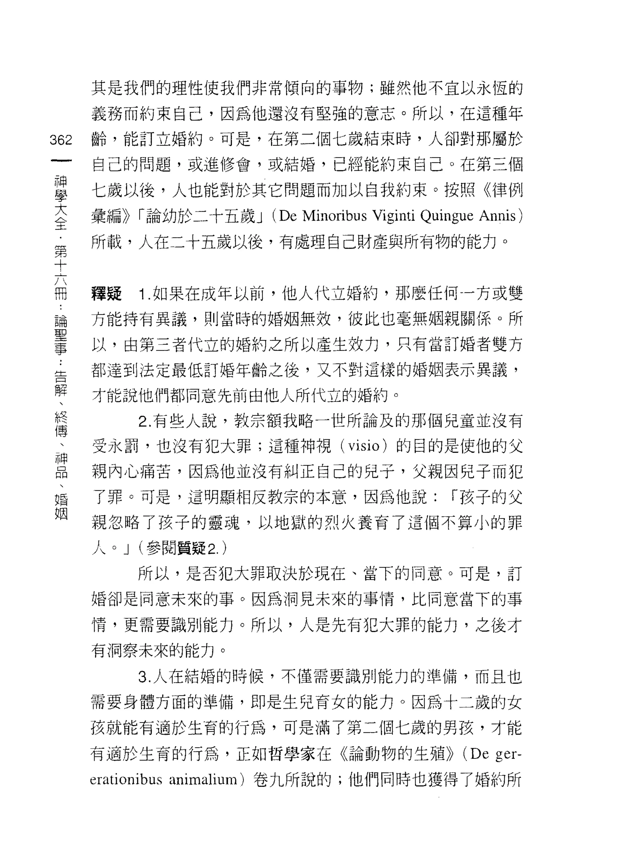 其是我們的理性使我們非常傾向的事物;雖然他不宜以永恆的

                         義務而約束自己，因為他還沒有堅強的意志。所以，在這種年

362                      齡，能訂立婚約。可是，在第二個七歲結束時，人卻對那屬於
  一                      自己的問題，或進修會，或結婚，已經能約束自己。在第三個
  神
  學                      七歲以後，人也能對於其它問題而加以自我約束。按照例聿 171J

  大                      彙編)) r 論幼於二十五歲 J   (De Minoribus Viginti Quingue Annis)
  全                      所載，人在二十五歲以後，有處理自己財產與所有物的能力。
  第
  十
                         釋疑   1 .如果在成年以前，他人代立婚約，那麼任何一方或雙
  六
  冊                      方能持有異議，貝 1] 當時的婚姻無效，彼此也毫無姻親關係。所

  論                      以，由第三者代立的婚約之所以產生效力，只有當訂婚者雙方

  聖
 ..
 告                       都達到法定最低訂婚年齡之後，又不對這樣的婚姻表示異議，
   解
  事  、                   才能說他們都同意先前由他人所代立的婚約。
       終
         傳                    2. 有些人說，教宗額我略一世所論及的那個兒童並沒有
           、
             神           受永罰，也沒有犯大罪;這種神視(             visio )的目的是使他的父
               品
                 、       親內心痛苦，因為他並沒有糾正自己的兒子，父親因兒子而犯
                   婚
                     姻   了罪。可是，這明顯相反教宗的本意，因為他說:                      r 孩子的父
                         親忽略了孩子的靈魂，以地獄的烈火養育了這個不算小的罪

                         人。 J (參閱質疑 2. )
                              所以，是否犯大罪取決於現在、當下的同意。可是，訂

                         婚卻是同意未來的事。因為洞見未來的事情，比同意當下的事

                         情，更需要識別能力。所以，人是先有犯大罪的能力，之後才

                         有洞察未來的能力。

                              3. 人在結婚的時候，不僅需要識別能力的準備，而且也

                         需要身體方面的準備，即是生兒育女的能力。因為十二歲的女

                         孩就能有過於生育的行為，可是滿了第二個七歲的男孩，才能

                         有適於生育的行為，正如哲學家在《論動物的生殖>)                      (De ger-
                         erationibus animalium) 卷九所說的;他們同時也獲得了婚約所
 
