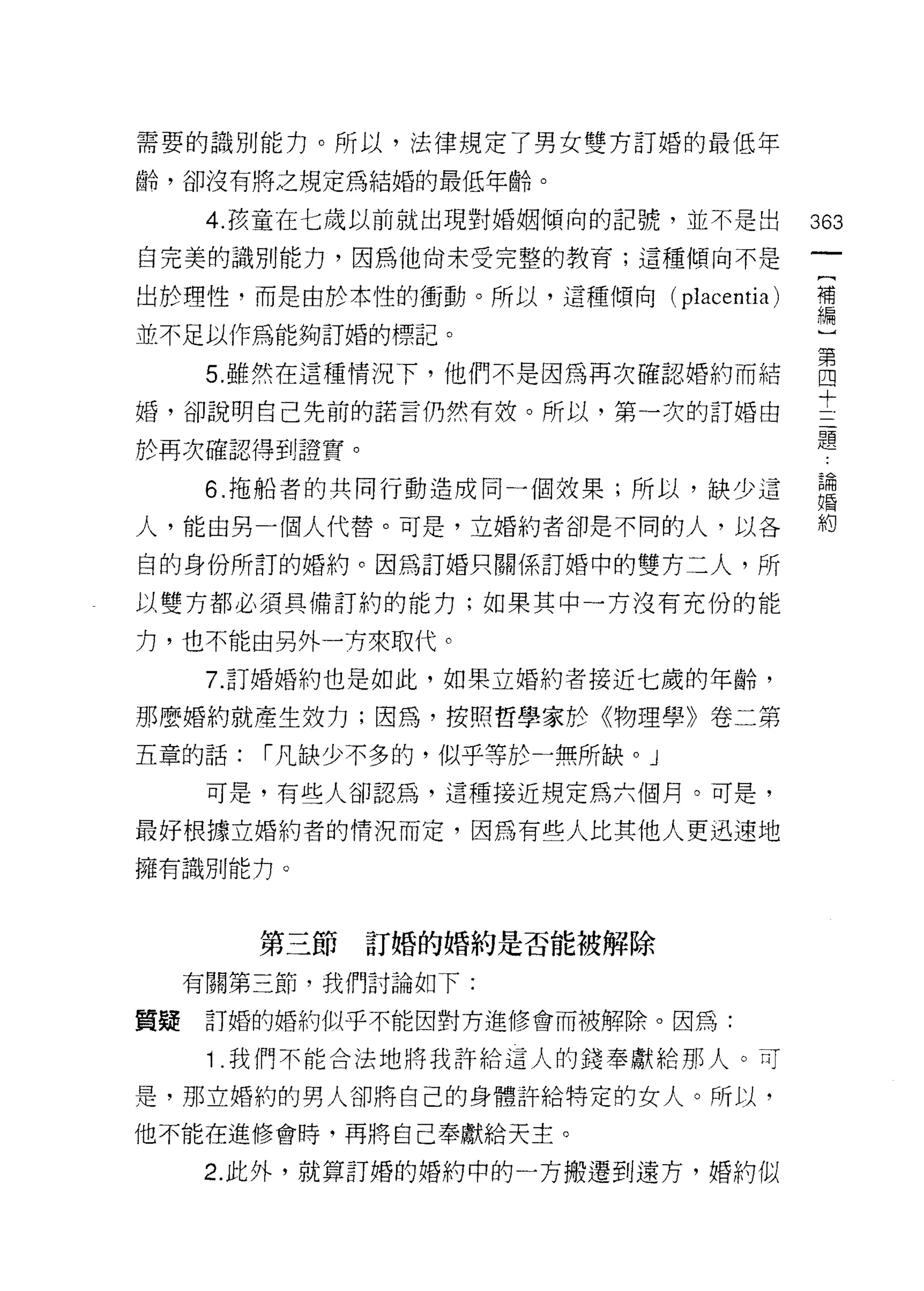 需要的識別能力。所以，法律規定了男女雙方訂婚的最低年

齡，卻沒有將之規定為結婚的最低年齡。

      4. 孩童在七歲以前就出現對婚姻傾向的記號，並不是出      363
白完美的識別能力，因為他肉末受完整的教育;這種傾向不是

出於理性，而是由於本性的衝動。所以，這種傾向( plac巴 ntia)   補
                              A       編


並不足以作為能夠訂婚的標記。

      5 雖然在這種情況下，他們不是因為再次確認婚約而結       自
                                      十
婚，卻說明自己先前的諾言仍然有枝。所以，第一次的訂婚由
                                      題
於再次確認得到證實。

      6. 拖船者的共同行動造成同一個妓果;所以，缺少這       論
                                      婚

人，能由另一個人代替。可是，立婚約者卻是不同的人，以各           約

白的身份所訂的婚約。因為訂婚只關係訂婚中的雙方二人，所

以雙方都必須具備訂約的能力;如果其中一方沒有充份的能

力，也不能由另外一方來取代。

      7. 訂婚婚約也是如此，如果立婚約者接近七歲的年齡，

那麼婚約就產生效力;因為，按照哲學家於《物理學》卷二第

五章的話:   í 凡缺少不多的，似乎等於一無所缺。」
      可是，有些人卻認為，這種接近規定為六個月。可是，

最好根據立婚約者的情況而定，因為有些人比其他人更迅速地

擁有識別能力。



        第三節訂婚的婚約是否能被解除

     有關第三節，我們討論如下:

質疑    訂婚的婚約似乎不能因對方進修會而被解除。因為:

      1 .我們不能合法地將我許給這人的鐘奉獻給那人。可
是，那立婚約的男人卻將自己的身體許給特定的女人。所以，

他不能在進修會時，再將自己奉獻給天主。

     2. 此外，就算訂婚的婚約中的一方搬遷到遠方，婚約似
 