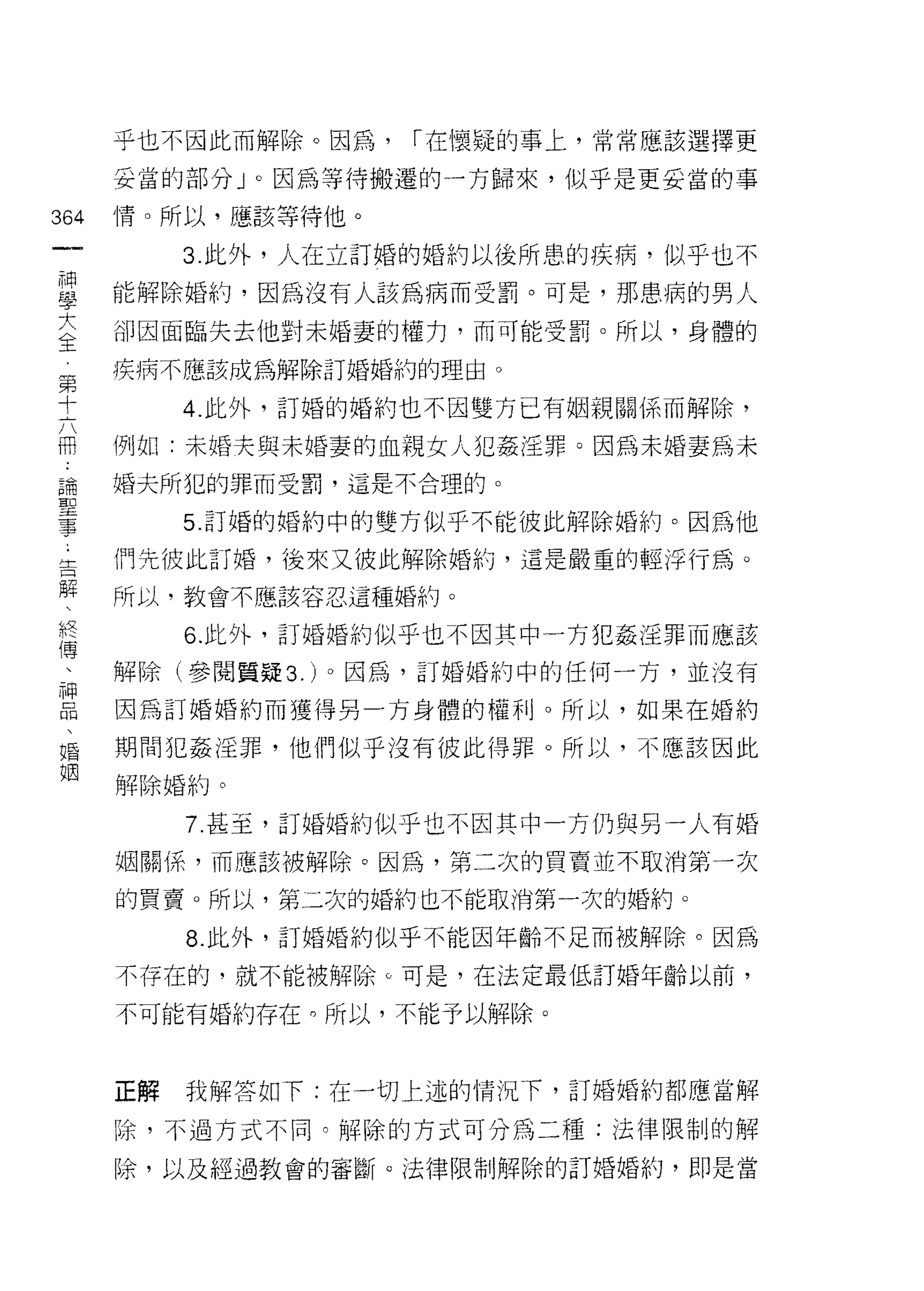 乎也不因此而解除。因為，   í 在懷疑的事上，常常應該選擇更

    妥當的部分 J 0 因為等待搬遷的一方歸來，似乎是更妥當的事
仙   情。所以，應該等待他。
一
一        3 此外，人在立訂婚的婚約以後所患的疾病，似乎也不

神   能解除婚約，因為沒有人該為病而受罰。可是，那患病的男人

學   卻因面臨失去他對未婚妻的權力，而可能受罰。所以，身體的

大   疾病不應該成為解除訂婚婚約的理由。

全        4. 此外，訂婚的婚約也不因雙方已有姻親關係而解除，
第   例如:未婚夫與未婚妻的血靚女人犯姦淫罪。因為未婚妻為未
十
六
    婚夫所犯的罪而受罰，這是不合理的。


冊        5. 訂婚的婚約中的雙方似乎不能彼此解除婚約。因為他

論   們先彼此訂婚，後來又彼此解除婚約，這是嚴重的輕浮行為。

聖   所以，教會不應該容忍這種婚約。

事        6. 此外，訂婚婚約似乎也不因其中一方犯姦淫罪而應該
﹒   解除(參閱質疑 3. )。因為，訂婚婚約中的任何一方，並沒有
告   因為訂婚婚約而獲得男一方身體的權利。所以，如果在婚約
解
、   期間犯姦淫罪，他們似乎沒有彼此得罪。所以，不應該因此

終   解除婚約。

傳        7 甚至，訂婚婚的似乎也不因其中一方仍與另一人有婚

、   姻關係，而應該被解除。因為，第二次的買賣並不取消第一次
神   的買賣。所以，第二次的婚約也不能取消第一次的婚約。
品        8. 此外，訂婚婚約似乎不能因年齡不足而被解除。因為
、
婚   不存在的，就不能被解除。可是，在法定最低訂婚年齡以前，

姻   不可能有婚約存在。所以，不能予以解除。



    正解   我解答如下:在一切上述的情況下，訂婚婚約都應當解

    除，不過方式不同。解除的方式可分為二種:法律限制的解

    除，以及經過教會的審斷。法律限制解除的訂婚婚約，即是當
 