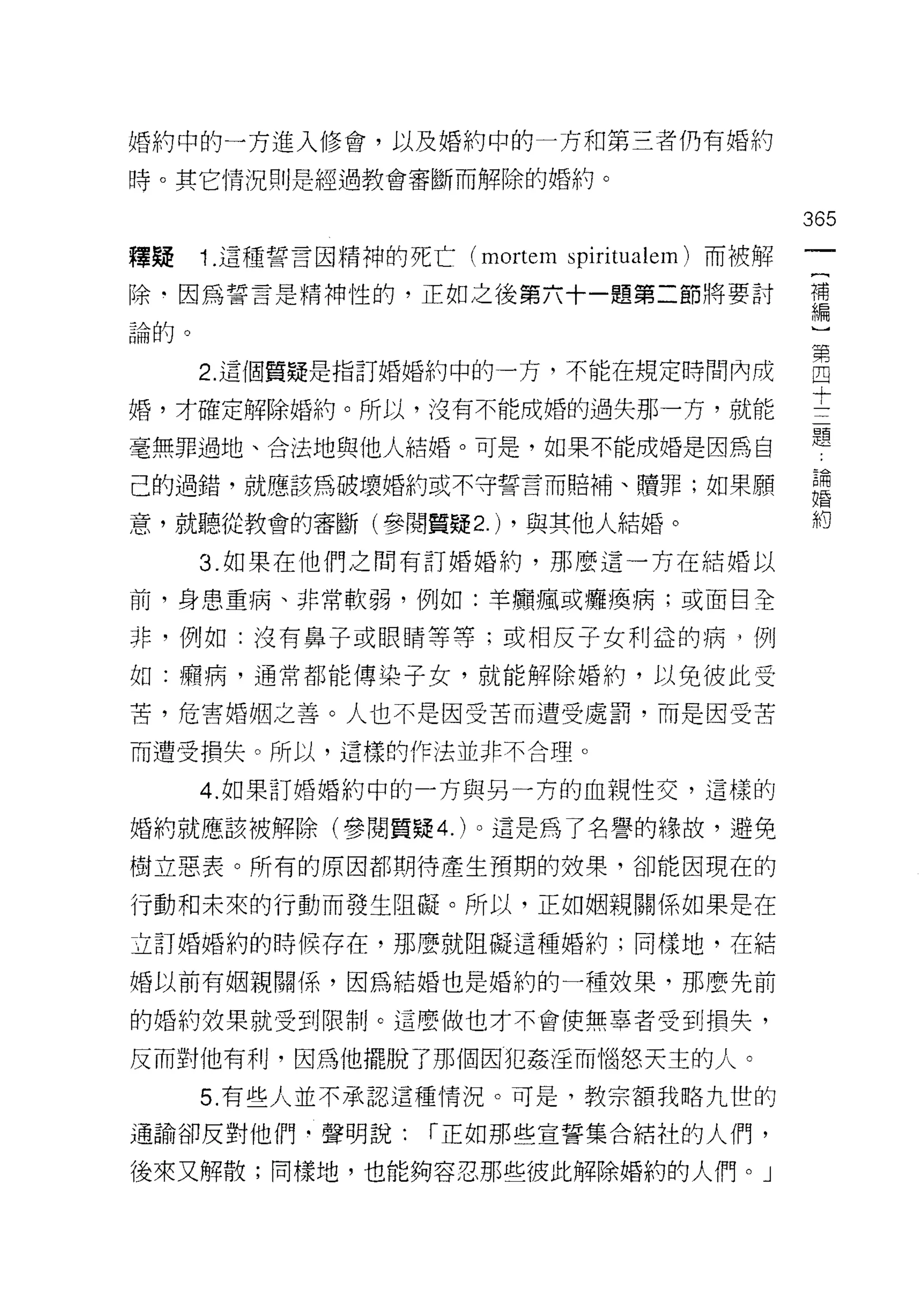 婚約中的一方進入修會，以及婚約中的一方和第三者仍有婚約

時。其它情況則是經過教會審斷而解除的婚約。

                                               365
釋疑    1. 這種誓言因精神的死亡 (mortem spiritualem) 而被解

除﹒因為誓言是精神性的，正如之後第六十一題第二節將要討                    需

論的。


      2 這個質疑是指訂婚婚約中的一方，不能在規定時間內成               自
婚，才確定解除婚約。所以，沒有不能成婚的過失那一方，就能                   士
                                               題
毫無罪過地、合法地與他人結婚。可是，如果不能成婚是因為自

己的過錯，就應該為破壞婚約或不守誓言而賠補、贖罪;如果願                   ;1
意，就聽從教會的審斷(參閱質疑 2.) ，與其他人結婚。                   約

      3. 如果在他們之間有訂婚婚約，那麼這一方在結婚以

前，身患重病、非常軟弱，例如:羊庸、瘋或癱瘓病;或面目全

非，例如:沒有鼻子或眼睛等等;或相反子女利益的病，例

如:聽病，通常都能傳染子女，就能解除婚約，以免彼此受

苦，危害婚姻之善。人也不是因受苦而遭受處罰，而是因受苦

而遭受損失。所以，這樣的作法並非不合理。

      4. 如果訂婚婚約中的一方與另一方的血親性交，這樣的

婚約就應該被解除(參閱質疑 4. )。這是為了名譽的緣故，避免

樹立惡表。所有的原因都期待產生預期的效果，卻能因現在的

行動和未來的行動而發生阻礙。所以，正如姻親關係如果是在

立訂婚婚約的時候存在，那麼就阻礙這種婚約;同樣地，在結

婚以前有姻親關係，因為結婚也是婚約的一種效果，那麼先前

的婚約效果就受到限制。這麼做也才不會使無辜者受到損失，

反而對他有利，因為他擺脫了那個因犯姦淫而惱怒天主的人。
      5. 有些人並不承認這種情況。可是，教宗額我略九世的

通諭卻反對他們﹒聲明說:         r 正如那些宣誓集合結社的人們，

後來又解散;同樣地，也能夠容忍那些彼此解除婚約的人們。」
 