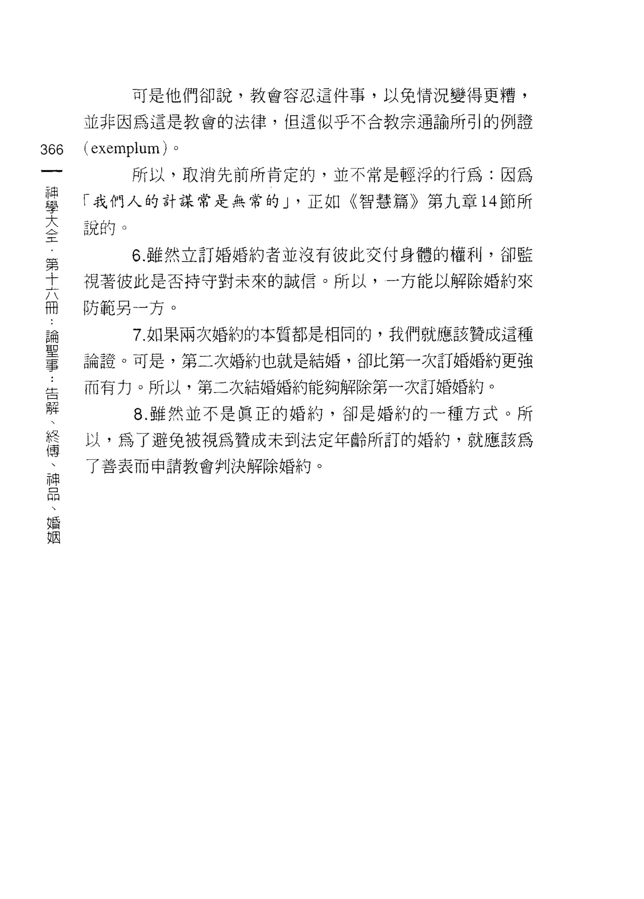 可是他們卻說，教會容忍這件事，以免情況變得更槽，

      並非因為這是教會的法律，但這似乎不合教宗通論所引的例證

366   ( exemplum)   。
 一          所以，取消先前所肯定的，並不常是輕浮的行為:因為
 神
 學    「我們人的計謀常是無常的 J '正如《智慧篇》第九章 14 節所

 大    說的。
 全          6. 雖然立訂婚婚約者並沒有彼此交付身體的權利，卻監
 第    視著彼此是否持守對未來的誠信。所以，一方能以解除婚約來
 十
 六    防範另一方。

 冊          7. 如果兩次婚約的本質都是相同的，我們就應該贊成這種
 論    論誼。可是，第二次婚約也就是結婚，卻比第一次訂婚婚約更強
 聖    而有力。所以，第二次結婚婚約能夠解除第一次訂婚婚約。
 事
 ﹒          8. 雖然並不是真正的婚約，卻是婚約的一種方式。所

 告    以，為了避兔被視為贊成未到法定年齡所訂的婚約，就應該為
 解    了善表而申請教會判決解除婚約。

 、
 終
 傳
 、
 神
 品
 、
 婚
 姻
 