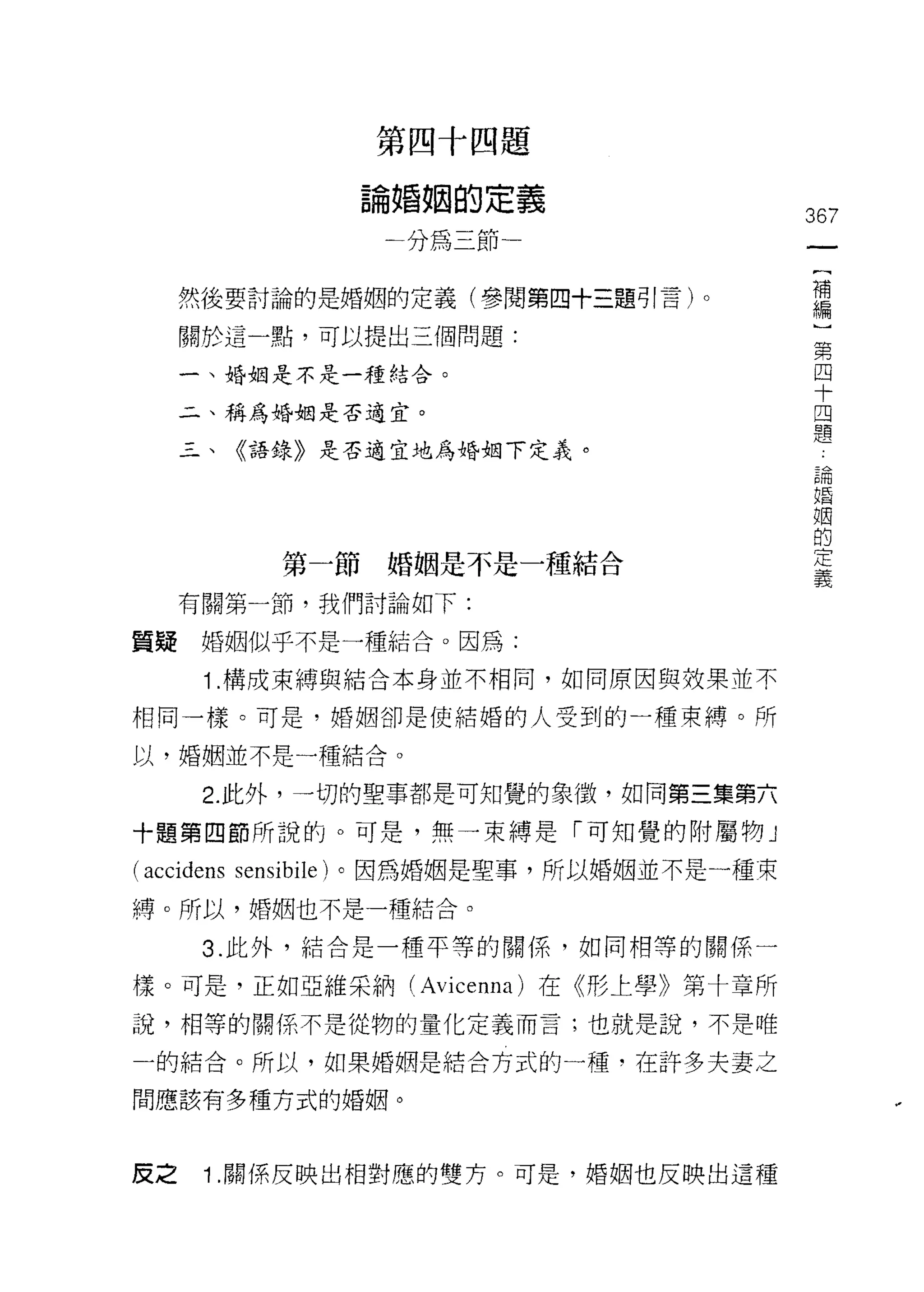 在
                    歹
                        祖   和
                            國
                                咽   題
                    也
                    闖
                        昏
                        分   為   帥   講
                    一
                                一   一        367
                                捕             {
                                              補
     然後要討論的是婚姻的定義(參閱第四+三題引言)。                 編
                                              )
     關於這一點，可以提出三個問題:                          第
                                              四
     一、婚姻是不是一種結合。                             十
                                              四
     二、稱為婚姻是否適宜。                              題
     三、《語錄》是否適宜地為婚姻下定義。
                                              論
                                              婚
                                              姻
                                              的
                                              定
              第一節婚姻是不是一種結合
                                              義

     有關第一節，我們討論如下:

質疑婚姻似乎不是一種結合。因為:

      1 .構成束縛與結合本身並不相同，如同原因與效果並不
相同一樣。可是，婚姻卻是使結婚的人受到的一種束縛。所

以，婚姻並不是一種結合。

      2. 此外，一切的聖事都是可知覺的象徵，如同第三集第六
十題第四節所說的。可是，無一束縛是「可知覺的附屬物」

(accidens   sensibile) 。因為婚姻是聖事，所以婚姻並不是一種束

縛。所以，婚姻也不是一種結合。

      3. 此外，結合是一種平等的關係，如同相等的關係一

樣。可是，正如亞維采納 (Avicenna) 在《形上學》第十章所
說，相等的關係不是從物的量化定義而言;也就是說，不是唯

一的結合。所以，如果婚姻是結合方式的一種，在許多夫妻之

間應該有多種方式的婚姻。



皮之    1 .關係反映出相對應的雙方。可是，婚姻也反映出這種
 