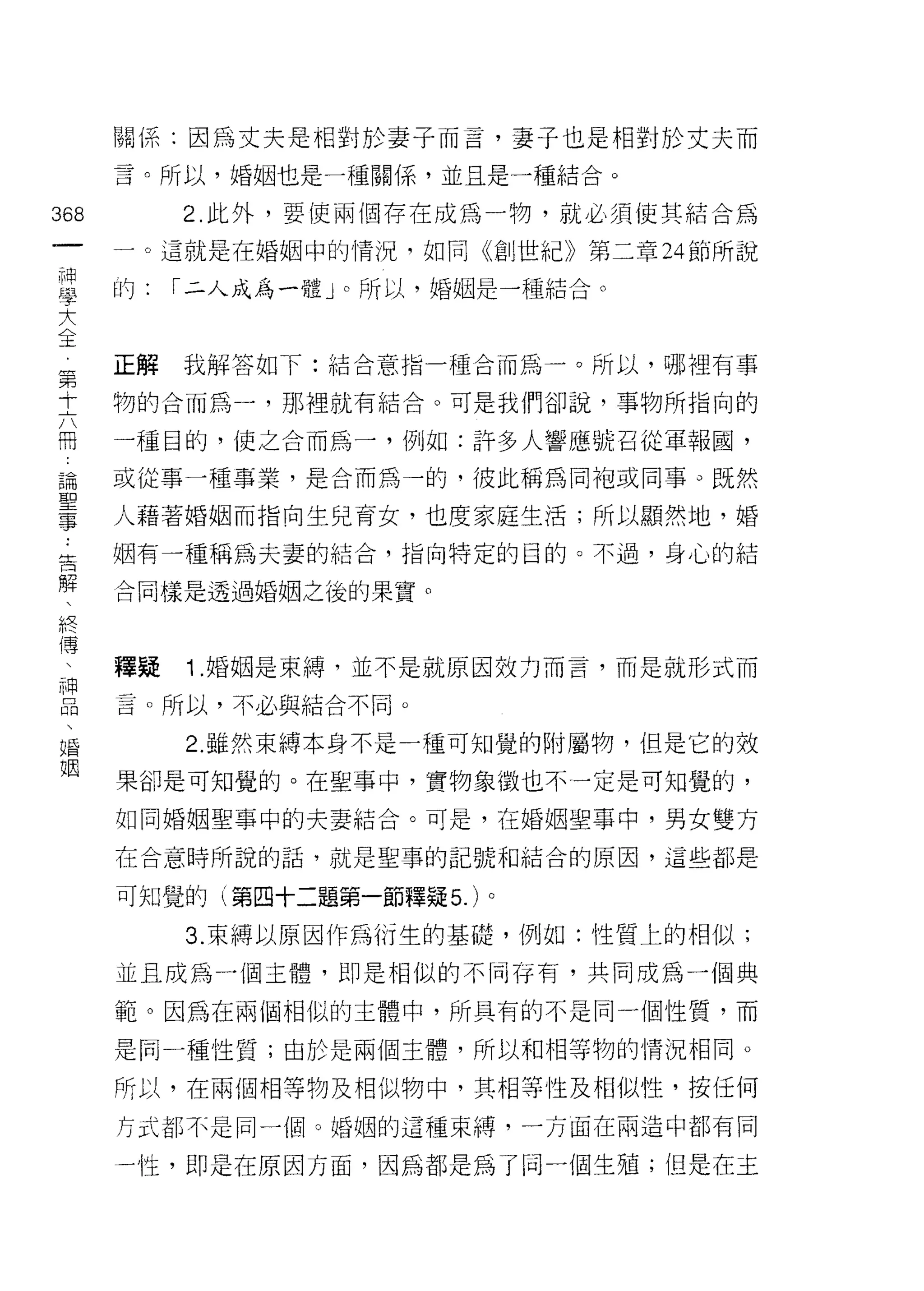 關係:因為丈夫是相對於妻子而吉，妻子也是相對於丈夫而
      言。所以，婚姻也是一種關{系，並且是一種結合。

368        2. 此外，要使兩個存在成為一物，就必須使其結合為
 一    一。這就是在婚姻中的情況，如同《創世紀》第二章 24 節所說
 神
 學    的:   í 二人成為一體」。所以，婚姻是一種結合。

 大
 全    正解   我解答如下:桔合意指一種合而為一。所以，哪裡有事
 第    物的合而為一，那裡就有結合。可是我們卻說，事物所指向的
 十
 六    一種目的，使之合而為一，例如:許多人響應號召從軍報圓，

 冊    或從事一種事業，是合而為一的，彼此稱為同袍或同事。既然

 論    人藉著婚姻而指向生兒育女，也度家庭生活;所以顯然地，婚
 聖    姻有一種稱為夫妻的結合，指向特定的目的。不過，身心的結
 事
 ﹒    合同樣是透過婚姻之後的果實。

 告
 解    釋疑   1 .婚姻是束縛，並不是就原因效力而言，而是就形式而
 、    言。所以，不必與結合不同。
 終
           2. 雖然束縛本身不是一種可知覺的附屬物，但是它的效
 傳
 、    果卻是可知覺的。在聖事中，實物象徵也不一定是可知覺的，

 神    如同婚姻聖事中的夫妻結合。可是，在婚姻聖事中，男女雙方
 口    在台意時所說的話，就是聖事的記號和結合的原因，這些都是
 悶
      可知覺的(第四十二題第一節釋疑 5. )。
 、
 婚         3. 束縛以原因作為衍生的基礎，例如:性質上的相似;
 姻    並且成為一個主體，即是相似的不同存有，共同成為一個典

      範。因為在兩個相似的主體中，所具有的不是同一個性質，而

      是同一種性質;由於是兩個主體，所以和中目等物的情況相同。

      所以，在兩個中目等物及相似物中，其相等|生及相似性，按任何
      方式都不是同一個。婚姻的這種束縛，一方面在兩造中都有同

      一牲，即是在原因方面，因為都是為了同一個生殖;但是在主
 