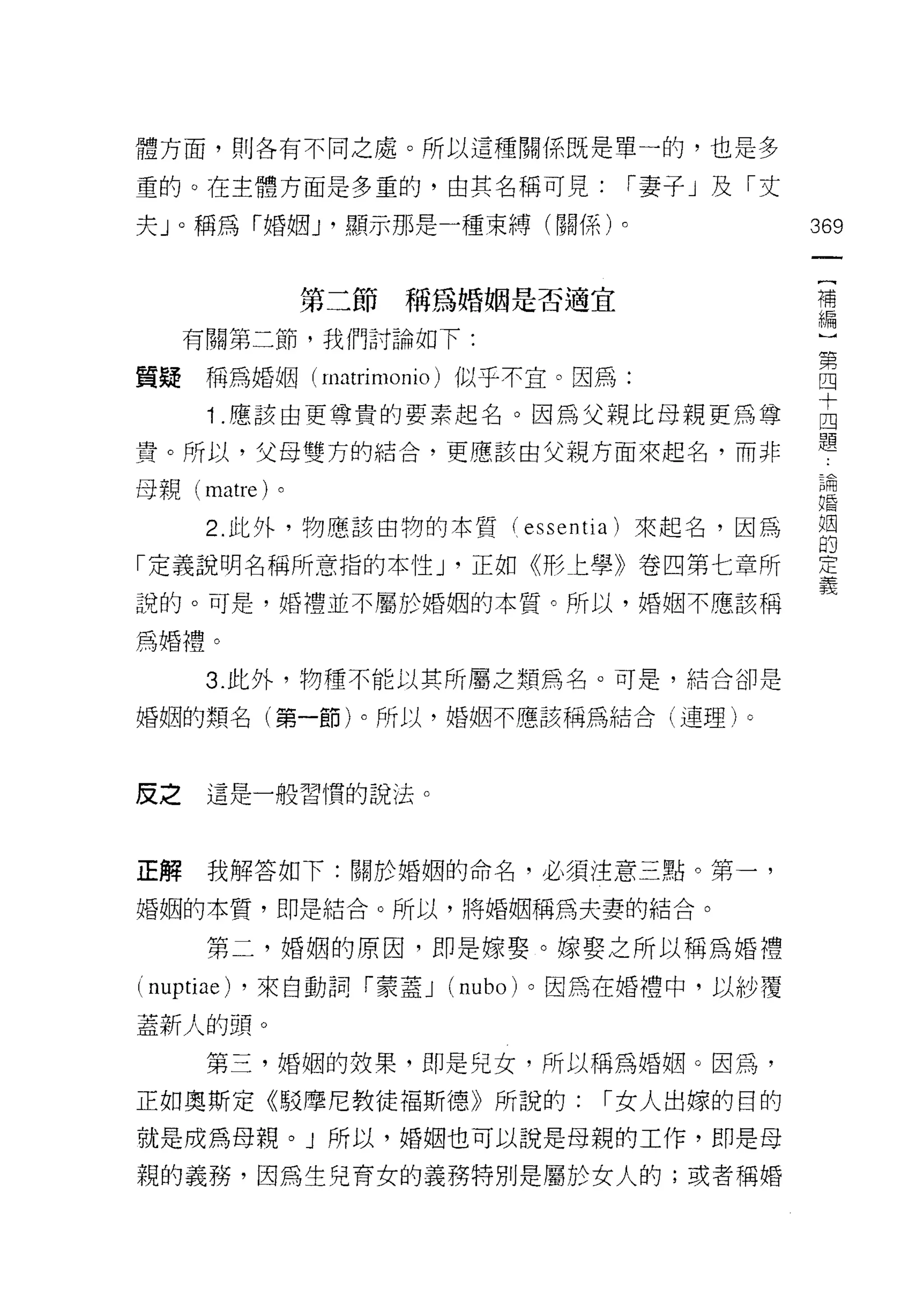 體方面，則各有不同之處。所以這種關係既是單一的，也是多

重的。在主體方面是多重的，由其名稱可見:            r 妻子」及「丈

夫 J 0 稱為「婚姻 J '顯示那是一種束縛(關係)。               369

                                            (
                 第二節稱為婚姻是否適宜                補
                                            編
     有關第二節，我們討論如下:

質疑稱為婚姻(川叫
        nI

      1 應該由更尊貴的要素起名。因為父親比母親更為尊             吉
貴。所以，父母雙方的結合，更應應、該由父親方面來起名，而非              題
母親 (ma t re )。
     仙叫臼                                   閑
                                           自昏

      2 此外，物應該由物的本質( essenti 刮來起名，因為       姻
                                           的
「定義說明名稱所意指的本性 J '正如《形上學》卷四第七章所             定
說的。可是，婚禮並不屬於婚姻的本質。所以，婚姻不應該稱                義
為婚禮。

      3. 此外，物種不能以其所屬之類為名。可是，結合卻是

婚姻的類名(第一節)。所以，婚姻不應該稱為結合(連理)。



皮之    這是一般習慣的說法。



正解    我解答如下:關於婚姻的命名，必須注意三點。第一，

婚姻的本質，即是結合。所以，將婚姻稱為夫妻的結合。

      第二，婚姻的原因，即是嫁娶。嫁娶之所以稱為婚禮

(叫 u pt rae ) ，來白動詞「蒙蓋 J (卅u
 n叩 山 叫                   n

蓋新人的頭。
      第三，婚姻的效果，即是兒女，所以稱為婚姻。因為，

正如奧斯定《駁摩尼教徒褔斯德》所說的:            r 女人出嫁的目的

就是成為母親。」所以，婚姻也可以說是母親的工作，即是母
親的義務，因為生兒育女的義務特別是屬於女人的;或者稱婚
 