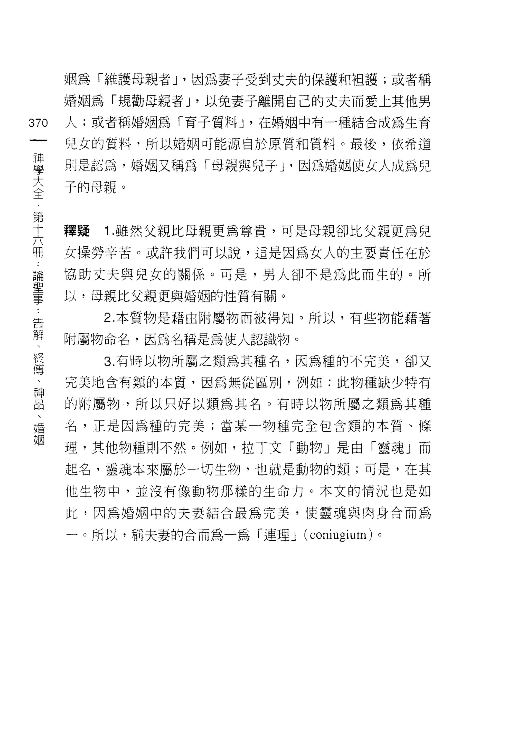 姻為「維護母親者 J '因為妻子受到丈夫的保護和袒護;或者稱

         婚姻為「規勸母親者 J '以兔妻子離開自己的丈夫而愛上其他男
370      人;或者稱婚姻為「育子質料尸在婚姻中有一種結合成為生育
 一       兒女的質料，所以婚姻可能源自於原質和質料。最後，依希道
 神
 學       則是認為，婚姻又稱為「母親與兒子 y 因為婚姻使女人成為兒

 大       子的母親。
 〈第
 王十
     六   體疑   1 .雖然父親比母親更為尊貴，可是母親卻比父親更為兒
     用
     論   女操勞辛苦。或許我們可以說，這是因為女人的主要責任在於
     聖   協助丈夫與兒女的關係。可是，男人卻不是為此而生的。所
     事
     ﹒   以，母親比父親更與婚姻的性質有關。
     告
     解        2. 本質物是藉由附屬物而被得知。所以，有些物能藉著
     、
     終   附屬物命名，因為名稱是為使人認識物。
     傳
     、        3. 有時以物所屬之類為其種名，因為種的不完美，卻又
     神
         完美地含有類的本質，因為無從區別，例如:此物種缺少特有
     品
     、   的附屬物，所以只好以類為其名。有時以物所屬之類為其種
     婚
     姻   名，正是因為種的完美;當某一物種完全包含類的本質、條

         理，其他物種則不然。例如，拉丁文「動物」是由「靈魂」而

         起名，靈魂本來屬於一切生物，也就是動物的類;可是，在其
         他生物中，並沒有像動物那樣的生命力。本文的情況也是如

         此，因為婚姻中的夫妻結合最為完美，使靈魂與肉身合而為

         一。所以，稱夫妻的合而為一為「連理 J (coni時間n)   c
 