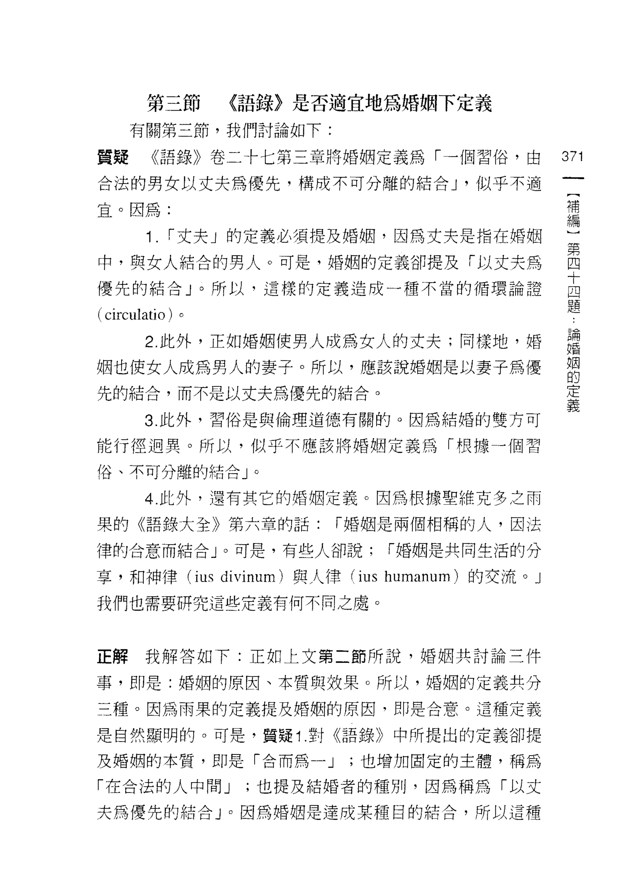 第三節       〈語錄〉是否適宜地為婚姻下定義
     有關第三節，我們討論如下:

質疑       《語錄》卷二卡七第三章將婚姻定義為「一個習俗，由             371

合法的男女以丈夫為優先，構成不可分離的結合 J '似乎不適
                                               (
                                               補
宜。因為:                                          編
         1.   i 丈夫」的定義必須提及婚姻，因為丈夫是指在婚姻

中，與女人結合的男人。可是，婚姻的定義卻提及「以丈夫為                   國
                                              十
優先的結合」。所以，這樣的定義造成一種不當的循環論證                    四
                                              題
( circulati 0 )。
        2. 此外，正如婚姻使男人成為女人的丈夫;同樣地，婚 論
                                  一婚

姻也使女人成為男人的妻子。所以，應該說婚姻是以妻子為優                   姻
                                              的
先的結合，而不是以丈夫為優先的結合。                            定
                                              義
        3. 此外，習俗是與倫理道德有關的。因為結婚的雙方可

能行徑迴異。所以，似乎不應該將婚姻定義為「根據一個習

俗、不可分離的結合」。

        4 此外，還有其它的婚姻定義。因為根據聖維克多之雨

果的《語錄大全》第六章的話:           í 婚姻是兩個相稱的人，因法

律的合意而結合」。可是，有些人卻說:          í 婚姻是共同生活的分

享，和神律 (ius divinum) 與人律 (ius humanum) 的交流。」
我們也需要研究這些定義有何不同之處。



正解我解答如下:正如上文第二節所說，婚姻共討論三件

事，即是:婚姻的原因、本質與效果。所以，婚姻的定義共分
三種。因為雨果的定義提及婚姻的原因，即是合意。這種定義

是自然顯明的。可是，質疑↑.對《語錄》中所提出的定義卻提

及婚姻的本質，即是「合而屑一 J         ;也增加固定的主體，稱為

「在合法的人中間 J         ;也提及結婚者的種別，因為稱為「以丈
夫為優先的結合」。因為婚姻是達成某種目的結合，所以這種
 