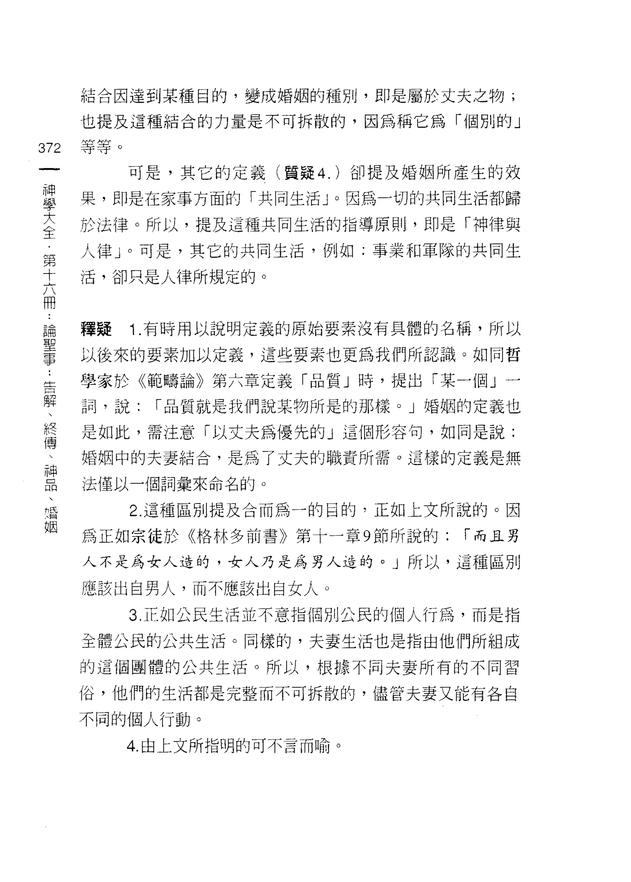 結合因達到某種目的，變成婚姻的種別，即是屬於丈夫之物 i

         也提及這種結合的力量是不可拆散的，因為稱它為「個別的」

372      等等。
 一             可是，其它的定義(質疑 4. )卻提及婚姻所產生的效
 神
 學       果，即是在家事方面的「共同生活」。因為一切的共同生活都歸

 女       於法律。所以，提及這種共同生活的指導原則，即是「神律與

 主       人律」。可是，其它的共同生活，例如:事業和軍隊的共同生
 第       活，卻只是人律所規定的。
 十
 六
 冊       種疑    Î. 有時用以說明定義的原始要素沒有具體的名稱，所以

 論..     以後來的要素加以定義，這些要素也更為我們所認識。如同哲

 聖 告解    學家於《範疇論》第六章定義「品質」時，提出「某一個」一
 事、      詞，說:    1 品質就是我們說某物所是的那樣。」婚姻的定義也
     終
     傅   是如此，需注意「以丈夫為優先的 J 這個形容旬，如同是說:
     
     神   婚姻中的夫妻結合，是為了丈夫的職責所需。這樣的定義是無
     品
     、   法僅以一個詞彙來命名的。
     清
     姻         2. 這種區別提及合而為一的目的，正如上文所說的。因

         為正如宗徒於《格林多前書》第十一章 9 節所說的:   1 而且男

         人不是為女人造的，女人乃是為男人造的。」所以，這種區別

         應該出自男人，而不應該出自女人。

               3. 正如公民生活並不意指個別公民的個人行為，而是指

         全體公民的公共生活。同樣的，夫妻生活也是指由他們所組成

         的這個團體的公共生活。所以，根據不同夫妻所有的不同習

         俗，他們的生活都是完整而不可拆散的，儘管夫妻又能有各自

         不同的個人行動。
               4 由上文所指明的可不言而喻。
 