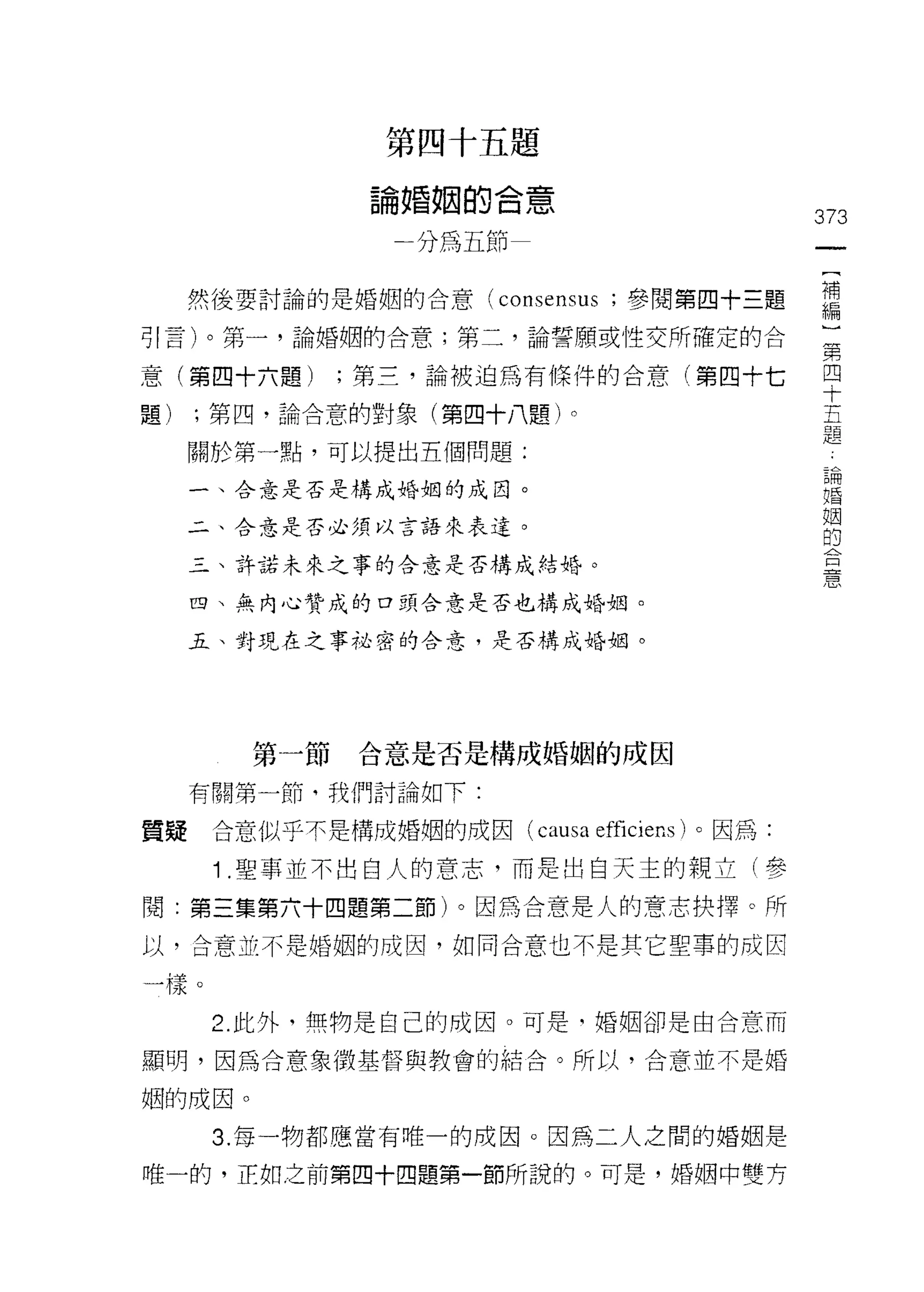 第四十五題

               論婚姻的合意
                                               373
                一分為五節


     然後要討論的是婚姻的合意 (consensus ;參閱第四十三題          需
可|言)。第一，論婚姻的合意;第二，論誓願或性交所確定的合                  第

意(第四十六題)      ;第三，論被迫為有條件的合意(第四十七              早
題)   ;第四，論合意的對象(第四十八題)。                        五
                                               題
     關於第一點，可以提出五個問題:
                                                論
     一、合意是否是構成婚姻的成因。
                                                婚
                                                姻
     二、合意是否必須以言語來表達。                            的
                                                合
     三、許諾未來之事的合意是否構成結婚。
                                                意

     四、無內心贊成的口頭合意是否也構成婚姻。

     五、封現在之事祕密的合意，是否構成婚姻。




        第一節   合意是否是構成婚姻的成因

     有關第一節，我們討論如下:

質疑    合意似乎不是構成婚姻的成因( causa   efficiens )。因為:
      1 .聖事並不出白人的意志，而是出白天主的親立(參
閱:第三集第六十四題第二節)。因為合意是人的意志抉擇。所
以，合意並不是婚姻的成因，如同合意也不是其它聖草的成因

一樣。

      2. 此外，無物是自己的成因。可是司婚姻卻是由合意而

顯明，因為合意象徵基督與教會的結合。所以，合意並不是婚

姻的成因。
      3. 每一物都應當有唯一的成因。因為二人之間的婚姻是

唯一的，正如之前第四十四題第一節所說的。可是，婚姻中雙方
 