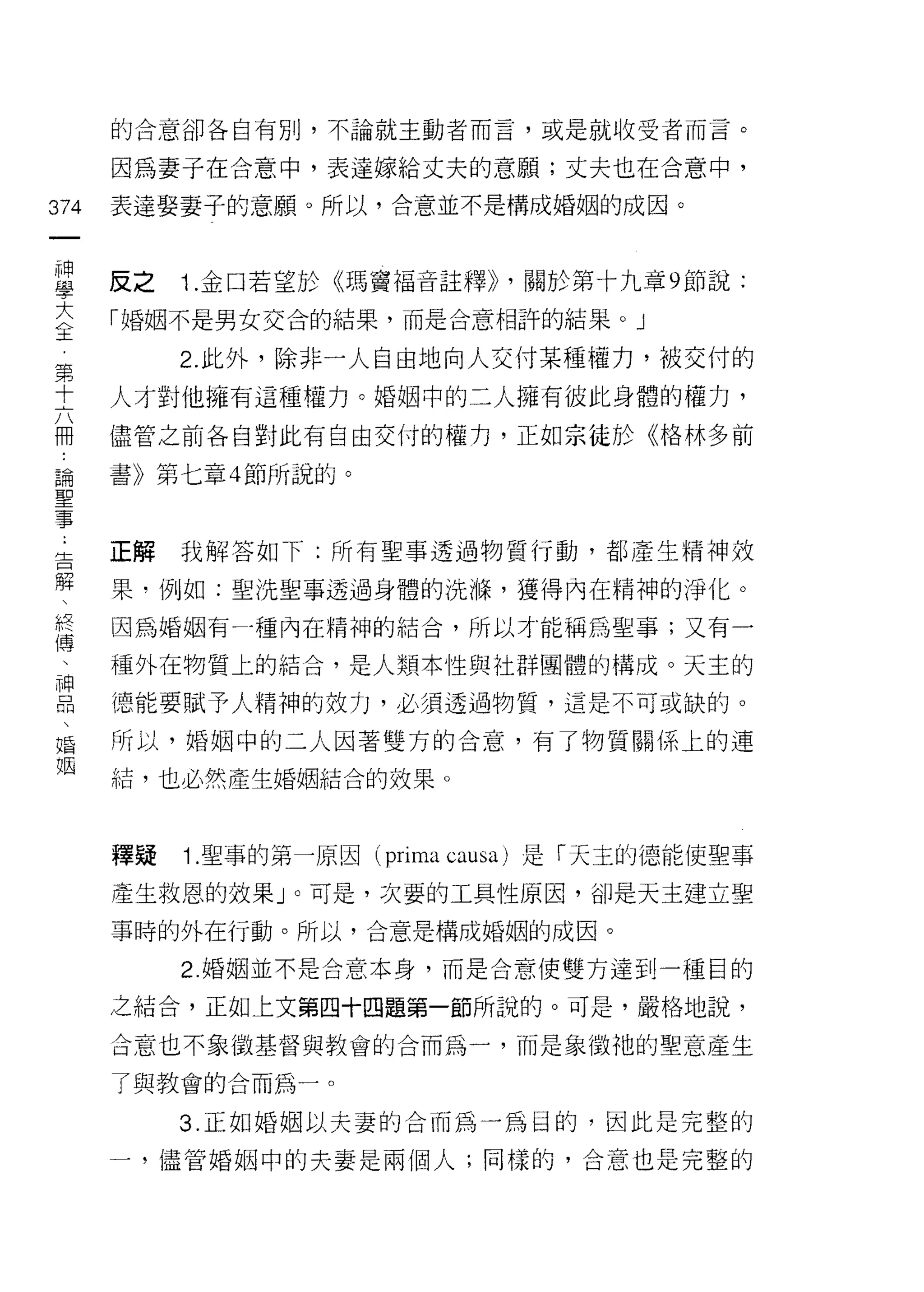 的合意卻各自有別，不論就主動者而言，或是就收受者而言。

      因為妻子在合意中，表達嫁給丈夫的意願;丈夫也在合意中，

374   表達娶妻子的意願。所以，合意並不是構成婚姻的成因。
 一
 神
 學    反之   1 .金口若望於《瑪竇福音註釋卜關於第十九章 9 節說:
 大    「婚姻不是男女交合的結果，而是合意相許的結果。」
 主         2. 此外，除非一人自由地向人交付某種權力，被交付的
 第    人才對他擁有這種權力。婚姻中的二人擁有彼此身體的權力，
 十
 六    儘管之前各自對此有自由交付的權力，正如宗徒於《格林多前

 冊    書》第七章 4 節所說的。
 論
 聖    正解   我解答如下:所有聖事透過物質行動，都產生精神奴
 事
 ﹒    果，例如:聖洗聖事透過身體的洗嗨，獲得內在精神的淨化。

 告    因為婚姻有才重內在精神的結合，所以才能稱為聖事;又有一
 解    種外在物質上的結合，是人類本性與社群團體的構成。天主的
 、    德能要賦予人精神的效力，必須透過物質，這是不可或缺的。
 終
 傅    所以，婚姻中的二人因著雙方的合意，有了物質關係上的連

 、    結，也必然產生婚姻結合的效果。
 神
 口    釋疑   1 .聖事的第一原因( prima ωusa)   是「天主的德能使聖事
 悶
 、    產生救恩的效果」。可是，次要的工具性原因，卻是天主建立聖

 婚    事時的外在行動。所以，合意是構成婚姻的成因。

 姻         2. 婚姻並不是合意本身，而是合意使雙方達到一種目的

      之結合，正如上文第四十四題第一節所說的。可是，嚴格地說，

      合意也不象徵基督與教會的合而為一，而是象徵祂的聖意產生

      了與教會的合而為一。

           3. 正如婚姻以夫妻的合而為一為目的，因此是完整的

      一，儘管婚姻中的夫妻是兩個人;同樣的，合意也是完整的
 