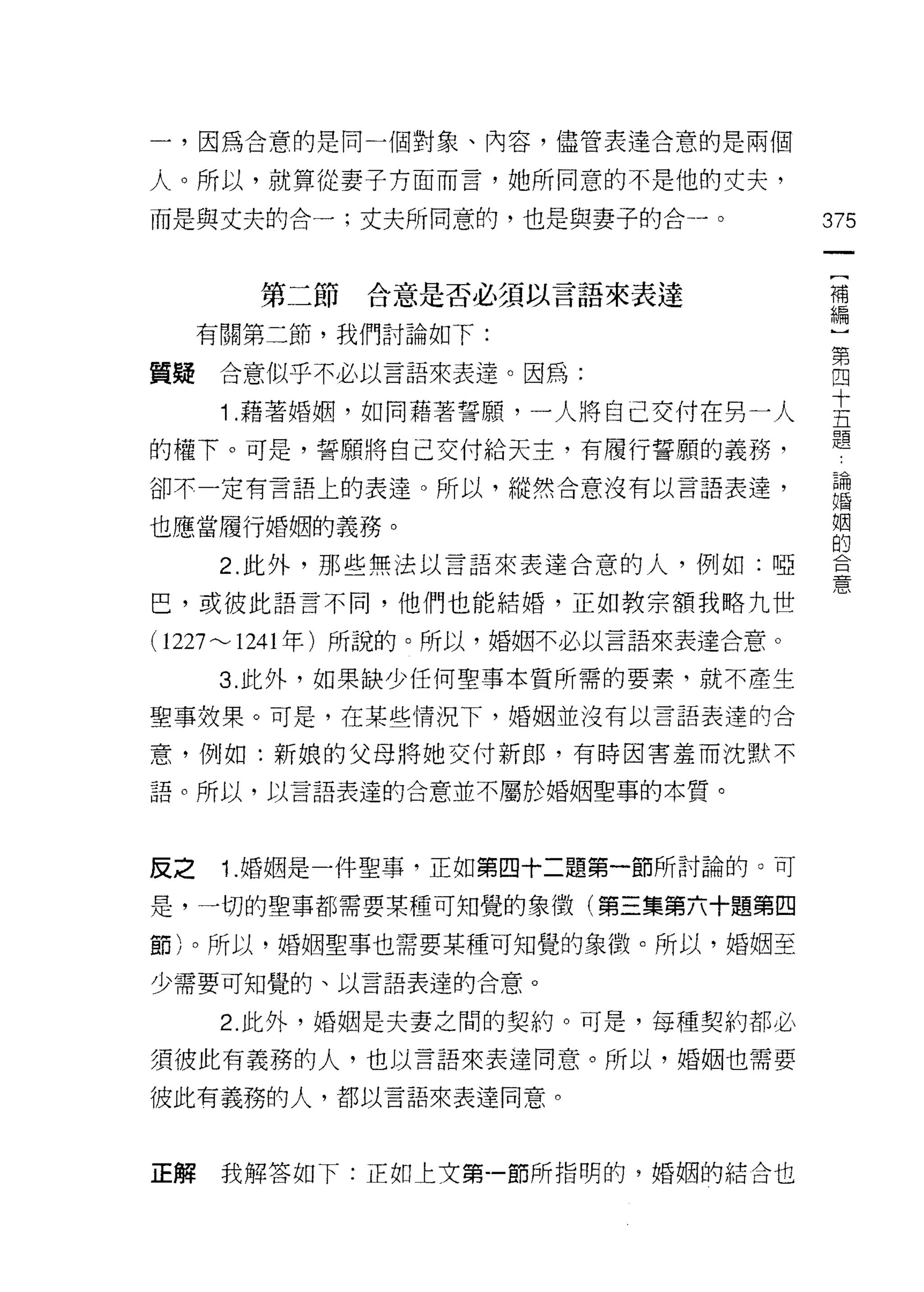 一，因為合意的是同一個對象、內容，儘管表達合意的是兩個

人。所以，就算從妻子方面而言，她所同意的不是他的丈夫，

而是與丈夫的合一;丈夫所同意的，也是與妻子的合→ o               375


       第二節   合意是否必須以言語來表達                補
                                         編

     有關第二節，我們討論如下:
                                         第
質聽    合意似乎不必以言語來表達。因為:                   四

      1 藉著婚姻，如同藉著誓願，一人將自己交付在另一人          去
                                         題
的權下。可是，誓願將自己交付給天主，有履行誓願的義務，
卻不一定有言語上的表達。所以，縱然合意沒有以言語表達，              已悶
                                         婚

也應當履行婚姻的義務。                              姻
                                         的
      2. 此外，那些無法以言語來表達合意的人，例如:啞          會

巴，或彼此語言不同，他們也能結婚，正如教宗額我略九世               心

( 1227"'-' 1241 年)所說的。所以，婚姻不必以言語來表達合意。
      3. 此外，如果缺少任何聖事本質所需的要素，就不產生

聖事效果。可是，在某些情況下，婚姻並沒有以言語表達的合

意，例如:新娘的父母將她交付新郎，有時因害羞而沈默不

語。所以，以言語表達的合意並不屬於婚姻聖事的本質。



反之    1.婚姻是一件聖事，正如第四十二題第一節所討論的。可
是，一切的聖事都需要某種可知覺的象徵(第三集第六十題第四

節)。所以，婚姻聖事也需要某種可知覺的象徵。所以，婚姻至

少需要可知覺的、以言語表達的合意。

      2. 此外，婚姻是夫妻之間的契約。可是，每種契約都必
須彼此有義務的人，也以言語來表達同意。所以，婚姻也需要

彼此有義務的人，都以言語來表達同意。



正解    我解答如下:正如上文第一節所指明的，婚姻的結合也
 