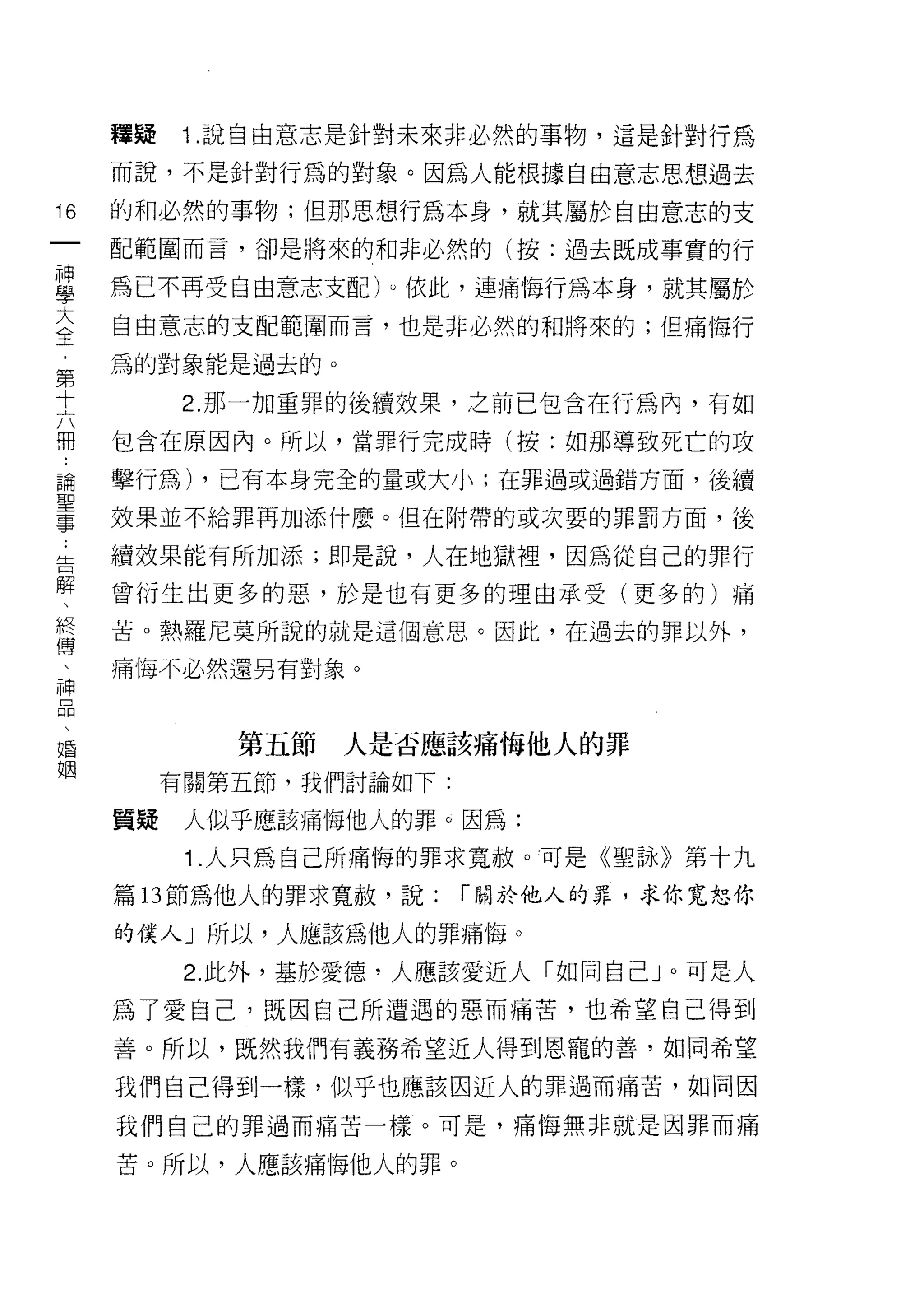 釋疑   1 .說自由意志是針對未來非必然的事物，這是針對行為
     而說，不是針對行為的對象。因為人能根據自由意志思想過去

16   的和必然的事物;但那思想行為本身，就其屬於自由意志的支
一    配範圍而言，卻是將來的和非必然的(按:過去既成事實的行
神
學    為已不再受自由意志支配 )υ 依此，連痛悔行為本身，就其屬於

大    自由意志的支配範圍而言，也是非必然的和將來的;但痛悔行
全    為的對象能是過去的。
﹒          2. 那一加重罪的後續效果，之前已包含在行為內，有如
第
十    包含在原因內。所以，當罪行完成時(按:如那導致死亡的攻

六    擊行為) ，已有本身完全的量或大小;在罪過或過錯方面，後續
冊    效果並不給罪再加添什麼。但在附帶的或次耍的罪罰方面，後
論    續效果能有所加添;即是說，人在地獄裡，因為從自己的罪行
聖
事    曾衍生出更多的惡，於是也有更多的理由承受(更多的)痛

﹒    苦。熱羅尼莫所說的就是這個意思。因此，在過去的罪以外，
告    痛悔不必然還另有對象。
解
、
終            第五節人是否應該痛悔他人的罪

傳         有關第五節，我們討論如下:

、    質疑    人似乎應該痛悔他人的罪。因為:
神          1 .人只為自己所痛悔的罪求寬赦。可是《聖詠》第十九
品
、    篇 13 節為他人的罪求寬赦，說:    í 關於他人的罪，求你寬恕你

婚    的僕人」所以，人應該為他人的罪痛悔。
姻          2. 此外，基於愛德，人應該愛近人「如同自己」。可是人
     為了愛自己，既因自己所遭遇的惡而痛苦，也希望自己得到

     善。所以，既然我們有義務希望近人得到恩寵的善，如同希望

     我們自己得到一樣，似乎也應該因近人的罪過而痛苦，如同因

     我們自己的罪過而痛苦一樣。可是，痛悔無非就是因罪而痛

     苦。所以，人應該痛悔他人的罪。
 