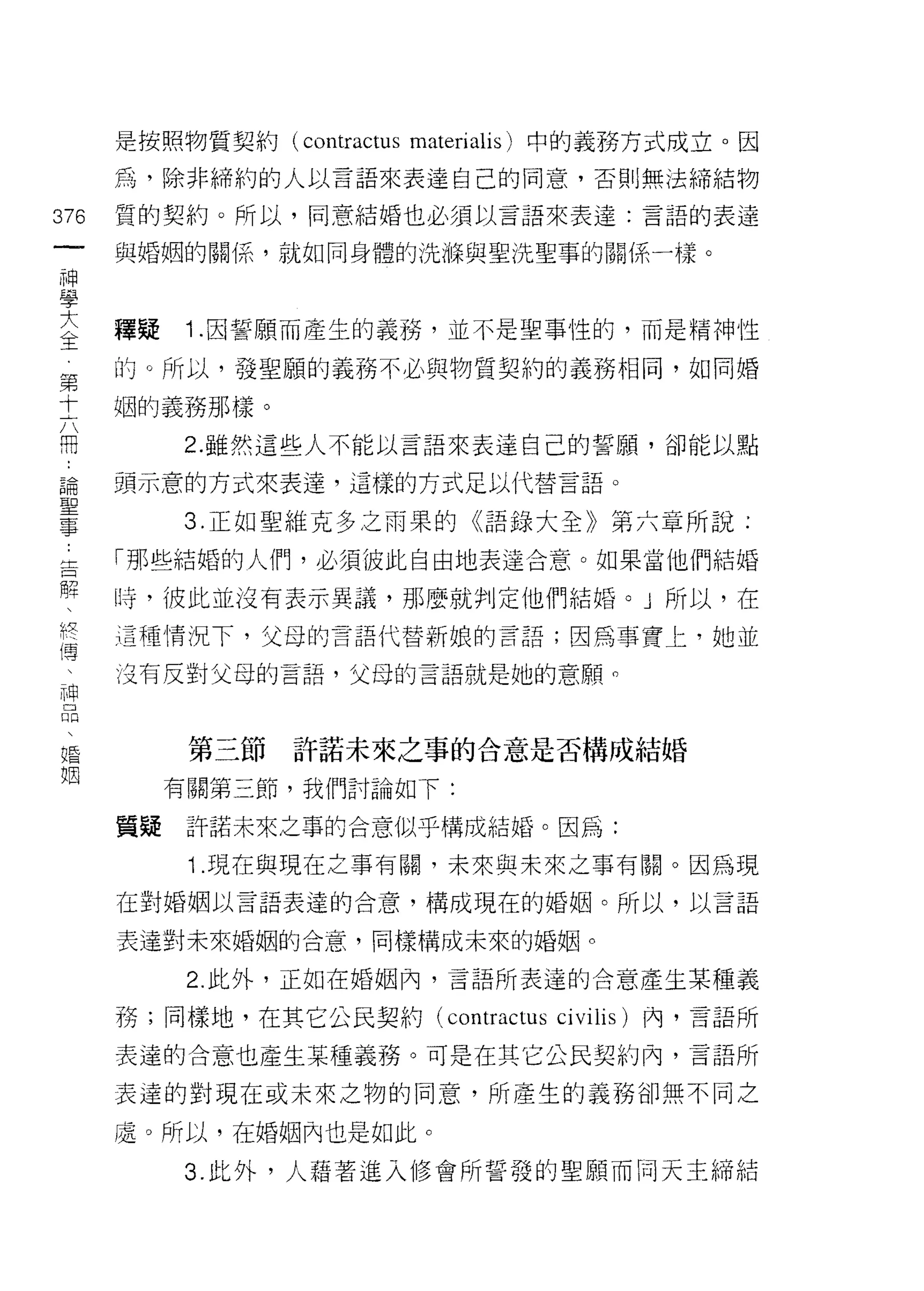 是按照物質契約 (contractus materialis) 中的義務方式成立。因

      為，除非締約的人以言語來表達自己的同意，否則無法締結物

376   質的契約。所以，同意結婚也必須以言語來表達:言語的表達
 一    與婚姻的關{系，就如同身體的洗輝與聖洗聖事的關係一樣。
 神
 學
 大    釋疑   1 .囡誓願而產生的義務，並不是聖事性的，而是精神性
 全    的。所以，發聖願的義務不必與物質契約的義務相同，如同婚
 第    姻的義務那樣。
 十         2. 雖然這些人不能以言語來表達自己的誓願，卻能以點
 六
 用    頭示意的方式來表達，這樣的方式足以代替言語。

 ﹒         3. 正如聖維克多之雨果的《語錄大全》第六章所說:
 論    「那些結婚的人們，必須彼此自由地表達合意。如果當他們結婚
 聖    時，彼此並沒有表示異議，那麼就判定他們結婚。」所以，在
 事
 告    這種情況下，父母的言語代替新娘的言語;因為事實上，她並

 懼    沒有反對父母的言語，父母的言語就是她的意願。

 、
 終          第三節   許諾未來之事的合意是否構成結婚
 傳         有關第三節，我們討論如下:
 、
 神    質疑    訐諾未來之事的合意似乎構成結婚。因為:

 口          1 .現在與現在之事有關，未來與未來之事有關。因為現
 悶    在對婚姻以言語表達的合意，構成現在的婚姻。所以，以言語

 、    表達對未來婚姻的合意，同樣構成未來的婚姻。
 婚          2. 此外，正如在婚姻內，言語所表達的合意產生某種義
 姻
      務;同樣地，在其它公民契約 (contractus   ci vilis   )內，言語所

      表達的合意也產生某種義務。可是在其它公民契約內，言語所

      表達的對現在或未來之物的同意，所產生的義務卻無不同之

      處。所以，在婚姻內也是如此。

           3. 此外，人藉著進入修會所誓發的聖願而同天主締結
 