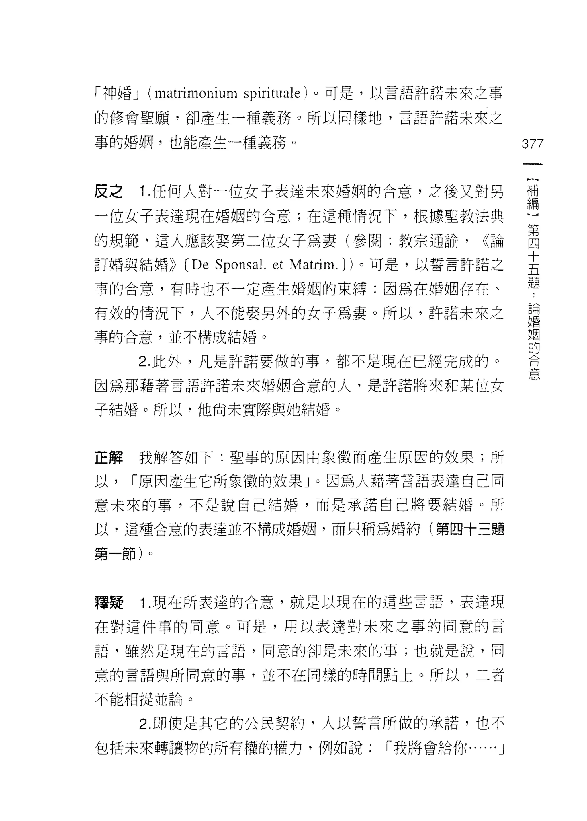 「神婚 J   (matrimonium spirituale) 。可是，以言語許諾未來之事
的修會聖願，卻產生一種義務。所以同樣地，言語許諾未來之

事的婚姻，也能產生一種義務。                                      377
                                                     一
                                                     {
皮之      1 .任何人對一位女子表達未來婚姻的合意，之後又對另                   補
一位女子表達現在婚姻的合意;在這種情況下，根據聖教法典                          編
的規範，這人應該娶第二位女子為妻(參閱:教宗通論，                     (<論    ]
訂婚與結婚))    (De Sponsa l. et Matrim. J)。可是，以誓言許諾之     第
事的合意，有時也不一定產生婚姻的束縛:因為在婚姻存在、
                                                     四
                                                     十論
有殼的情況下，人不能娶另外的女子為妻。所以，許諾未來之
                                                     五 婚姻
事的合意，並不構成結婚。                                         體 的合
        2. 此外，凡是許諾要做的事，都不是現在已經完成的。                       憲

因為那藉著言語許諾未來婚姻合意的人，是許諾將來和某位女

子結婚。所以﹒他尚未實際與她結婚。



正解      我解答如下:聖事的原因由象徵而產生原因的奴果;所

以，   I 原因產生它所象徵的效果」。因為人藉著言語表達自己同
意未來的事，不是說自己結婚，而是承諾自己將要結婚。所

以，這種合意的表達並不構成婚姻，而只稱為婚約(第四十三題

第一節)。



釋疑      1.現在所表達的合意，就是以現在的這些言語，表達現
在對這件事的同意。可是，用以表達對未來之事的同意的言

語，雖然是現在的言語，同意的卻是未來的事;也就是說，同

意的言語與所同意的事，並不在同樣的時間點上。所以，二者

不能相提並論。

        2. 即使是其它的公民契約，人以誓言所做的承諾，也不
包括未來轉讓物的所有權的權力，例如說:               I 我將會給你 ......J
 