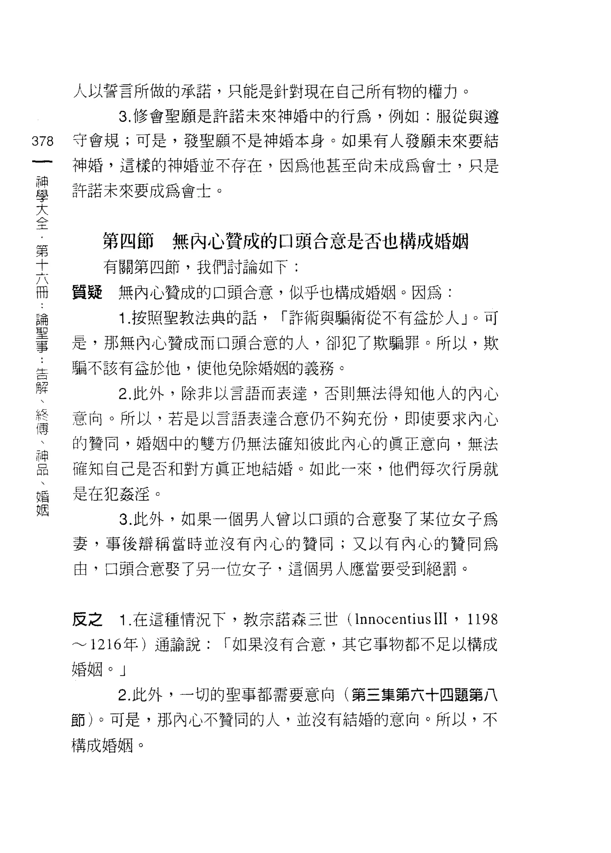 人以誓言所做的承諾，只能是針對現在自己所有物的權力。
            3. 修會聖願是許諾未來神婚中的行為，例如:服從與遵

378   守會規;可是，發聖願不是神婚本身。如果有人發願未來要結
 一    神婚，這樣的神婚並不存在，因為他甚至尚未成為會士，只是
 神
 學    許諾未來要成為會士。

 大
 全         第四節   無內心贊成的口頭合意是否也構成婚姻
 第         有關第四節，我們討論如下:
 十
 六    質疑    無內心贊成的口頭合意，似乎也構成婚姻。因為:

 冊          1. 按照聖教法典的話，   í 詐術與騙 1'~J 從不有益於人 J 0 可
 論    是，那無內心贊成而口頭合意的人，卻犯了欺騙罪。所以，欺
 聖    騙不該有益於他，使他兔除婚姻的義務。
 事
 ，          2. 此外，除非以言語而表達，否則無法得知他人的內心

 告    意向。所以，若是以言譜表達合意仍不夠充份，即使要求內心
 解    的贊同，婚姻中的雙方仍無法確知彼此內心的真正意向，無法
 、    確知自己是否和對方真正地結婚。如此一來，他們每次行房就
 終
 縛    是在犯姦淫。

 、          3. 此外，如果一個男人曾以口頭的合意娶了某位女子為
 神    妻，事後辯稱當時並沒有內心的贊同;又以有內心的贊同為
 品    由，口頭合意娶了另一位女子，這個男人應當要受到絕罰。
 、
 婚
 姻    反之    1 .在這種情況下，教宗諾森三世( lnnocentius 凹， 1198
      ~1216 年)通諭說:    í 如果沒有合意，其它事物都不足以構成

      婚姻。」

            2. 此外，一切的聖事都需要意向(第三集第六十四題第八

      節)。可是，那內心不贊同的人，並沒有結婚的意向。所以，不

      構成婚姻。
 