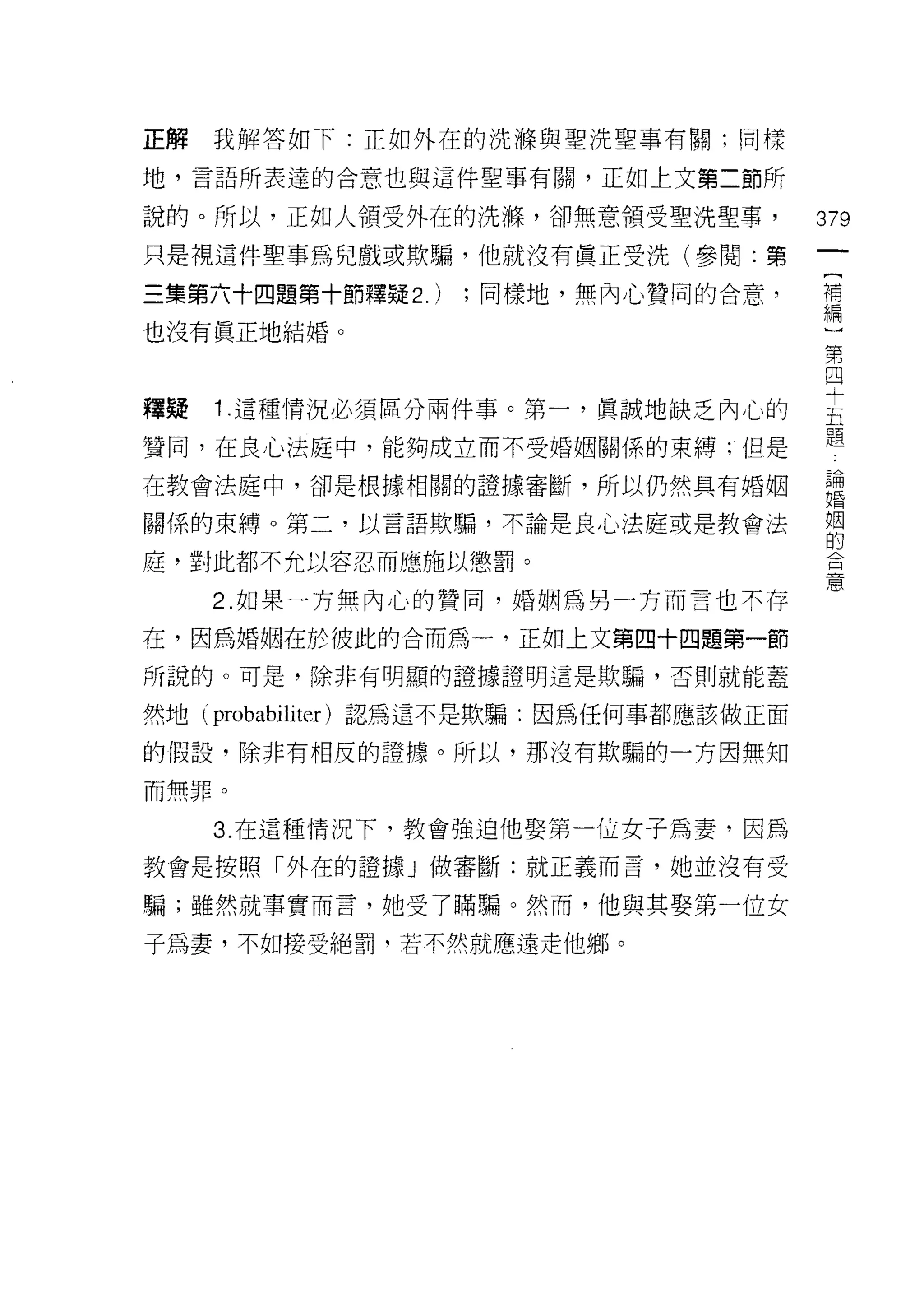 正解我解答如下:正如外在的洗輝與聖洗聖事有關;同樣

地，言語所表達的合意也與這件聖事有關，正如上文第二節所

說的。所以，正如人領受外在的洗嗨，卻無意領受聖洗聖事，               379
只是視這件聖事為兒戲或欺騙，他就沒有真正受洗(參閱:第

三集第六十四題第十節釋疑 2.)    ;同樣地，無內心贊同的合意，        補
                                          編

也沒有真正地結婚。
                                          第
                                          四

釋賠 1 這種情況必須區分兩件事。第一，真誠地缺乏內心的              主
                                          題
贊同，在良心法庭中，能夠成立而不受婚姻關係的束縛;但是

在教會法庭中，卻是根據相關的證據審斷，所以仍然具有婚姻               論
                                          婚

關係的束縛。第二，以言語欺騙，不論是良心法庭或是教會法               姻
                                          的
庭，對此都不允以容忍而應施以懲罰。
                                          意
      2. 如果一方無內心的贊同，婚姻為另一方而言也不存

在，因為婚姻在於彼此的合而為一，正如上文第四十四題第一節

所說的。可是，除非有明顯的證據證明這是欺騙，否則就能蓋

然地(   probabiliter )認為這不是欺騙:因為任何事都應該做正面
的假設，除非有相反的證據。所以，那沒有欺騙的一方因無知

而無罪。

      3. 在這種情況下，教會強迫他娶第一位女子為妻，因為

教會是按照「外在的證據」做審斷:就正義而言，她並沒有受

騙;雖然就事實而言，她受了瞞騙。然而，他與其娶第一位女

子為妻，不如接受絕罰，若不然就應遠走他鄉。
 