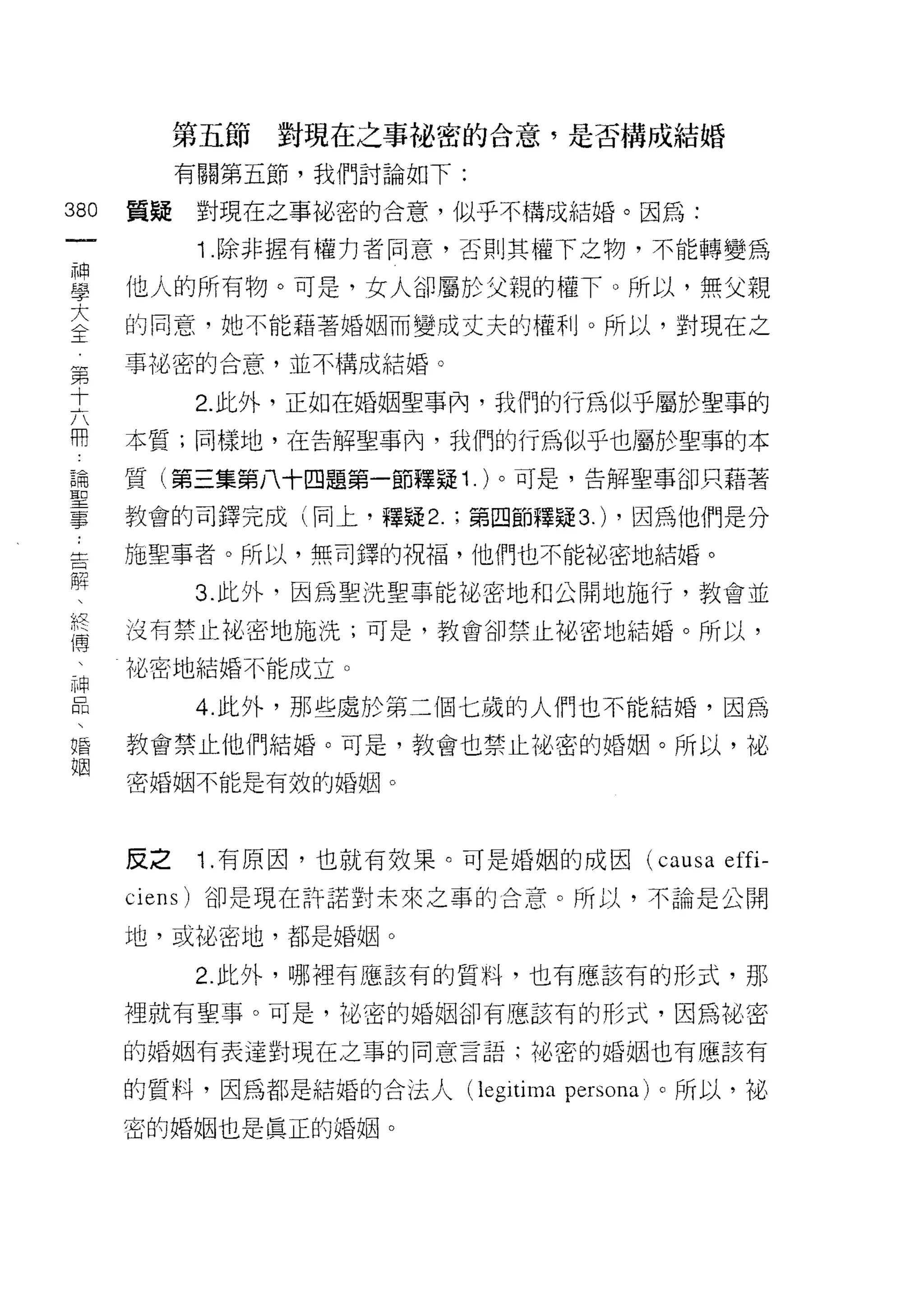 第五節對現在之事祕密的合意，是否構成結婚
           有關第五節，我們討論如下:

380   質疑    對現在之事祕密的合意，似乎不構成結婚。因為:

            1 .除非握有權力者同意，否則其權下之物，不能轉變為
耳     他人的所有物。可是，女人卻屬於父親的權下。所以，無父親
室     的同意，她不能藉著婚姻而變成丈夫的關IJ 0 所以，對現在之
東     事比密的合意，並不構成結婚。

士          2. 此外，正如在婚姻聖事內，我們的行為似乎屬於聖事的
用     本質;同樣地，在告解聖事內，我們的行為似乎也屬於聖事的本
論     質(第三集第八十四題第一節釋疑 1. )。可是，告解聖事卻只藉著
聖
寺主    教會的司鐸完成(同上，釋疑 2.     第四節釋疑 3.) ，因為他們是分

告     施聖事者。所以，無司鐸的祝福，他們也不能祕密地結婚。

解          3. 此外，因為聖洗聖事能祕密地和公開地施行，教會並
終     沒有禁止祕密地施洗;可是，教會卻禁止協密地結婚。所以，
i辱

 申    祕密地結婚不能成立。

liß        4. 此外，那些處於第三個七歲的人們也不能結婚，因為
唱     教會禁止他們結婚。可是，教會也禁止沌密的婚姻。所以，祕
姻
      密婚姻不能是有效的婚姻。




      反之    1 .有原因，也就有效果。可是婚姻的成因      (causa   effi-
      ciens) 卻是現在許諾對未來之事的合意。所以，不論是公開

      地，或祕密地，都是婚姻。

           2. 此外，哪裡有應該有的質料，也有應該有的形式，那

      裡就有聖事。可是，他密的婚姻卻有應該有的形式，因為祕密

      的婚姻有表達對現在之事的同意言語;他密的婚姻也有應該有

      的質料，因為都是結婚的合法人(l巳 gitima persona) 。所以，旭、

      密的婚姻也是真正的婚姻。
 