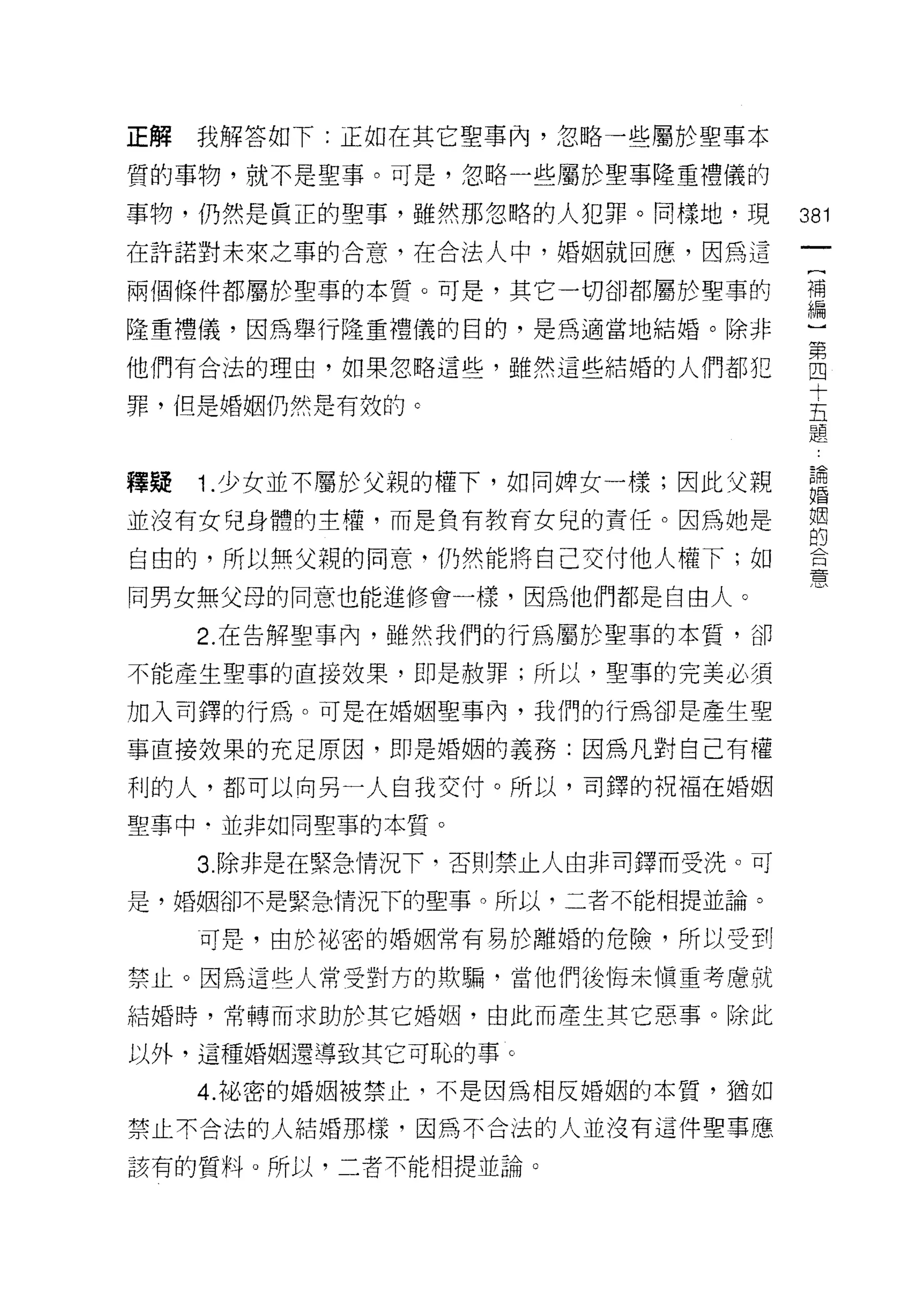 正解   我解答如下:正如在其它聖事內，忽略一些屬於聖事本

質的事物，就不是聖事。可是，忽略一些屬於聖事隆重禮儀的

事物，仍然是真正的聖事，雖然那忽略的人犯罪。同樣地，現        381
在許諾對未來之事的合意，在合法人中，婚姻就回應，因為這

兩個條件都屬於聖事的本質。可是，其它一切卻都屬於聖事的        青

隆重禮儀，因為舉行隆重禮儀的目的，是為適當地結婚。除非

他們有合法的理由，如果忽略這些，雖然這些結婚的人們都犯        自
                                    十
罪，但是婚姻仍然是有奴的。                      五
                                   題


釋疑   1.少女並不屬於父親的權下，如同牌女一樣;因此父親      論
                                    婚


並沒有女兒身體的主權，而是負有教育女兒的責任。因為她是         姻
                                    的
自由的，所以無父親的同意，仍然能將自己交付他人權下;如         口


                                    厚、
同男女無父母的同意也能進修會一樣，因為他們都是自由人。

     2. 在告解聖事內，雖然我們的行為屬於聖事的本質，卻

不能產生聖事的直接效果，即是赦罪;所以，聖事的完美必須

加入司鐸的行為。可是在婚姻聖事內，我們的行為卻是產生聖

事直接效果的充足原因，即是婚姻的義務:因為凡對自己有權

利的人，都可以向另一人自我交付。所以，司鐸的祝福在婚姻

聖事中﹒並非如同聖事的本質。

     3. 除非是在緊急情況下，否則禁止人由非司鐸而受洗。可
是，婚姻卻不是緊急情況下的聖事。所以，二者不能相提並論。

     可是，由於旭、密的婚姻常有易於離婚的危險，所以受到

禁止。因為這些人常受對方的欺騙，當他們後悔未慎重考慮就

結婚時，常轉而求助於其它婚姻，由此而產生其它惡事。除此

以外，這種婚姻還導致其它可恥的事。

     4. 祕密的婚姻被禁止，不是因為相反婚姻的本質，猶如

禁止不合法的人結婚那樣，因為不合法的人並沒有這件聖事應

該有的質料。所以，二者不能相提並論。
 