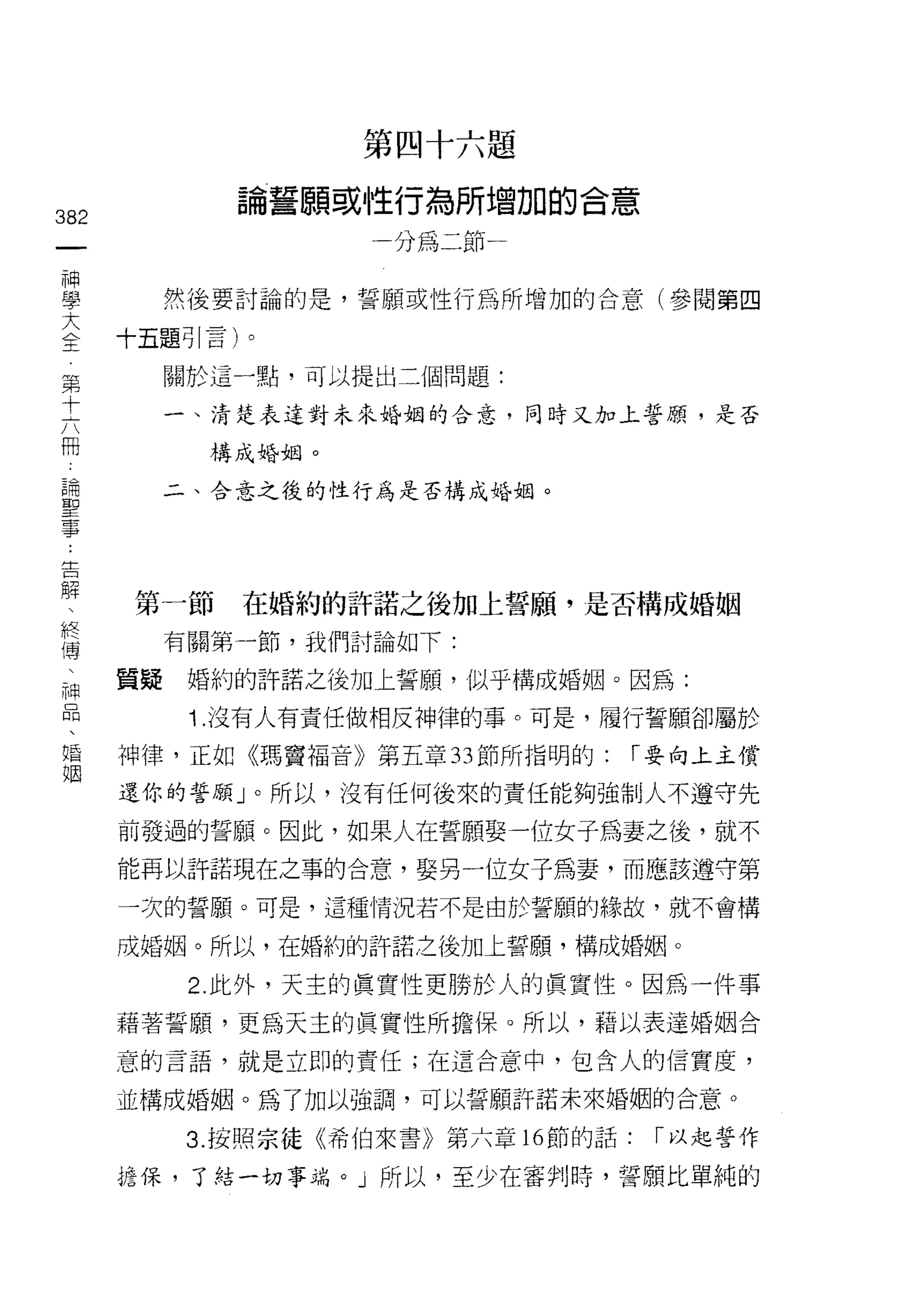 第四十六題

                                 論誓願或性行為所增加的合意
382
     一                                  一分為二節
     神
     學                        然後要討論的是，誓願或性行為所增加的合意(參閱第四
     大                   十五題引言)。

 第   全                        關於這一點，可以提出三個問題:
 十
 六                            一、清楚表達對未來婚姻的合意，同時又加上誓願'是否
 冊
 ﹒                              構成婚姻。
 論
 聖                            二、合意之後的性行為是否構成婚姻。
 事

 ..
 告
   解
     、                   第一節     在婚約的許諾之後加上誓願'是否構成婚姻
       終
         傳                    有關第一節，我們討論如下:
           、
             神           質疑    婚約的許諾之後加上誓願，似乎構成婚姻。因為:
               品
                 、             1 .沒有人有責任做相反神律的事。可是，履行誓願卻屬於
                   婚
                     姻   神律，正如《瑪竇福音》第五章 33 節所指明的:      r 要向上主償

                         還你的誓願」。所以，沒有任何後來的責任能夠強制人不遵守先

                         前發過的誓願。因此，如果人在誓願娶一位女子為妻之後，就不
                         能再以許諾現在之事的合意，娶另一位女子為妻，而應該遵守第

                         一次的誓願。可是，這種情況若不是由於誓願的緣故，就不會構

                         成婚姻。所以，在婚約的許諾之後加上誓願，構成婚姻。

                               2. 此外，天主的真實性更勝於人的真實 1生。因為一件事
                         藉著誓願，更為天主的真實性所擔保。所以，藉以表達婚姻合
                         意的言語，就是立即的責任;在這合意中，包含人的信實度，

                         並構成婚姻。為了加以強調，可以誓願訐諾未來婚姻的合意。

                               3. 按照宗徒《希伯來書》第六章的節的話:    r 以起誓作

                         挖保，了結一切事端。」所以，至少在審判時，誓願比單純的
 