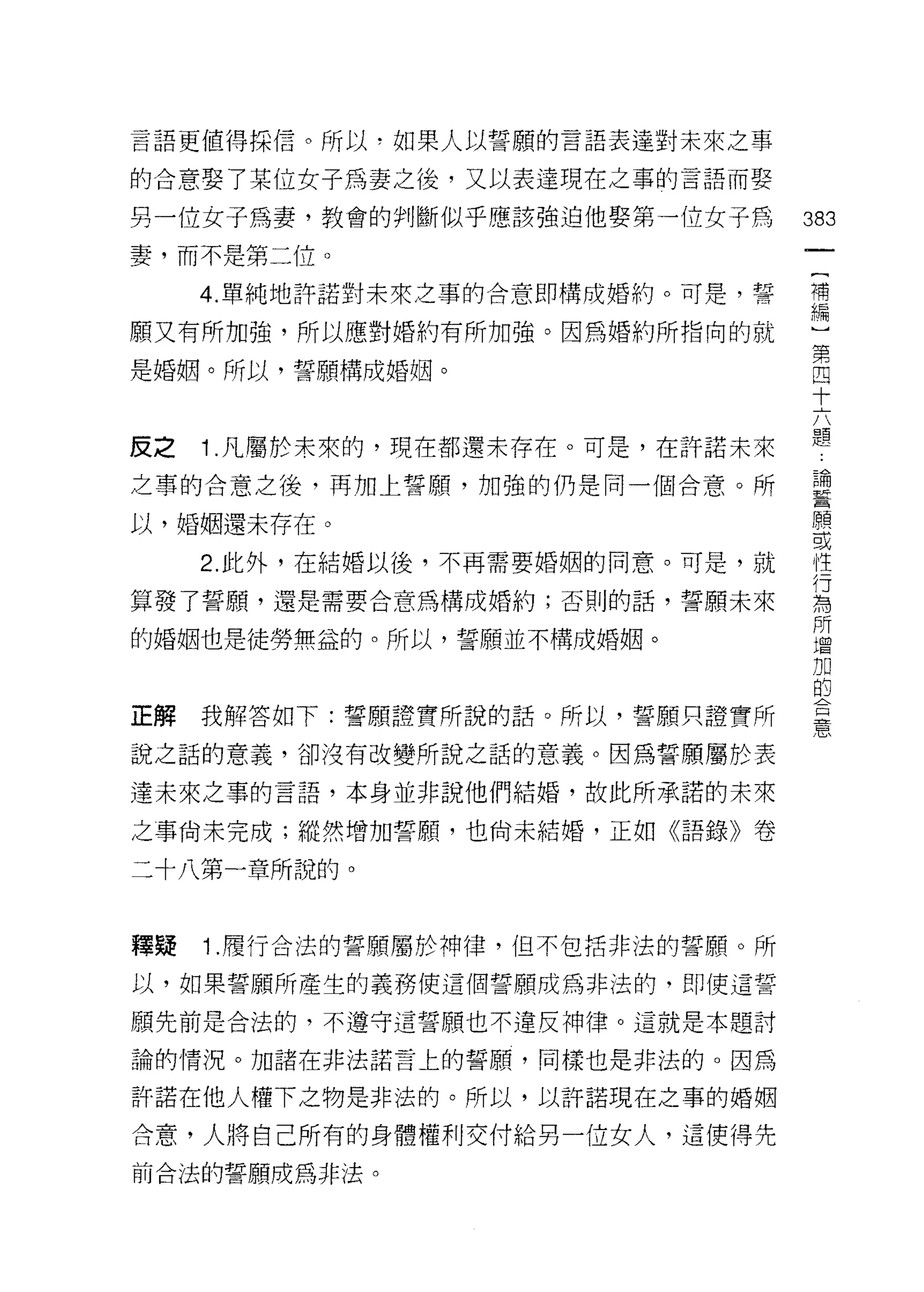 言語更值得採信。所以，如果人以誓願的言語表達對未來之事

的合意娶了某位女子為妻之後，又以表達現在之事的言語而娶

另一位女子為妻，教會的判斷似乎應該強迫他娶第一位女子為       383
妻，而不是第二位。
                                   一
                                   (
     4. 單純地許諾對未來之事的合意即構成婚約。可是，誓
                                   補
願又有所加強，所以應對婚約有所加強。因為婚約所指向的就        編
是婚姻。所以，誓願構成婚姻。
                                   )
                                   第
                                   四
皮之   1 .凡屬於未來的，現在都還未存在。可是，在許諾未來    十
之事的合意之後，再加上誓願，加強的仍是同一個合意。所         六
                                   體
以，婚姻還未存在。
                                   論
     2. 此外，在結婚以後，不再需要婚姻的同意。可是，就    誓
算發了誓願，還是需要合意為構成婚約;否則的話，誓願未來        願
的婚姻也是徒勞無益的。所以，誓願並不構成婚姻。
                                   或
                                   性
                                   行
正解我解答如下:誓願證實所說的話。所以，誓願只證實所         為
說之話的意義，卻沒有改變所說之話的意義。因為誓願屬於表
                                   所
                                   酒
達未來之事的言語，本身並非說他們結婚，故此所承諾的未來
                                   加
之事尚未完成;縱然增加誓願，也尚未結婚，正如《語錄》卷        的
二十八第一章所說的。                         合
                                   憲
釋蹟   1 .履行合法的誓願屬於神律，但不包括非法的誓願。所
以，如果誓願所產生的義務使這個誓願成為非法的，即使這誓

願先前是合法的，不遵守這誓願也不違反神律。這就是本題討

論的情況。力日諸在非法諾言上的誓願，同樣也是非法的。因為

許諾在他人權下之物是非法的。所以，以許諾現在之事的婚姻

合意，人將自己所有的身體權利交付給男一位女人，這使得先

前合法的誓願成為非法。
 