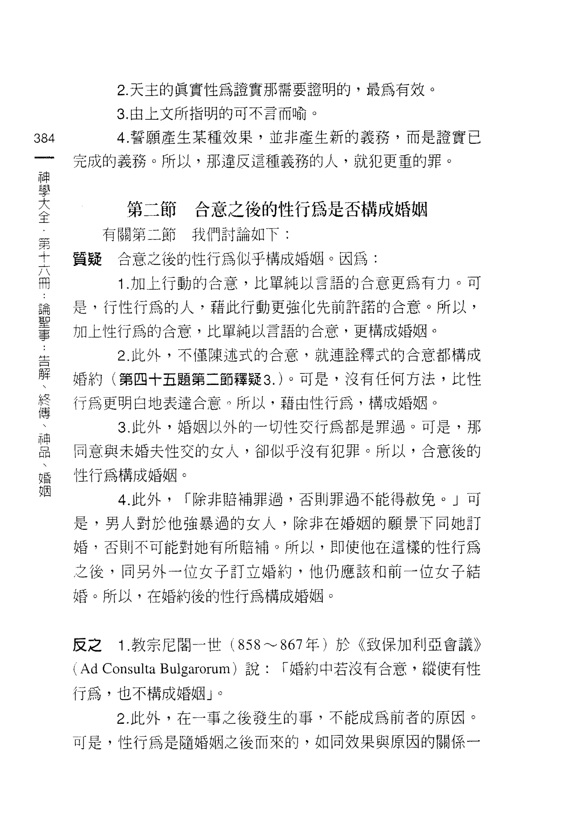 2. 天主的真實性為證實那需要證明的，最為有效。

               3. 由上文所指明的可不言而喻。

384            4. 誓願產生某種效果，並非產生新的義務，而是證實已
 一       完成的義務。所以，那違反這種義務的人，就犯更重的罪。
 神
 學
 大              第二節      合意之後的性行為是否構成婚姻

 全第           有關第二節      我們討論如下:
     十
     六   質疑    合意之後的性行為似乎構成婚姻。因為:
     用
     論         Î .加上行動的合意，比單純以言語的合意更為有力。可
     聖
     事   是，行性行為的人﹒藉此行動更強化先前許諾的合意。所以，
     :
         加上性行為的合意，比單純以言語的合意，更構成婚姻。
     告
     解
               2. 此外，不僅陳述式的合意，就連詮釋式的合意都構成
     、
     終
         婚約(第四十五題第二節釋疑 3. )。可是，沒有任何方法，比性
     傳
     、   行為更明白地表達合意。所以，藉由性行為，構成婚姻。
     神
     品         3. 此外，婚姻以外的一切性交行為都是罪過。可是，那
     、
     婚   同意與未婚夫性交的女人，卻似乎沒有犯罪。所以，合意後的
     姻
         性行為構成婚姻。

               4. 此外，   r 除非賠補罪過，否則罪過不能得赦免。」可

         是，男人對於他強暴過的女人，除非在婚姻的願景下同她訂

         婚，否則不可能對她有所賠補。所以，即使他在這樣的性行為

         之後，同另外一位女子訂立婚約，他仍應該不日前一位女子結

         婚。所以，在婚約後的性行為構成婚姻。



         反之    Î .教宗尼閻一世(        858"-' 867 年)於《致保加利亞會議》
         (Ad Consulta Bulgarorum) 說:   r 婚約中若沒有合意，縱使有性

         行為，也不構成婚姻 J         0



               2. 此外，在一事之後發生的事，不能成為前者的原因。

         可是，性行為是隨婚姻之後而來的，如同效果與原因的關係一
 