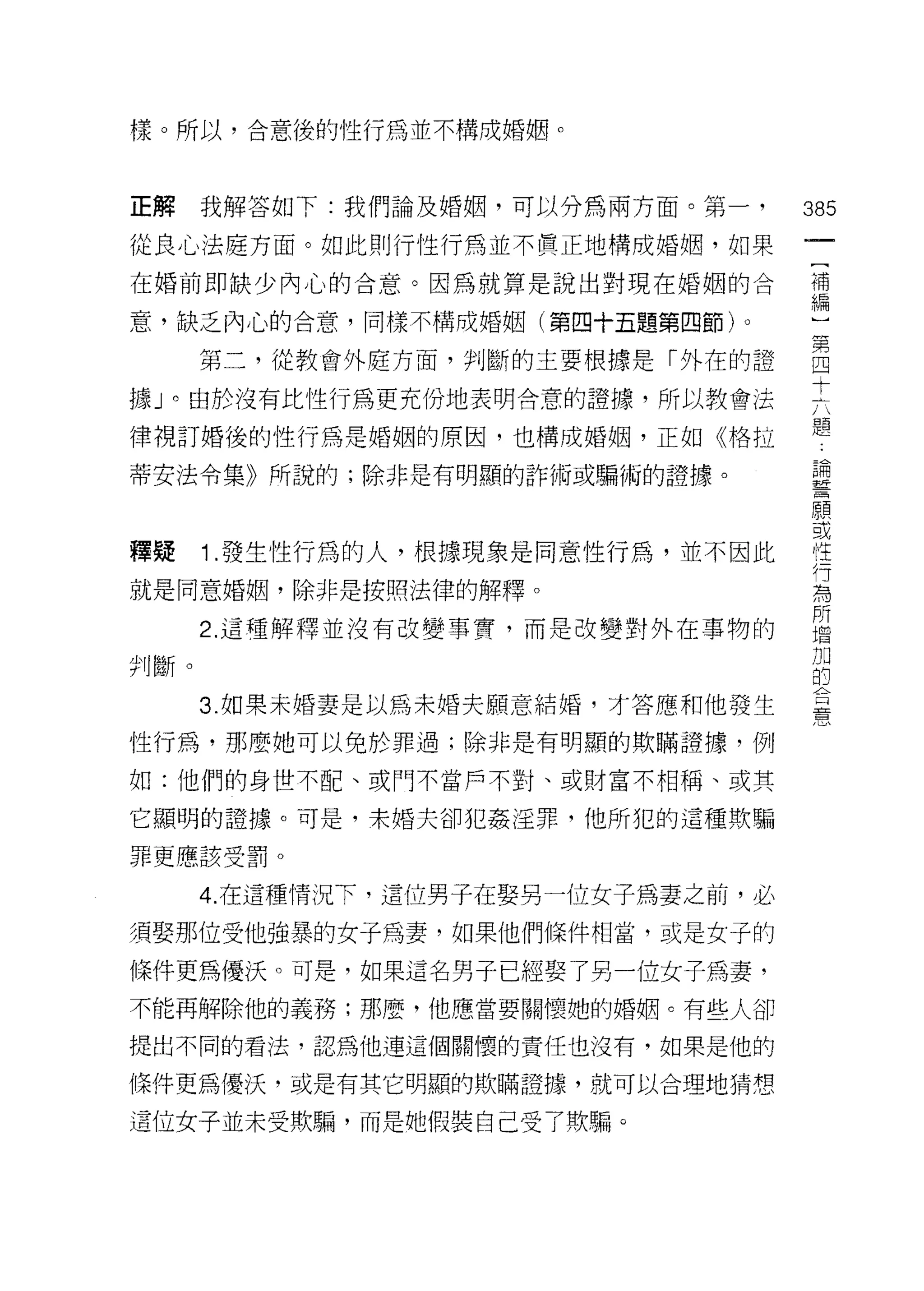 樣。所以，合意後的性行為並不構成婚姻。



正解    我解答如下:我們論及婚姻，可以分為兩方面。第一，      385
從良心法庭方面。如此則行 1生行為並不貫正地橫成婚姻，如果
                                     一
                                     [
在婚前即缺少內心的合意。因為就算是說出對現在婚姻的合
                                     補
意，缺乏內心的合意，同樣不構成婚姻(第四十五題第四節)。         編
      第二，從教會外庭方面，判斷的主要根據是「外在的證       )
據」。由於沒有比性行為更充份地表明含意的證據，所以教會法
                                     第
                                     四
律視訂婚後的性行為是婚姻的原因，也構成婚姻，正如《格拉
                                     十
蒂安法令集》所說的;除非是有明顯的詐術或騙術的證據。           六
                                     題
釋疑    1 .發生性行為的人，根據現象是同意性行為，並不因此
                                     論
                                     誓
就是同意婚姻，除非是按照法律的解釋。
                                     願
      2. 這種解釋並沒有改變事實，而是改變對外在事物的      或
判斷。                                  性
      3. 如果未婚妻是以為未婚夫願意結婚，才答應和他發生
                                     行
                                     為
性行為，那麼她可以免於罪過;除非是有明顯的欺瞞證據，例
                                     所
如:他們的身世不配、或門不當戶不對、或財富不相稱、或其          增
它顯明的證據。可是，未婚夫卻犯姦淫罪，他所犯的這種欺騙          加
罪更應該受罰。
                                     的
                                     合
      4. 在這種情況下，這位男子在娶另一位女子為妻之前，必    憲
須娶那位受他強暴的女子為妻，如果他們條件相當，或是女子的

條件更為優訣。可是，如果這名男子已經娶了另一位女子為妻，
不能再解除他的義務;那麼，他應當要關懷她的婚姻。有些人卻

提出不同的看法，認為他連這個關懷的責任也沒有，如果是他的

條件更為優決，或是有其它明顯的欺瞞證據，就可以合理地猜想

這位女子並未受欺騙，而是她假裝自己受了欺騙。
 