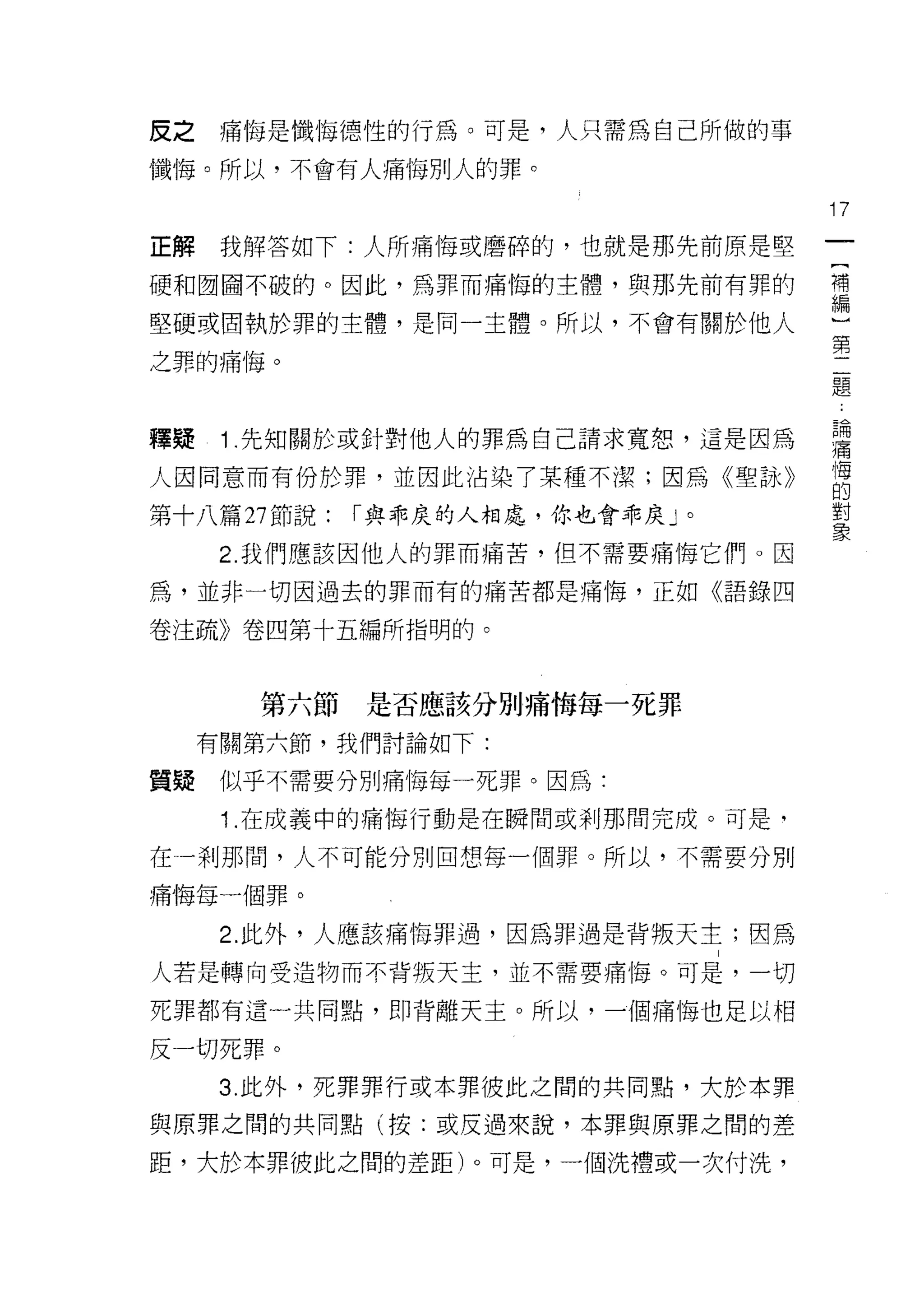 反之    痛悔是懺悔德性的行為。可是，人只需為自己所做的事
懺悔。所以，不會有人痛悔別人的罪。

                                   17
正解    我解答如下:人所痛悔或磨碎的，也就是那先前原是堅

硬和國國不破的。因此，為罪而痛悔的主體，與那先前有罪的        禮

堅硬或固執於罪的主體，是同一主體。所以，不會有關於他人        一
                                   第
之罪的痛悔。
                                    題


釋疑    1 先知關於或針對他人的罪為自己請求寬恕，這是因為    書
人因同意而有份於罪，並因此沾染了某種不潔;因為《聖詠》        居
第十八篇叫說:     r 與乖度的人相處，你也會乖皮」。      單
     2. 我們應該因他人的罪而痛苦，但不需要痛悔它們。因

為，並非一切因過去的罪而有的痛苦都是痛悔，正如《語錄四

卷注疏》卷四第十五編所指明的。



       第六節是否應該分別痛悔每一死罪

     有關第六節，我們討論如下:

質疑    似乎不需要分別痛悔每一死罪。因為:

      1 .在成義中的痛悔行動是在瞬間或剎那間完成。可是，
在一剎那間，人不可能分別回想每一個罪。所以，不需要分別

痛悔每一個罪。

      2. 此外，人應該痛悔罪過，因為罪過是背叛天主;因為

人若是轉向受造物而不背叛天主，並不需要痛悔。可是，一切

死罪都有這一共同點，即背離天主。所以，一個痛悔也足以相

反一切死罪。
      3. 此外，死罪罪行或本罪彼此之間的共同點，大於本罪

與原罪之間的共同點(按:或皮過來說，本罪與原罪之間的差

距，大於本罪彼此之間的差距)。可是，一個洗禮或一次付洗，
 