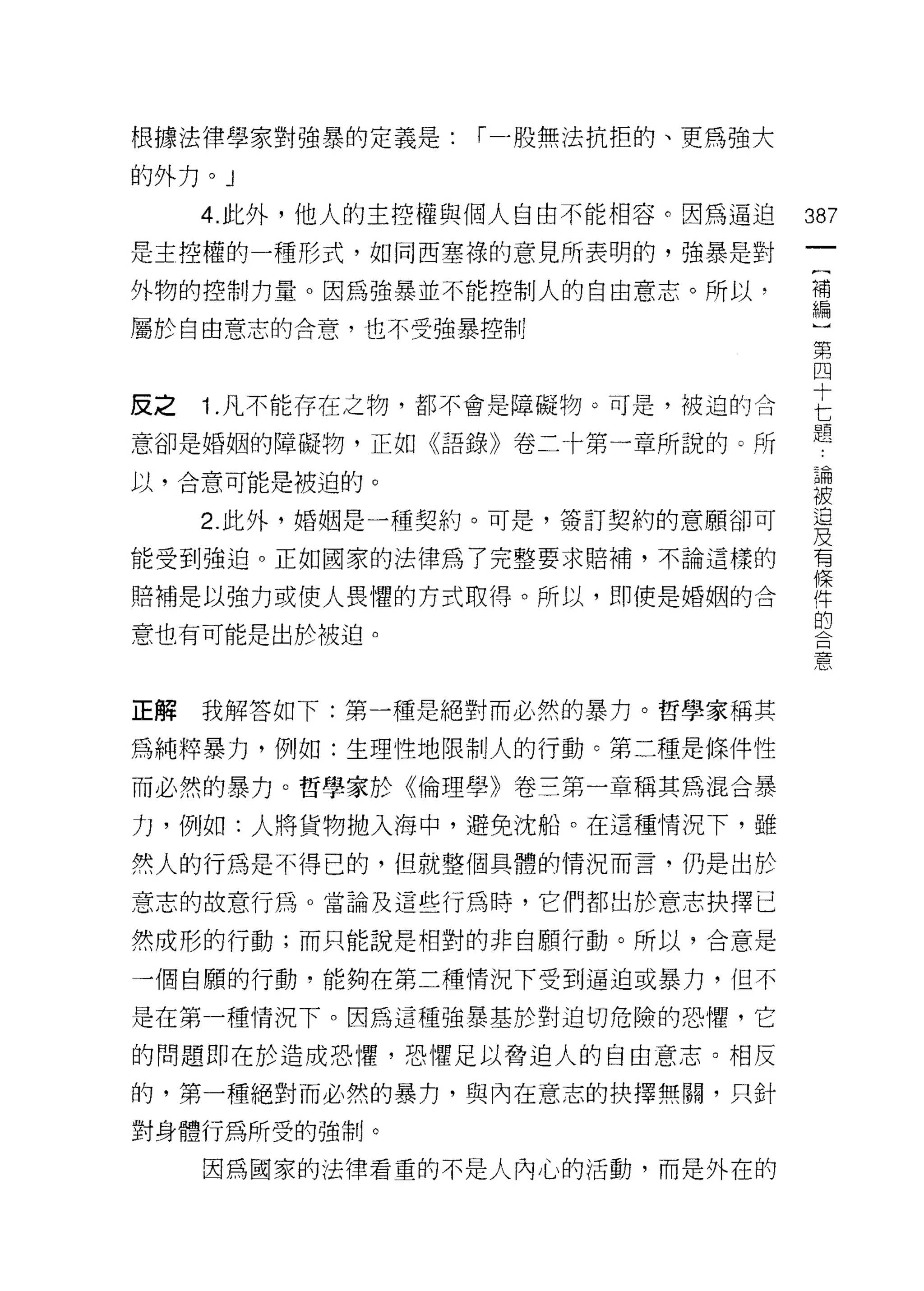 根據法律學家對強暴的定義是:   r 一股無法抗拒的、更為強大

的外力。 J

     4. 此外，他人的主控權與個人自由不能相容。因為逼迫   387
是主控權的一種形式，如同西塞祿的意見所表明的，強暴是對

外物的控制力量。因為強暴並不能控制人的自由意志。所以，       補
                                  編

屬於自由意志的合意，也不受強暴控制
                                  第
                                  四

反之 1 凡不能存在之物，都不會是障礙物。可是，被迫的合      E
意卻是婚姻的障礙物，正如《語錄》卷二十第一章所說的。所       題
以，合意可能是被迫的。                       已開
                                  被
     2 此外，婚姻是一種契約。可是，簽訂契約的意願卻可    豈
能受到強迫。正如國家的法律為了完整要求賠補，不論這樣的       有

賠補是以強力或使人畏懼的方式取得。所以，即使是婚姻的合       陣
                                  的
意也有可能是出於被迫。
                                  唐、



正解   我解答如下:第一種是絕對而必然的暴力。哲學家稱其

為純粹暴力，例如:生理性地限制人的行動。第二種是條件性

而必然的暴力。哲學家於《倫理學》卷三第一章稱其為混合暴

力，例如:人將貨物拋入海中，避免沈船。在這種情況下，雖

然人的行為是不得已的，但就整個具體的情況而言，仍是出於

意志的故意行為。當論及這些行為時，它們都出於意志抉擇已

然成形的行動;而只能說是相對的非自願行動。所以，合意是

一個自願的行動，能夠在第二種情況下受到逼迫或暴力，但不

是在第一種情況下。因為這種強暴基於對迫切危險的恐懼，它

的問題即在於造成恐 1鑒，恐懼足以脅迫人的自由意志。相反

的，第一種絕對而必然的暴力，與內在意志的抉擇無闕，只針

對身體行為所受的強制。

     因為國家的法律看重的不是人內心的活動，而是外在的
 