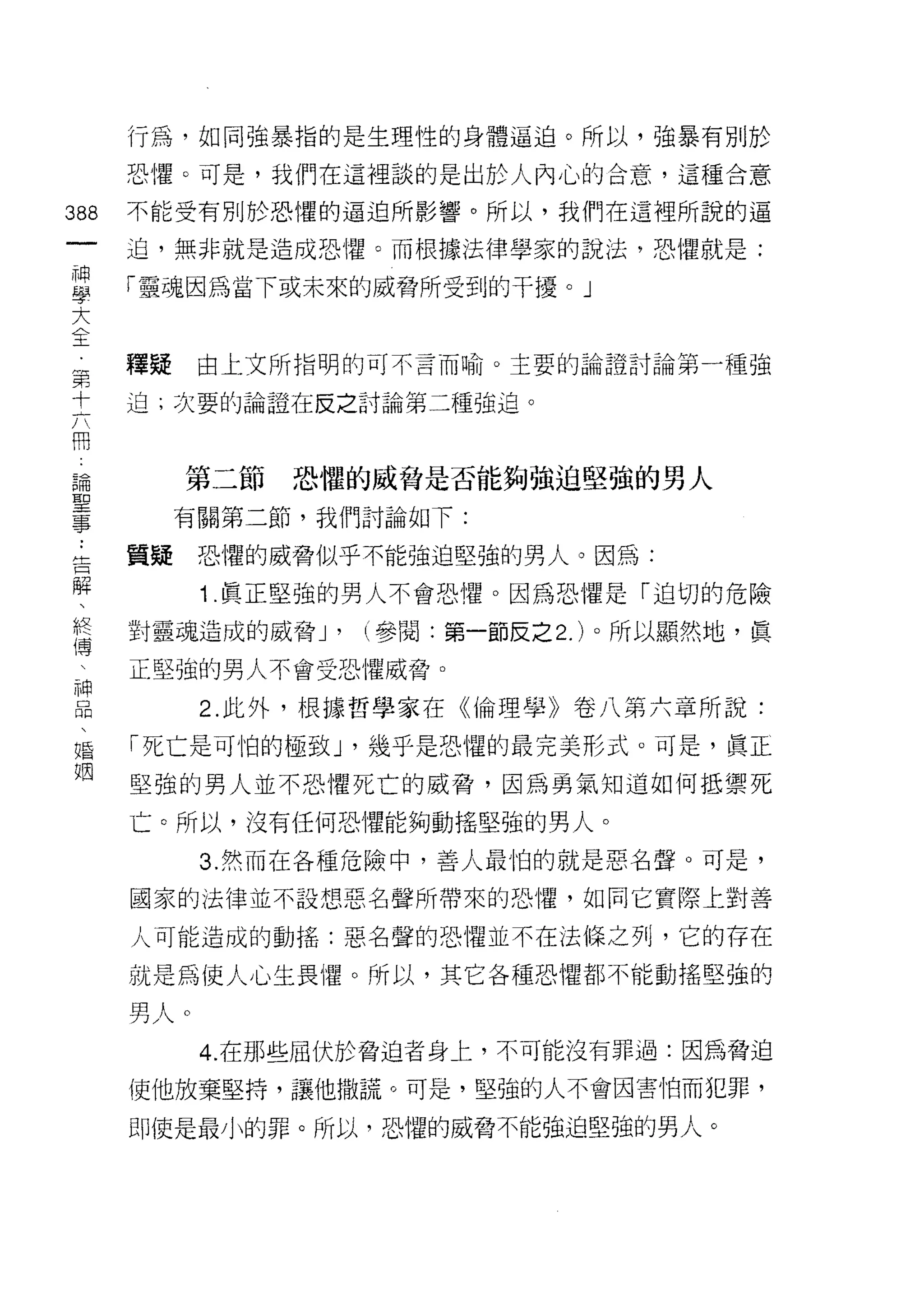 行為，如同強暴指的是生理性的身體逼迫。所以，強暴有別於

         恐懼。可是，我們在這裡談的是出於人內心的合意，這種合意

388      不能受有別於恐懼的逼迫所影響。所以，我們在這裡所說的逼
 一       迫，無非就是造成恐懼。而根據法律學家的說法，恐懼就是:
 神
 學       「靈魂因為當下或未來的威脅所受到的干擾。」

 大
 全       釋提    由上文所指明的可不言而喻。主要的論證討論第一種強
 第       迫;次要的論證在反之討論第二種強迫。
 十
 六
 冊            第二節   恐懼的威脅是否能夠強迫堅強的男人
 論            有關第二節，我們討論如下:
 聖
 ..
     告   質疑    恐懼的威脅似乎不能強迫堅強的男人。因為:
 事輯
     、         1 .真正堅強的男人不會恐懼。因為恐懼是「迫切的危險
     終
     傅   對靈魂造成的威脅 J'   (參閱:第一節反之 2. )。所以顯然地，真
     
     神   正堅強的男人不會受恐懼威脅。
     品
     、         2. 此外，根據哲學家在《倫理學》卷八第六章所說:
     婚   「死亡是可怕的極致 J '幾乎是恐懼的最完美形式。可是，真正
     姻
         堅強的男人並不恐懼死亡的威脅，因為勇氣知道如何抵禦死

         亡。所以，沒有任何恐懼能夠動搖堅強的男人。

               3. 然而在各種危險中，善人最怕的就是惡名聲。可是，

         國家的法律並不設想惡名聲所帶來的恐懼，如同它實際上對善

         人可能造成的動搖:惡名聲的恐懼並不在法條之列，它的存在

         就是為使人心生畏懼。所以，其它各種恐懼都不能動搖堅強的

         男人。
               4. 在那些屈伏於脅迫者身上，不可能沒有罪過:因為脅迫

         使他放棄堅持，讓他撒謊。可是，堅強的人不會因害怕而犯罪，

         即使是最小的罪。所以，恐懼的威脅不能強迫堅強的男人。
 