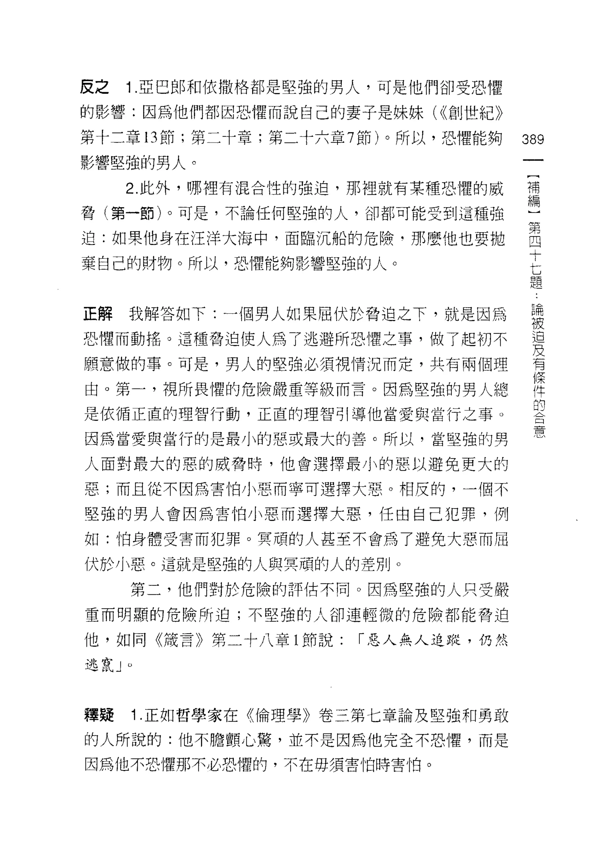 反之   1 .亞巴郎和依撒格都是堅強的男人，可是他們卻受恐懼
的影響:因為他們都因恐懼而說自己的妻子是妹妹( <{創世紀》

第十二章 13 節;第二十章;第二十六章 7 節)。所以，恐懼能夠   389
影響堅強的男人。
                                     一
     2. 此外，哪裡有混合性的強迫，那裡就有某種恐懼的威
                                     [
                                     補
                                     編
脅(第一節)。可是，不論任何堅強的人，卻都可能受到這種強

迫:如果他身在汪洋大海中，面臨沉船的危險‘那麼他也要拋
                                     ]
棄自己的財物。所以，恐懼能夠影響堅強的人。                第
                                     四
正解   我解答如下:一個男人如果屈伏於脅迫之下，就是因為        十
恐懼而動搖。這種脅迫使人為了逃避所恐懼之事，做了起初不          匕
願意做的事。可是，男人的堅強必須視情況而定，共有兩個理          題
由。第一，視所畏懼的危險嚴重等級而言。因為堅強的男人總          論
是依循正直的理智行動，正直的理智引導他當愛與當行之事。
                                     被
因為當愛與當行的是最小的惡或最大的善。所以，當堅強的男
                                     迫
人面對最大的惡的威脅時，他會選擇最小的惡以避免更大的
                                     及
                                     有
惡;而且從不因為害怕小惡而寧可選擇大惡。相反的，一個不
                                     條
堅強的男人會因為害怕小惡而選擇大惡，任由自己犯罪，例
                                     件
如:怕身體受害而犯罪。冥頑的人甚至不會為了避免大惡而屈
                                     的
伏於小惡。這就是堅強的人與冥頑的人的差別。                合
     第二，他們對於危險的評估不同。因為堅強的人只受嚴        憲
重而明顯的危險所迫;不堅強的人卻連輕微的危險都能脅迫

他，如同《藏言》第二十八章 l 節說:   r 惡人無人追蹤，仍然

逃竄」。



釋疑   1 .正如哲學家在《倫理學》卷三第七章論及堅強和勇敢
的人所說的:他不膽顫心驚，並不是因為他完全不恐懼，而是
因為他不恐懼那不必恐懼的，不在毋須害怕時害怕。
 