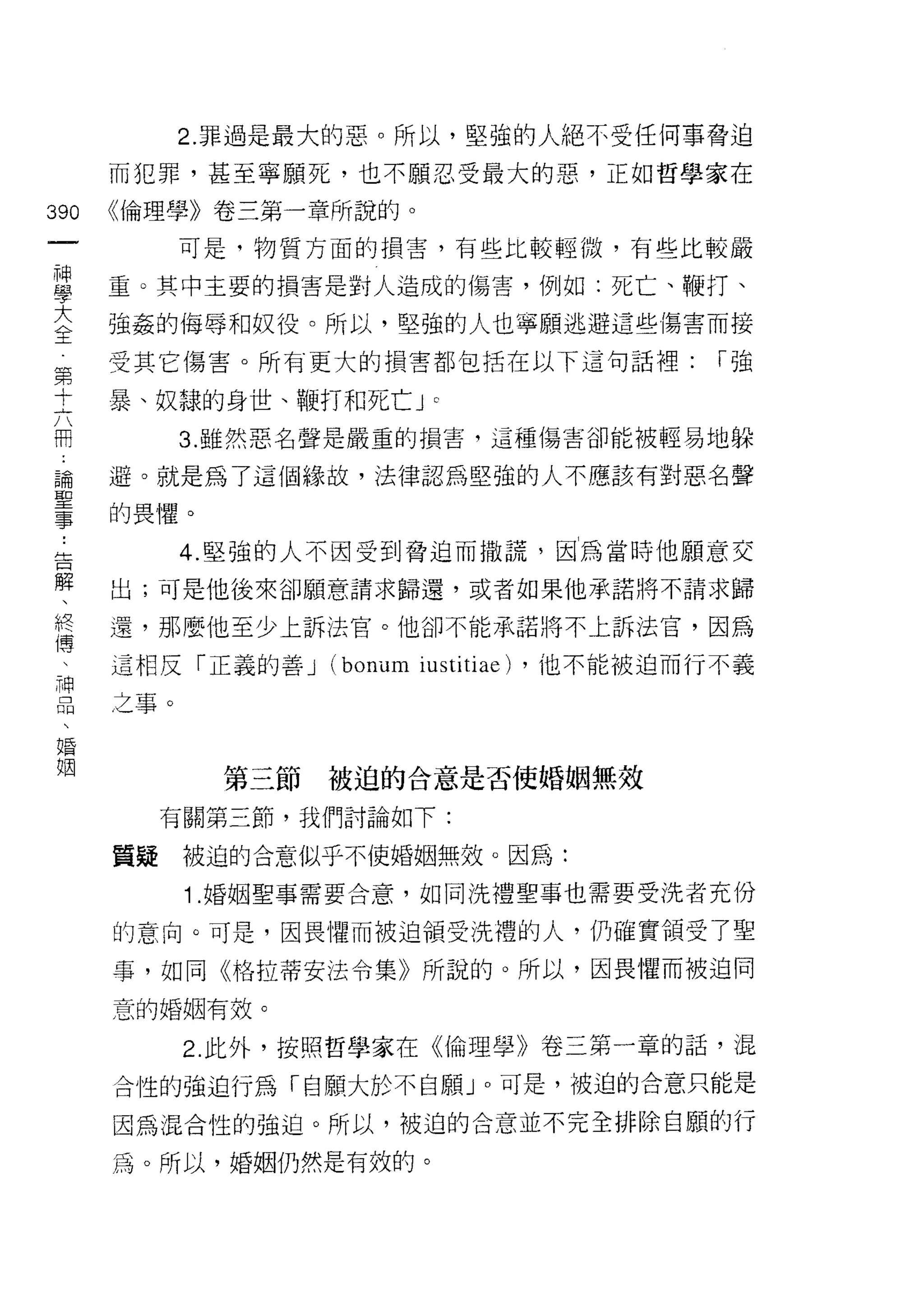 2. 罪過是最大的惡。所以，堅強的人絕不受任何事脅迫

    而犯罪，甚至寧願死，也不願忍受最大的惡，正如哲學家在
叫   《倫理學》卷三第一章所說的。
一
神         可是，物質方面的損害，有些比較輕微，有些比較嚴

學   重。其中主要的損害是對人造成的傷害，例如:死亡、鞭打、

大   強姦的侮辱和奴役。所以，堅強的人也寧願逃避這些傷害而接

全   受其它傷害。所有更大的損害者目包括在以下這句話裡:                 I強
第   暴、奴隸的身世、鞭打和死亡 J
十
                           C




六         3. 雖然惡名聲是嚴重的損害，這種傷害卻能被輕易地躲

用   避。就是為了這個緣故，法律認為堅強的人不應該有對惡名聲

論   的畏懼。
聖         4. 堅強的人不因受到脅迫而撒謊，因為當時他願意交
事   出;可是他後來卻願意請求歸還，或者如果他承諾將不請求歸
﹒   還，那麼他至少上訴法官。他卻不能承諾將不上訴法官，因為
告
解   這相反「正義的善 J   (bonum iusti tiae)   ，他不能被迫而行不義

、   之事。
終
傳           第三節被迫的合意是否使婚姻無效
、
神        有關第三節，我們討論如下:

品   質疑    被迫的合意似乎不使婚姻無效。因為:

、         1 .婚姻聖事需要合意，如同洗禮聖事也需要受洗者充份
婚   的意向。可是，因畏懼而被迫領受洗禮的人，仍確實領受了聖
姻   事，如同《格拉蒂安法令集》所說的。所以，因畏懼而被迫同

    意的婚姻有效。

          2. 此外，按照哲學家在《倫理學》卷三第一章的話，混

    合性的強迫行為「自願大於不自願 J 0 可是，被迫的合意只能是
    因為混合性的強迫。所以，被迫的合意並不完全排除自願的行

    為。所以，婚姻仍然是有效的。
 