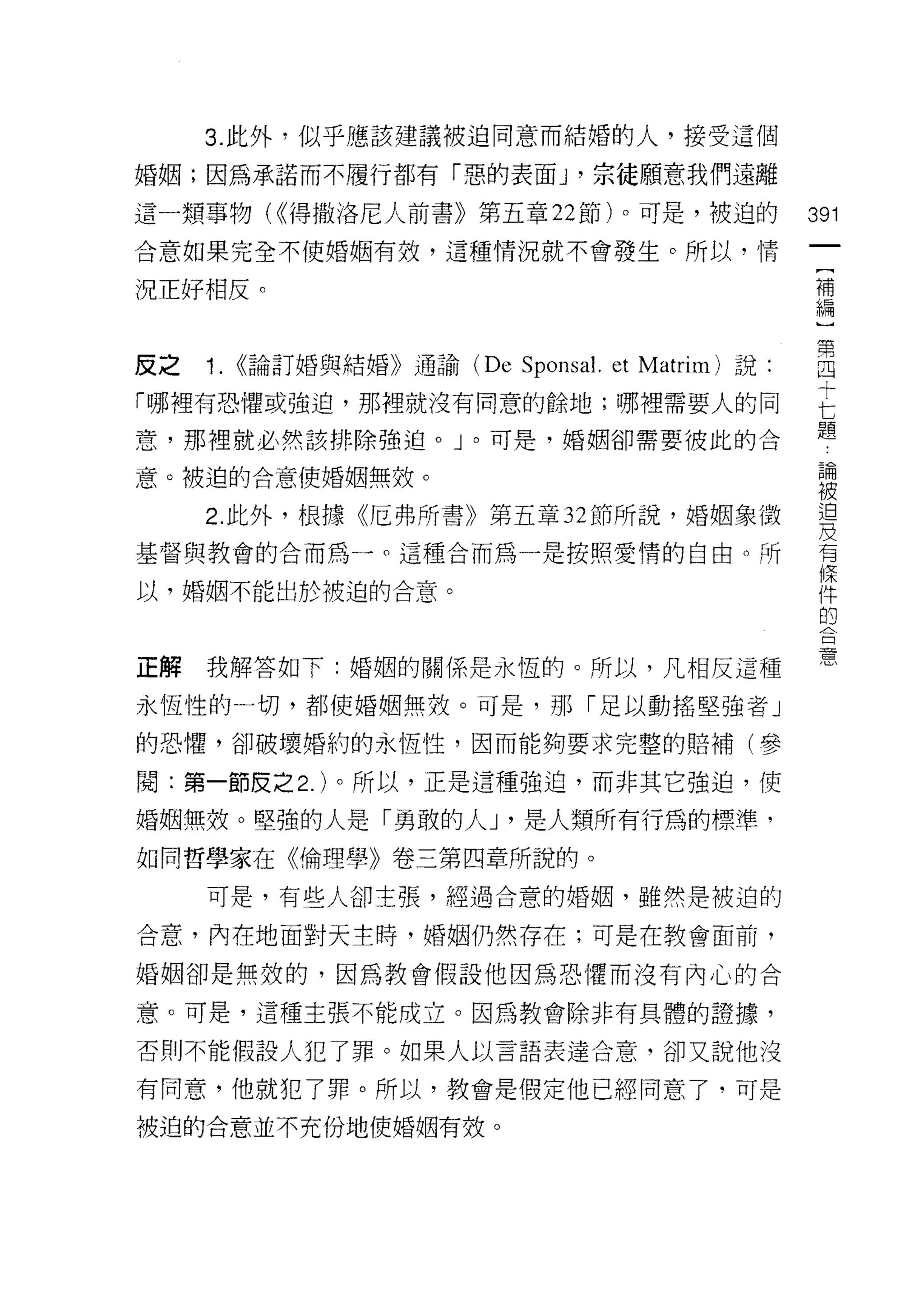 3. 此外，似乎應該建議被迫同意而結婚的人，接受這個

婚姻;因為承諾而不履行都有「惡的表面 y 宗徒願意我們遠離

這一類事物( ((得撒洛尼人前書》第五章 22 節)。可是，被迫的       391
合意如果完全不使婚姻有效，這種情況就不會發生。所以，情
                                         {
                                         補
況正好相反。                                   編


反之 1. ((論訂婚與結婚》通諭 (De SpOl叫 et Mat伽說:   自
「哪裡有恐懼或強迫，那裡就沒有同意的餘地;哪裡需要人的同            已
                                        題
意，那裡就必然該排除強迫。」。可是，婚姻卻需要彼此的合

意。被迫的合意使婚姻無效。                            書
     2 此外，根據《厄弗所書》第五章 32 節所說，婚姻象徵        習
基督與教會的合而為品。這種合而為一是按照愛情的自由。所              有
                                         條
以，婚姻不能出於被迫的合意。                           件
                                         的
                                         口


                                         思
正解   我解答如下:婚姻的關係是永恆的。所以，凡相反這種

永恆性的一切，都使婚姻無殼。可是，那「足以動搖堅強者」

的恐懼，卻破壞婚約的永恆性，因而能夠要求完整的賠補(參

閱:第一節皮之 2. )。所以，正是這種強迫，而非其它強迫，使

婚姻無殼。堅強的人是「勇敢的人 J '是人類所有行為的標準，

如同哲學家在《倫理學》卷三第四章所說的。

     可是，有些人卻主張，經過合意的婚姻，雖然是被迫的

合意，內在地面對天主時，婚姻仍然存在;可是在教會面前，

婚姻卻是無效的，因為教會假設他因為恐懼而沒有內心的合

意。可是，這種主張不能成立。因為教會除非有具體的證據，

否則不能假設人犯了罪。如果人以言語表達合意，卻又說他沒

有同意，他就犯了罪。所以，教會是假定他已經同意了，可是

被迫的合意並不充份地使婚姻有效。
 